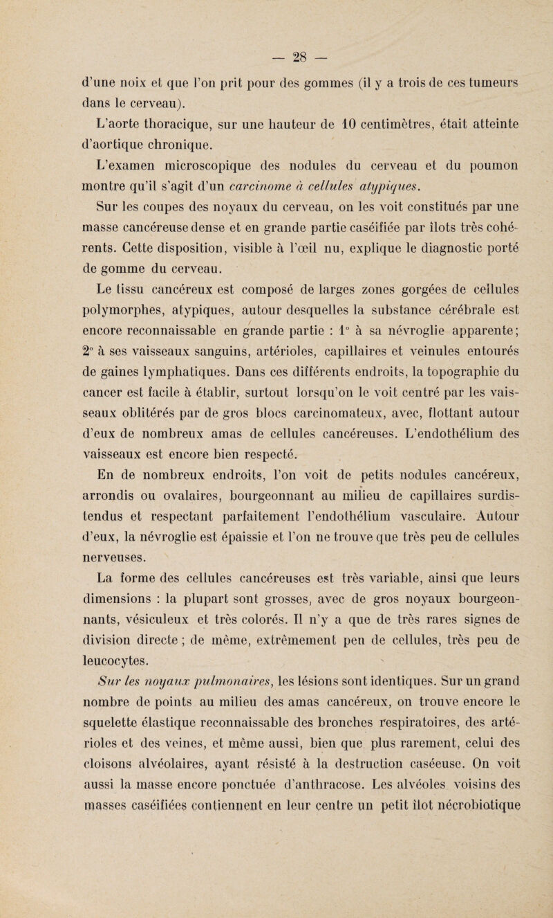 d’une noix et que l’on prit pour des gommes (il y a trois de ces tumeurs dans le cerveau). L’aorte thoracique, sur une hauteur de 10 centimètres, était atteinte d’aortique chronique. L’examen microscopique des nodules du cerveau et du poumon montre qu’il s’agit d’un carcinome à cellules atypiques. Sur les coupes des noyaux du cerveau, on les voit constitués par une masse cancéreuse dense et en grande partie caséifiée par îlots très cohé¬ rents. Cette disposition, visible à l’œil nu, explique le diagnostic porté de gomme du cerveau. Le tissu cancéreux est composé de larges zones gorgées de cellules polymorphes, atypiques, autour desquelles la substance cérébrale est encore reconnaissable en grande partie : 1° à sa névroglie apparente ; 2° à ses vaisseaux sanguins, artérioles, capillaires et veinules entourés de gaines lymphatiques. Dans ces différents endroits, la topographie du cancer est facile à établir, surtout lorsqu’on le voit centré par les vais¬ seaux oblitérés par de gros blocs carcinomateux, avec, flottant autour d’eux de nombreux amas de cellules cancéreuses. L’endothélium des vaisseaux est encore bien respecté. En de nombreux endroits, l’on voit de petits nodules cancéreux, * arrondis ou ovalaires, bourgeonnant au milieu de capillaires surdis¬ tendus et respectant parfaitement l’endothélium vasculaire. Autour d’eux, la névroglie est épaissie et l’on ne trouve que très peu de cellules nerveuses. La forme des cellules cancéreuses est très variable, ainsi que leurs dimensions : la plupart sont grosses, avec de gros noyaux bourgeon¬ nants, vésiculeux et très colorés. Tl n’y a que de très rares signes de division directe ; de même, extrêmement pen de cellules, très peu de leucocytes. Sur les noyaux pulmonaires, les lésions sont identiques. Sur un grand nombre de points au milieu des amas cancéreux, on trouve encore le squelette élastique reconnaissable des bronches respiratoires, des arté¬ rioles et des veines, et même aussi, bien que plus rarement, celui des cloisons alvéolaires, ayant résisté à la destruction caséeuse. On voit aussi la masse encore ponctuée d’anthracose. Les alvéoles voisins des masses caséifiées contiennent en leur centre un petit îlot nécrobiatique