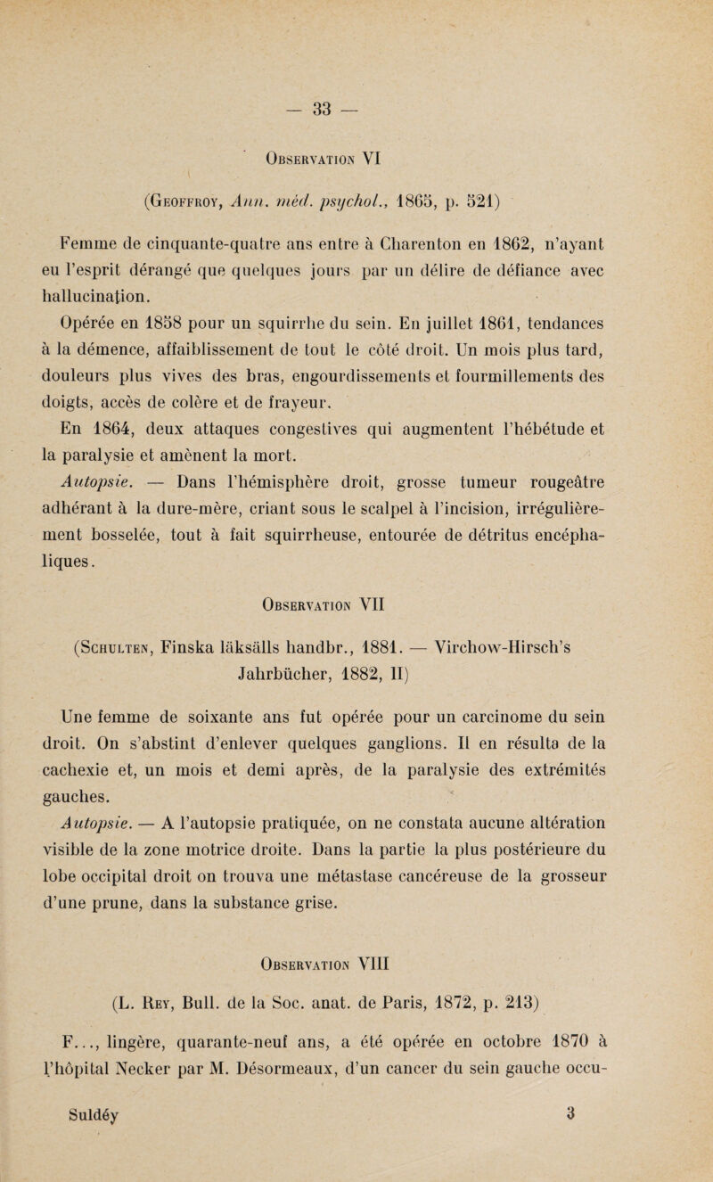 Observation VI (Geoffroy, Ann. mèd. psychol., 1865, p. 521) Femme de cinquante-quatre ans entre à Cliarenton en 1862, n’ayant eu l’esprit dérangé que quelques jours par un délire de défiance avec hallucination. Opérée en 1858 pour un squirrhe du sein. En juillet 1861, tendances à la démence, affaiblissement de tout le côté droit. Un mois plus tard, douleurs plus vives des bras, engourdissements et fourmillements des doigts, accès de colère et de frayeur. En 1864, deux attaques congestives qui augmentent l’bébétude et la paralysie et amènent la mort. Autopsie. — Dans l’hémisphère droit, grosse tumeur rougeâtre adhérant à la dure-mère, criant sous le scalpel à l’incision, irrégulière¬ ment bosselée, tout à fait squirrheuse, entourée de détritus encépha¬ liques. Observation VII (Schulten, Finska lâksâlls handbr., 1881. — Virchow-Hirsch’s Jahrbücher, 1882, II) Une femme de soixante ans fut opérée pour un carcinome du sein droit. On s’abstint d’enlever quelques ganglions. Il en résulta de la cachexie et, un mois et demi après, de la paralysie des extrémités gauches. Autopsie. — A l’autopsie pratiquée, on ne constata aucune altération visible de la zone motrice droite. Dans la partie la plus postérieure du lobe occipital droit on trouva une métastase cancéreuse de la grosseur d’une prune, dans la substance grise. Observation VIII (L. Rey, Bull, de la Soc. anat. de Paris, 1872, p. 213) F..., lingère, quarante-neuf ans, a été opérée en octobre 1870 à l’hôpital Necker par M. Désormeaux, d’un cancer du sein gauche occu- Suldéy 3