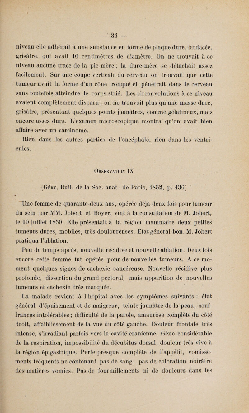 niveau elle adhérait à une substance en forme de plaque dure, lardacée, grisâtre, qui avait 10 centimètres de diamètre. On ne trouvait à ce niveau aucune trace de la pie-mère ; la dure-mère se détachait assez facilement. Sur une coupe verticale du cerveau on trouvait que cette tumeur avait la forme d’un cône tronqué et pénétrait dans le cerveau sans toutefois atteindre le corps strié. Les circonvolutions à ce niveau avaient complètement disparu ; on ne trouvait plus qu’une masse dure, grisâtre, présentant quelques points jaunâtres, comme gélatineux, mais encore assez durs. L’examen microscopique montra qu’on avait bien affaire avec un carcinome. Eien dans les autres parties de l’encéphale, rien dans les ventri¬ cules. Observation IX (Géry, Bull, de la Soc. anat. de Paris, 1852, p. 136) & Une femme de quarante-deux ans, opérée déjà deux fois pour tumeur du sein par MM. Jobert et Boyer, vint à la consultation de M. Jobert, le 10 juillet 1850. Elle présentait à la région mammaire deux petites tumeurs dures, mobiles, très douloureuses. Etat général bon. M. Jobert pratiqua l’ablation. Peu de temps après, nouvelle récidive et nouvelle ablation. Deux fois encore cette femme fut opérée pour de nouvelles tumeurs. A ce mo¬ ment quelques signes de cachexie cancéreuse. Nouvelle récidive plus profonde, dissection du grand pectoral, mais apparition de nouvelles tumeurs et cachexie très marquée. La malade revient à l’hôpital avec les symptômes suivants : état général d’épuisement et de maigreur, teinte jaunâtre de la peau, souf¬ frances intolérables ; difficulté de la parole, amaurose complète du côté droit, affaiblissement de la vue du côté gauche. Douleur frontale très intense, s’irradiant parfois vers la cavité crânienne. Gêne considérable de la respiration, impossibilité du décubitus dorsal, douleur très vive à la région épigastrique. Perte presque complète de l’appétit, vomisse¬ ments fréquents ne contenant pas de sang; pas de coloration noirâtre des matières vomies. Pas de fourmillements ni de douleurs dans les