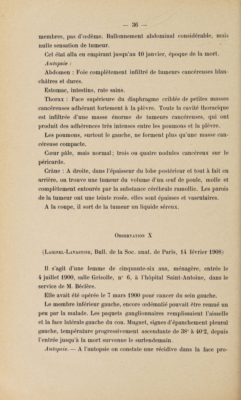 membres, pas d’œdème. Ballonnement abdominal considérable, mais nulle sensation de tumeur. Cet état alla en empirant jusqu’au 10 janvier, époque de la mort. Autopsie : Abdomen : Foie complètement infiltré de tumeurs cancéreuses blan¬ châtres et dures. Estomac, intestins, rate sains. Thorax : Face supérieure du diaphragme criblée de petites masses cancéreuses adhérant fortement à la plèvre. Toute la cavité thoracique est infiltrée d’une masse énorme de tumeurs cancéreuses, qui ont produit des adhérences très intenses entre les poumons et la plèvre. Les poumons, surtout le gauche, ne forment plus qu’une masse can¬ céreuse compacte. Cœur pâle, mais normal ; trois ou quatre nodules cancéreux sur le péricarde. Crâne : A droite, dans l’épaisseur du lobe postérieur et tout à fait en arrière, on trouve une tumeur du volume d’un œuf de poule, molle et complètement entourée par la substance cérébrale ramollie. Les parois de la tumeur ont une teinte rosée, elles sont épaisses et vasculaires. A la coupe, il sort de la tumeur un liquide séreux. Observation X (Laignel-Lavastine, Bull, de la Soc. anat. de Paris, 14 février 1908) Il s’agit d’une femme de cinquante-six ans, ménagère, entrée le 4 juillet 1900, salle Grisolle, n° 6, à l’hôpital Saint-Antoine, dans le service de M. Béclère. Elle avait été opérée le 7 mars 1900 pour cancer du sein gauche. Le membre inférieur gauche, encore œdématié pouvait être remué un peu par la malade. Les paquets ganglionnaires remplissaient l’aisselle et la face latérale gauche du cou. Muguet, signes d’épanchement pleural gauche, température progressivement ascendante de 38° à 40°2, depuis l’entrée jusqu’à la mort survenue le surlendemain. Autopsie. — A l’autopsie on constate une récidive dans la face pro-