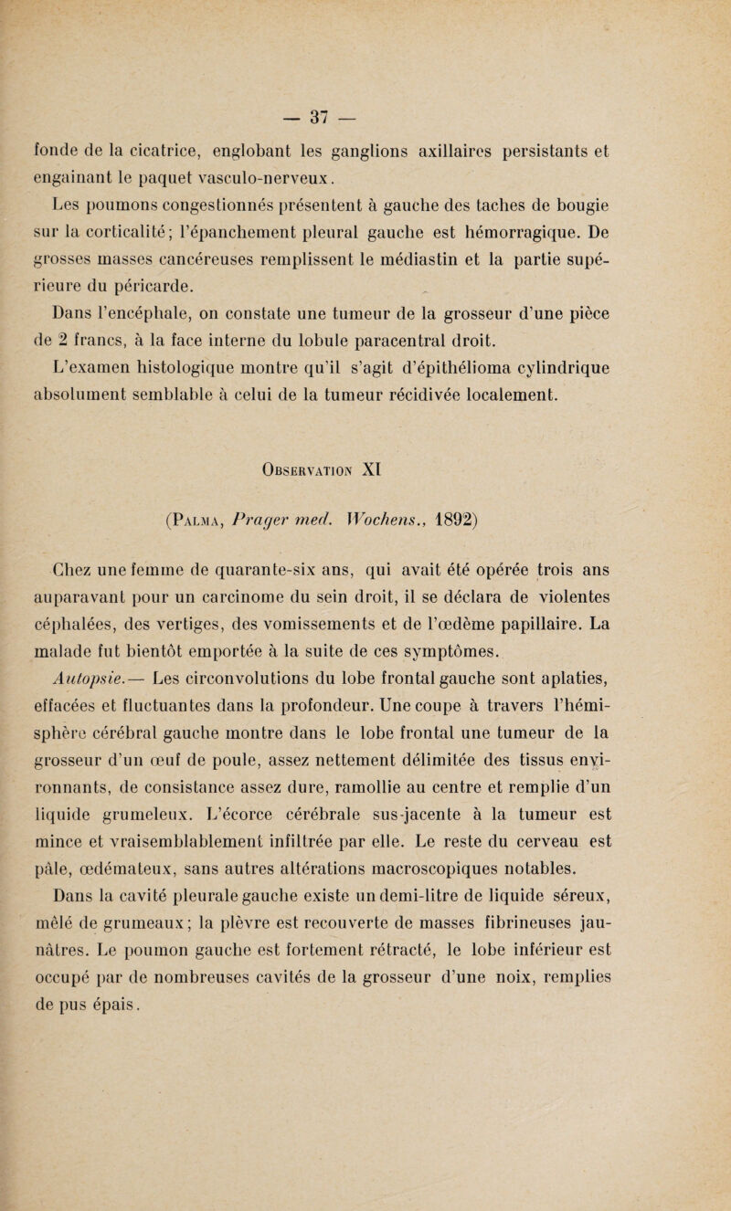 fonde de la cicatrice, englobant les ganglions axillaires persistants et engainant le paquet vasculo-nerveux. Les poumons congestionnés présentent à gauche des taches de bougie sur la corticalité; l’épanchement pleural gauche est hémorragique. De grosses masses cancéreuses remplissent le médiastin et la partie supé¬ rieure du péricarde. Dans l’encéphale, on constate une tumeur de la grosseur d’une pièce de 2 francs, à la face interne du lobule paracentral droit. L’examen histologique montre qu’il s’agit d’épithélioma cylindrique absolument semblable à celui de la tumeur récidivée localement. Observation XI (Palma, Prager med. Wochens., 1892) Chez une femme de quarante-six ans, qui avait été opérée trois ans auparavant pour un carcinome du sein droit, il se déclara de violentes céphalées, des vertiges, des vomissements et de l’œdème papillaire. La malade fut bientôt emportée à la suite de ces symptômes. Autopsie.— Les circonvolutions du lobe frontal gauche sont aplaties, effacées et fluctuantes dans la profondeur. Une coupe à travers l’hémi¬ sphère cérébral gauche montre dans le lobe frontal une tumeur de la grosseur d’un œuf de poule, assez nettement délimitée des tissus envi¬ ronnants, de consistance assez dure, ramollie au centre et remplie d’un liquide grumeleux. L’écorce cérébrale sus-jacente à la tumeur est mince et vraisemblablement infiltrée par elle. Le reste du cerveau est pâle, œdémateux, sans autres altérations macroscopiques notables. Dans la cavité pleurale gauche existe un demi-litre de liquide séreux, mêlé de grumeaux; la plèvre est recouverte de masses fibrineuses jau¬ nâtres. Le poumon gauche est fortement rétracté, le lobe inférieur est occupé par de nombreuses cavités de la grosseur d’une noix, remplies de pus épais.