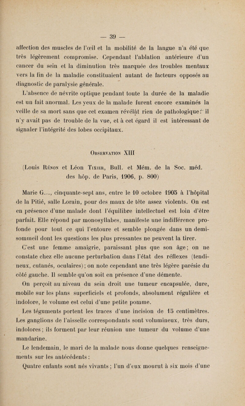 affection des muscles de l’œil et la mobilité de la langue n’a été que très légèrement compromise. Cependant l’ablation antérieure d’un cancer du sein et la diminution très marquée des troubles mentaux vers la fin de la maladie constituaient autant de facteurs opposés au diagnostic de paralysie générale. L’absence de névrite optique pendant toute la durée de la maladie est un fait anormal. Les veux de la malade furent encore examinés la veille de sa mort sans que cet examen révélât rien de pathologique t il n'y avait pas de trouble de la vue, et à cet égard il est intéressant de signaler l’intégrité des lobes occipitaux. Observation XIII (Louis Rénon et Léon Tixier, Bull, et Mém. de la Soc. méd. des hôp. de Paris, 1906, p. 800) Marie G..., cinquante-sept ans, entre le 10 octobre 1905 à l’hôpital de la Pitié, salle Lorain, pour des maux de tête assez violents. On est en présence d’une malade dont l’équilibre intellectuel est loin d’être parfait. Elle répond par monosyllabes, manifeste une indifférence pro¬ fonde pour tout ce qui l’entoure et semble plongée dans un demi- somineil dont les questions les plus pressantes ne peuvent la tirer. C’est une femme amaigrie, paraissant plus que son âge; on ne constate chez elle aucune perturbation dans l’état des réflexes (tendi¬ neux, cutanés, oculaires); on note cependant une très légère parésie du côté gauche. Il semble qu’on soit en présence d’une démente. On perçoit au niveau du sein droit une tumeur encapsulée, dure, mobile sur les plans superficiels et profonds, absolument régulière et indolore, le volume est celui d’une petite pomme. Les téguments portent les traces d’une incision de 15 centimètres. Les ganglions de l’aisselle correspondants sont volumineux, très durs, indolores; ils forment par leur réunion une tumeur du volume d’une mandarine. Le lendemain, le mari de la malade nous donne quelques renseigne¬ ments sur les antécédents : Quatre enfants sont nés vivants ; l’un d’eux mourut à six mois d’une