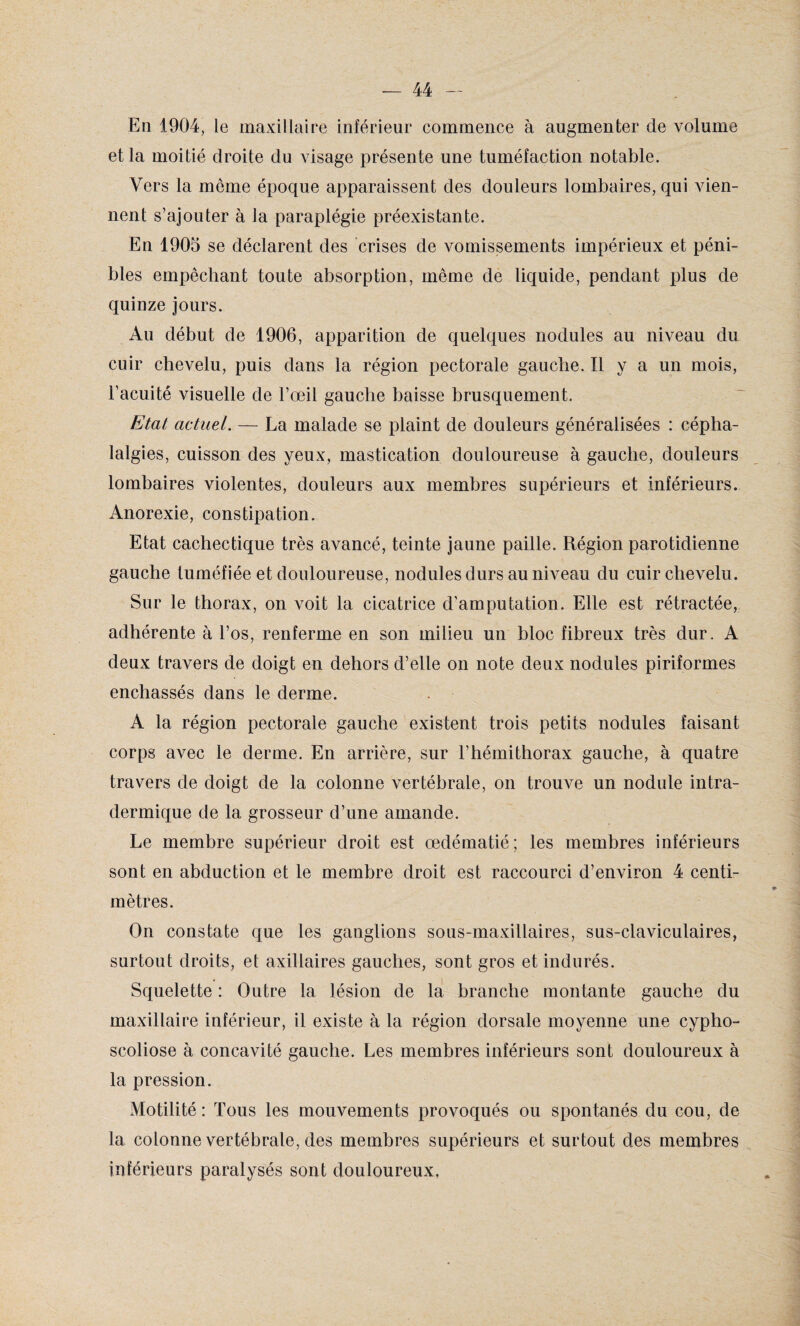 En 1904, le maxillaire inférieur commence à augmenter de volume et la moitié droite du visage présente une tuméfaction notable. Vers la meme époque apparaissent des douleurs lombaires, qui vien¬ nent s’ajouter à la paraplégie préexistante. En 1905 se déclarent des crises de vomissements impérieux et péni¬ bles empêchant toute absorption, même de liquide, pendant plus de quinze jours. Au début de 1906, apparition de quelques nodules au niveau du cuir chevelu, puis dans la région pectorale gauche. Il y a un mois, l’acuité visuelle de l’œil gauche baisse brusquement. Etat actuel. — La malade se plaint de douleurs généralisées : cépha¬ lalgies, cuisson des yeux, mastication douloureuse à gauche, douleurs lombaires violentes, douleurs aux membres supérieurs et inférieurs. Anorexie, constipation. Etat cachectique très avancé, teinte jaune paille. Région parotidienne gauche tuméfiée et douloureuse, nodules durs au niveau du cuir chevelu. Sur le thorax, on voit la cicatrice d’amputation. Elle est rétractée, adhérente à l’os, renferme en son milieu un bloc fibreux très dur. A deux travers de doigt en dehors d’elle on note deux nodules piriformes enchâssés dans le derme. A la région pectorale gauche existent trois petits nodules faisant corps avec le derme. En arrière, sur l’hémithorax gauche, à quatre travers de doigt de la colonne vertébrale, on trouve un nodule intra¬ dermique de la grosseur d’une amande. Le membre supérieur droit est œdématié; les membres inférieurs sont en abduction et le membre droit est raccourci d’environ 4 centi¬ mètres. On constate que les ganglions sous-maxillaires, sus-claviculaires, surtout droits, et axillaires gauches, sont gros et indurés. Squelette : Outre la lésion de la branche montante gauche du maxillaire inférieur, il existe à la région dorsale moyenne une cypho¬ scoliose à concavité gauche. Les membres inférieurs sont douloureux à la pression. Motilité: Tous les mouvements provoqués ou spontanés du cou, de la colonne vertébrale, des membres supérieurs et surtout des membres inférieurs paralysés sont douloureux.