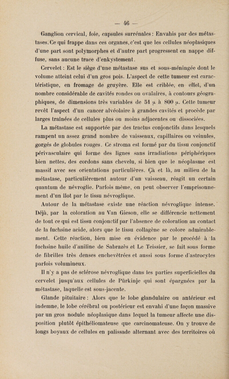 Gangïion cervical, foie, capsules surrénales : Envahis par des métas¬ tases. Ce qui frappe dans ces organes, c’est que les cellules néoplasiques d’une part sont polymorphes et d’autre part progressent en nappe dif¬ fuse, sans aucune trace d’enkystement. Cervelet : Est le siège d’une métastase sus et sous-méningée dont le volume atteint celui d’un gros pois. L’aspect de cette tumeur est carac¬ téristique, en fromage de gruyère. Elle est cribléo, en effet, d’un nombre considérable de cavités rondes ou ovalaires, à contours géogra¬ phiques, de dimensions très variables de 51 jj. à 800 y. Cette tumeur revêt l’aspect d’un cancer alvéolaire à grandes cavités et procède par larges traînées de cellules plus ou moins adjacentes ou dissociées. La métastase est supportée par des tractus conjonctifs dans lesquels rampent un assez grand nombre de vaisseaux, capillaires ou veinules, gorgés de globules rouges. Ce stroma est formé par du tissu conjonctif périvasculaire qui forme des lignes sans irradiations périphériques bien nettes, des cordons sans chevelu, si bien que le néoplasme est massif avec ses orientations particulières. Çà et là, au milieu de la métastase, particulièrement autour d’un vaisseau, réagit un certain quantum de névroglie. Parfois même, on peut observer l’emprisonne¬ ment d’un îlot par le tissu névroglique. Autour de la métastase existe une réaction névroglique intense. Déjà, par la coloration au Van Gieson, elle se différencie nettement de tout ce qui est tissu conjonctif par l’absence de coloration au contact de la fuchsine acide, alors que le tissu collagène se colore admirable¬ ment. Cette réaction, bien mise en évidence par le procédé à la fuchsine huile d’aniline de Sabrazès et Le Teissier, se fait sous forme de fibrilles très denses enchevêtrées et aussi sous forme d’astrocytes parfois volumineux. Il n’y a pas de sclérose névroglique dans les parties superficielles du cervelet jusqu’aux cellules de Pürkinje qui sont épargnées par la métastase, laquelle est sous-jacente. Glande pituitaire : Alors que le lobe glandulaire ou antérieur est indemne, le lobe cérébral ou postérieur est envahi d’une façon massive par un gros nodule néoplasique dans lequel la tumeur affecte une dis¬ position plutôt épithéliomateuse que carcinomateuse. On y trouve de longs boyaux de cellules en palissade alternant avec des territoires où