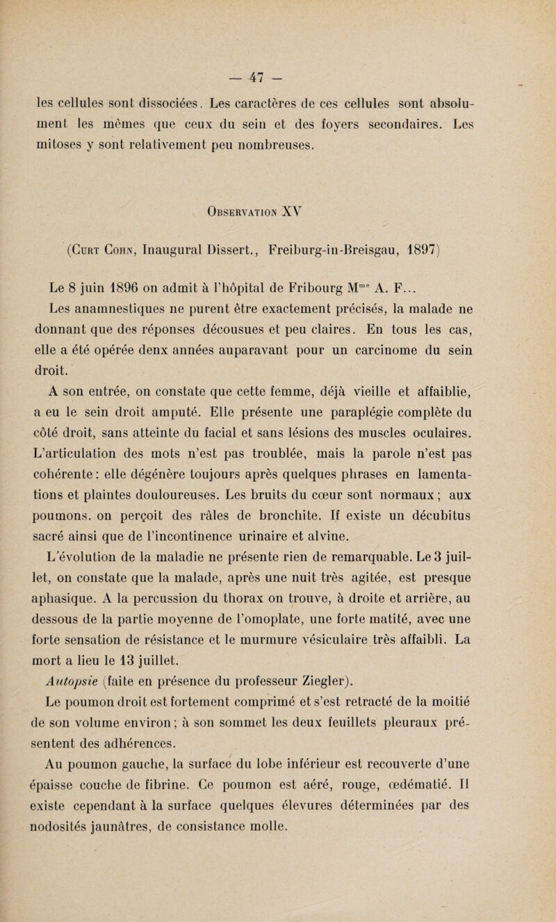 les cellules sont dissociées. Les caractères de ces cellules sont absolu¬ ment les mêmes que ceux du sein et des foyers secondaires. Les mitoses y sont relativement peu nombreuses. Observation XV (Cürt Cohn, Inaugural Dissert., Freiburg-in-Breisgau, 1897) Le 8 juin 1896 on admit à l’hôpital de Fribourg Mrae A. F... Les anamnestiques ne purent être exactement précisés, la malade ne donnant que des réponses décousues et peu claires. En tous les cas, elle a été opérée denx années auparavant pour un carcinome du sein droit. A son entrée, on constate que cette femme, déjà vieille et affaiblie, a eu le sein droit amputé. Elle présente une paraplégie complète du côté droit, sans atteinte du facial et sans lésions des muscles oculaires. L’articulation des mots n’est pas troublée, mais la parole n’est pas cohérente: elle dégénère toujours après quelques phrases en lamenta¬ tions et plaintes douloureuses. Les bruits du cœur sont normaux ; aux poumons, on perçoit des râles de bronchite. If existe un décubitus sacré ainsi que de l’incontinence urinaire et alvine. L'évolution de la maladie ne présente rien de remarquable. Le 3 juil¬ let, on constate que la malade, après une nuit très agitée, est presque aphasique. A la percussion du thorax on trouve, à droite et arrière, au dessous de la partie moyenne de l’omoplate, une forte matité, avec une forte sensation de résistance et le murmure vésiculaire très affaibli. La mort a lieu le 13 juillet. Autopsie (faite en présence du professeur Ziegler). Le poumon droit est fortement comprimé et s’est rétracté de la moitié de son volume environ ; à son sommet les deux feuillets pleuraux pré¬ sentent des adhérences. Au poumon gauche, la surface du lobe inférieur est recouverte d’une épaisse couche de fibrine. Ce poumon est aéré, rouge, œdématié. Il existe cependant à la surface quelques élevures déterminées par des nodosités jaunâtres, de consistance molle.