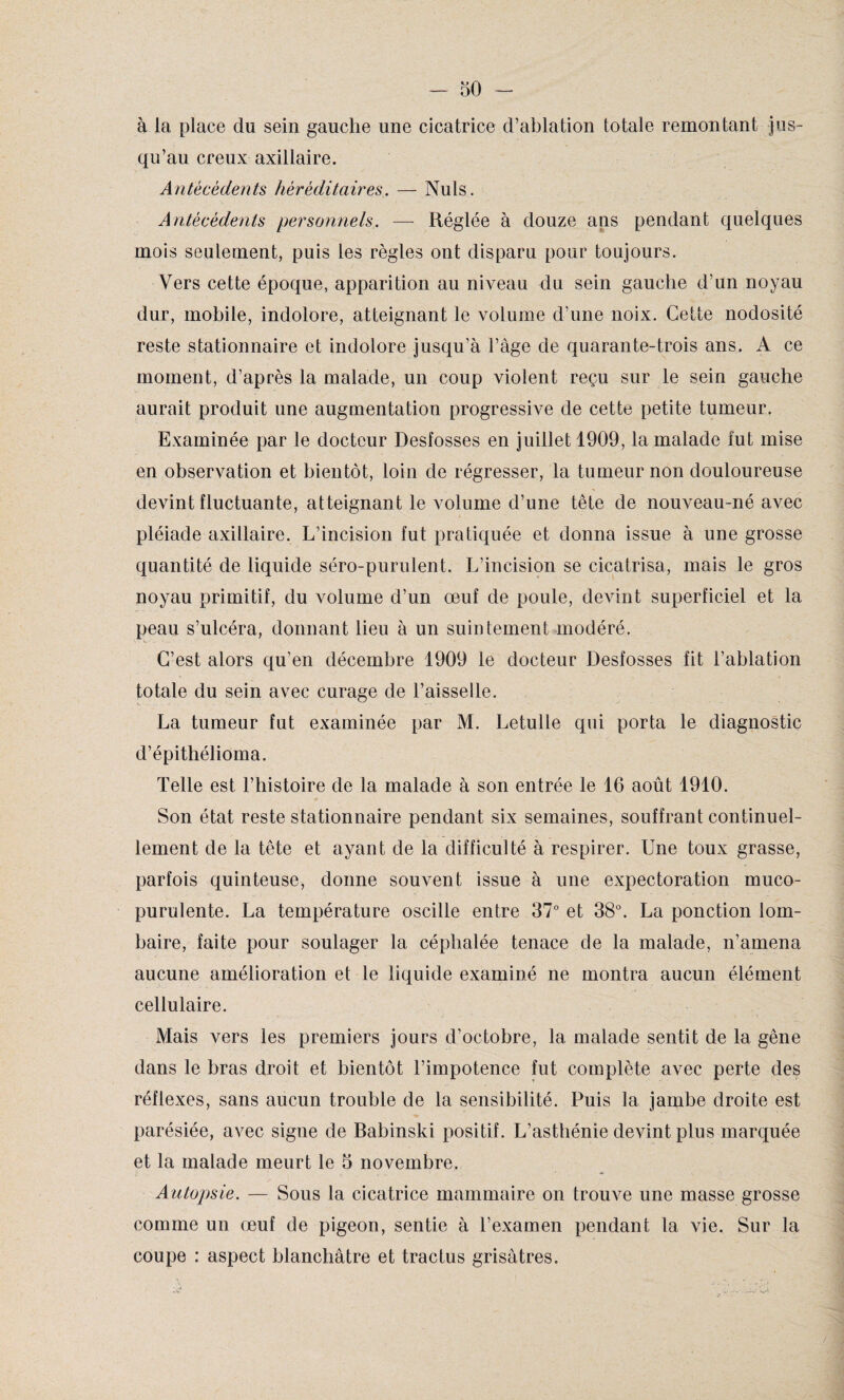 à la place du sein gauche une cicatrice d’ablation totale remontant jus¬ qu’au creux axillaire. Antécédents héréditaires. — Nuis. Antécédents personnels. — Réglée à douze ans pendant quelques mois seulement, puis les règles ont disparu pour toujours. Vers cette époque, apparition au niveau du sein gauche d'un noyau dur, mobile, indolore, atteignant le volume d’une noix. Cette nodosité reste stationnaire et indolore jusqu’à l’âge de quarante-trois ans. A ce moment, d’après la malade, un coup violent reçu sur le sein gauche aurait produit une augmentation progressive de cette petite tumeur. Examinée par le docteur Desfosses en juillet 1909, la malade fut mise en observation et bientôt, loin de régresser, la tumeur non douloureuse devint fluctuante, atteignan t le volume d’une tête de nouveau-né avec pléiade axillaire. L’incision fut pratiquée et donna issue à une grosse quantité de liquide séro-purulent. L’incision se cicatrisa, mais le gros noyau primitif, du volume d’un œuf de poule, devint superficiel et la peau s’ulcéra, donnant lieu à un suintement modéré. C’est alors qu’en décembre 1909 le docteur Desfosses fit l’ablation totale du sein avec curage de l’aisselle. La tumeur fut examinée par M. Letulle qui porta le diagnostic d’épithélioma. Telle est l’histoire de la malade à son entrée le 16 août 1910. Son état reste stationnaire pendant six semaines, souffrant continuel¬ lement de la tête et ayant de la difficulté à respirer. Une toux grasse, parfois quinteuse, donne souvent issue à une expectoration muco- purulente. La température oscille entre 37° et 38°. La ponction lom¬ baire, faite pour soulager la céphalée tenace de la malade, n’amena aucune amélioration et le liquide examiné ne montra aucun élément cellulaire. Mais vers les premiers jours d’octobre, la malade sentit de la gêne dans le bras droit et bientôt l’impotence fut complète avec perte des réflexes, sans aucun trouble de la sensibilité. Puis la jambe droite est parésiée, avec signe de Babinski positif. L’asthénie devint plus marquée et la malade meurt le 5 novembre. Autopsie. — Sous la cicatrice mammaire on trouve une masse grosse comme un œuf de pigeon, sentie à l’examen pendant la vie. Sur la coupe : aspect blanchâtre et tractus grisâtres.