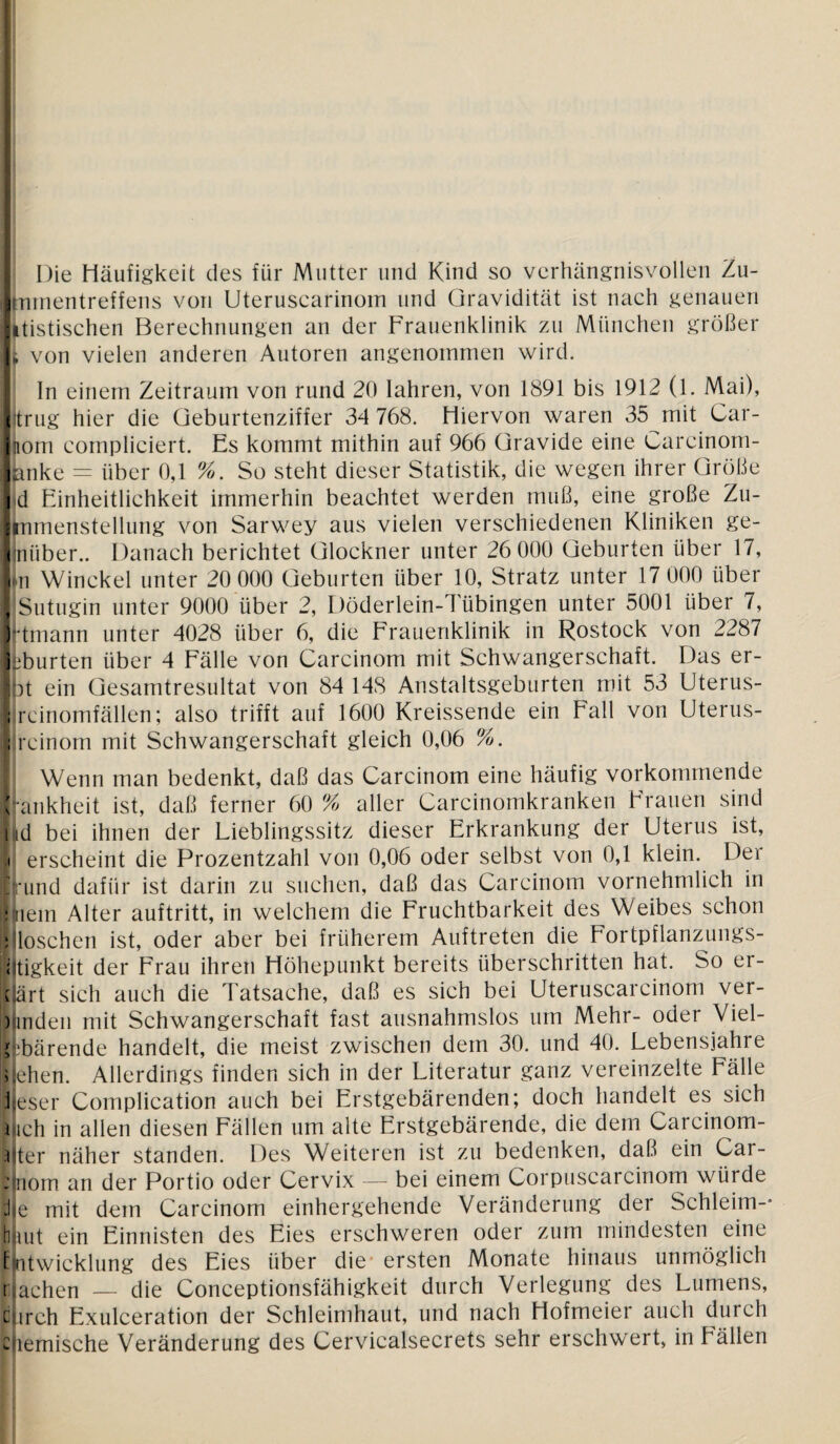 Die Häufigkeit des für Mutter und Kind so verhängnisvollen Zu- Jnmentreffens von Uteruscarinom und Gravidität ist nach genauen itistischen Berechnungen an der Frauenklinik zu München größer i von vielen anderen Autoren angenommen wird. In einem Zeitraum von rund 20 lahren, von 1891 bis 1912 (1. Mai), (trug hier die Geburtenziffer 34 768. Hiervon waren 35 mit Car¬ nom compliciert. Es kommt mithin auf 966 Gravide eine Carcinom- mike = über 0,1 %. So steht dieser Statistik, die wegen ihrer Größe <d Einheitlichkeit immerhin beachtet werden muß, eine große Zu- Itnmenstellung von Sarwey aus vielen verschiedenen Kliniken ge- Ijnüber.. Danach berichtet Glöckner unter 26 000 Geburten über 17, In Winckel unter 20 000 Geburten über 10, Stratz unter 17 000 über I Sutugin unter 9000 über 2, Döderlein-Tübingen unter 5001 über 7, Irtmann unter 4028 über 6, die Frauenklinik in Rostock von 2287 ■L‘burten über 4 Fälle von Carcinom mit Schwangerschaft. Das er- |bt ein Gesamtresultat von 84 148 Anstaltsgeburten mit 53 Uterus- I rcinomfällen; also trifft auf 1600 Kreissende ein Fall von Uterus- ; rcinom mit Schwangerschaft gleich 0,06 %. | Wenn man bedenkt, daß das Carcinom eine häufig vorkommende Fankheit ist, daß ferner 60 % aller Carcinomkranken Frauen sind i id bei ihnen der Lieblingssitz dieser Erkrankung der Uterus ist, ,t erscheint die Prozentzahl von 0,06 oder selbst von 0,1 klein. Der Kund dafür ist darin zu suchen, daß das Carcinom vornehmlich in Klein Alter auftritt, in welchem die Fruchtbarkeit des Weibes schon »Höschen ist, oder aber bei früherem Auftreten die Fortpflanzungs- i tigkeit der Frau ihren Höhepunkt bereits überschritten hat. So er- t art sich auch die Tatsache, daß es sich bei Uteruscarcinom ver¬ binden mit Schwangerschaft fast ausnahmslos um Mehr- oder Viel- l bärende handelt, die meist zwischen dem 30. und 40. Lebensjahre i eben. Allerdings finden sich in der Literatur ganz vereinzelte Fälle leser Complication auch bei Erstgebärenden; doch handelt es sich mch in allen diesen Fällen um alte Erstgebärende, die dem Carcinom- i ter näher standen. Des Weiteren ist zu bedenken, daß ein Car- : nom an der Portio oder Cervix — bei einem Corpuscarcinom würde J e mit dem Carcinom einhergehende Veränderung der Schleim-* haut ein Einnisten des Eies erschweren oder zum mindesten eine Entwicklung des Eies über die ersten Monate hinaus unmöglich nachen — die Conceptionsfähigkeit durch Verlegung des Lumens, c irch Exulceration der Schleimhaut, und nach Hofmeier auch duich chemische Veränderung des Cervicalsecrets sehr erschwert, in Fällen