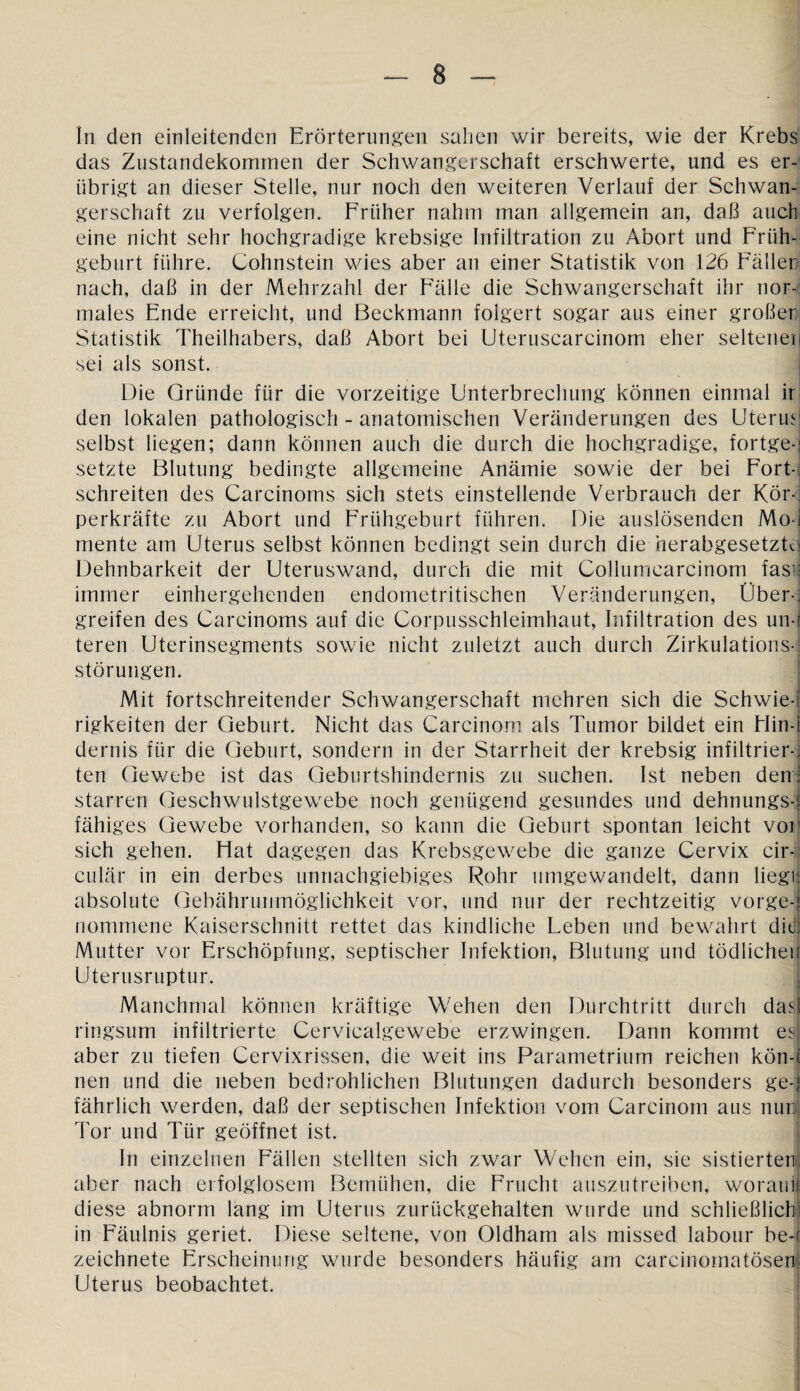 In den einleitenden Erörterungen sahen wir bereits, wie der Krebs das Zustandekommen der Schwangerschaft erschwerte, und es er¬ übrigt an dieser Stelle, nur noch den weiteren Verlauf der Schwan¬ gerschaft zu verfolgen. Früher nahm man allgemein an, daß auch eine nicht sehr hochgradige krebsige Infiltration zu Abort und Früh¬ geburt führe. Cohnstein wies aber an einer Statistik von 126 Faller nach, daß in der Mehrzahl der Fälle die Schwangerschaft ihr nor¬ males Ende erreicht, und Beckmann folgert sogar aus einer großer Statistik Theilhabers, daß Abort bei Uteruscarcinom eher seltene! sei als sonst. Die Gründe für die vorzeitige Unterbrechung können einmal ir den lokalen pathologisch - anatomischen Veränderungen des Uterus selbst liegen; dann können auch die durch die hochgradige, fortge-i setzte Blutung bedingte allgemeine Anämie sowie der bei Fort¬ schreiten des Carcinoms sich stets einstellende Verbrauch der Kör¬ perkräfte zu Abort und Frühgeburt führen. Die auslösenden Mo-j mente am Uterus selbst können bedingt sein durch die herabgesetzt^ Dehnbarkeit der Uteruswand, durch die mit Collumcarcinom fasij immer einhergehenden endometritischen Veränderungen, Uber-! greifen des Carcinoms auf die Corpusschleimhaut, Infiltration des un-j teren Uterinsegments sowie nicht zuletzt auch durch Zirkulations¬ störungen. Mit fortschreitender Schwangerschaft mehren sich die Schwie-i rigkeiten der Geburt. Nicht das Carcinom als Tumor bildet ein Hin-i dernis für die Geburt, sondern in der Starrheit der krebsig infiltrier-; ten Gewebe ist das Geburtshindernis zu suchen. Ist neben den j starren Geschwulstgewebe noch genügend gesundes und dehnungs-i fähiges Gewebe vorhanden, so kann die Geburt spontan leicht vor sich gehen. Hat dagegen das Krebsgewebe die ganze Cervix cir¬ cular in ein derbes unnachgiebiges Rohr umgewandelt, dann lieglj absolute Gebährunmöglichkeit vor, und nur der rechtzeitig vorge-; nommene Kaiserschnitt rettet das kindliche Leben und bewahrt didj Mutter vor Erschöpfung, septischer Infektion, Blutung und tödlichen Uterusruptur. Manchmal können kräftige Wehen den Durchtritt durch das) ringsum infiltrierte Cervicalgewebe erzwingen. Dann kommt e3| aber zu tiefen Cervixrissen, die weit ins Parametrium reichen kön-c nen und die neben bedrohlichen Blutungen dadurch besonders ge-? fährlich werden, daß der septischen Infektion vom Carcinom aus nun! Tor und Tür geöffnet ist. In einzelnen Fällen stellten sich zwar Wehen ein, sie sistierter» aber nach erfolglosem Bemühen, die Frucht auszutreiben, woraus diese abnorm lang im Uterus zurückgehalten wurde und schließlich! in Fäulnis geriet. Diese seltene, von Oldham als missed labour be-r zeichnete Erscheinung wurde besonders häufig am carcinomatösen Uterus beobachtet.