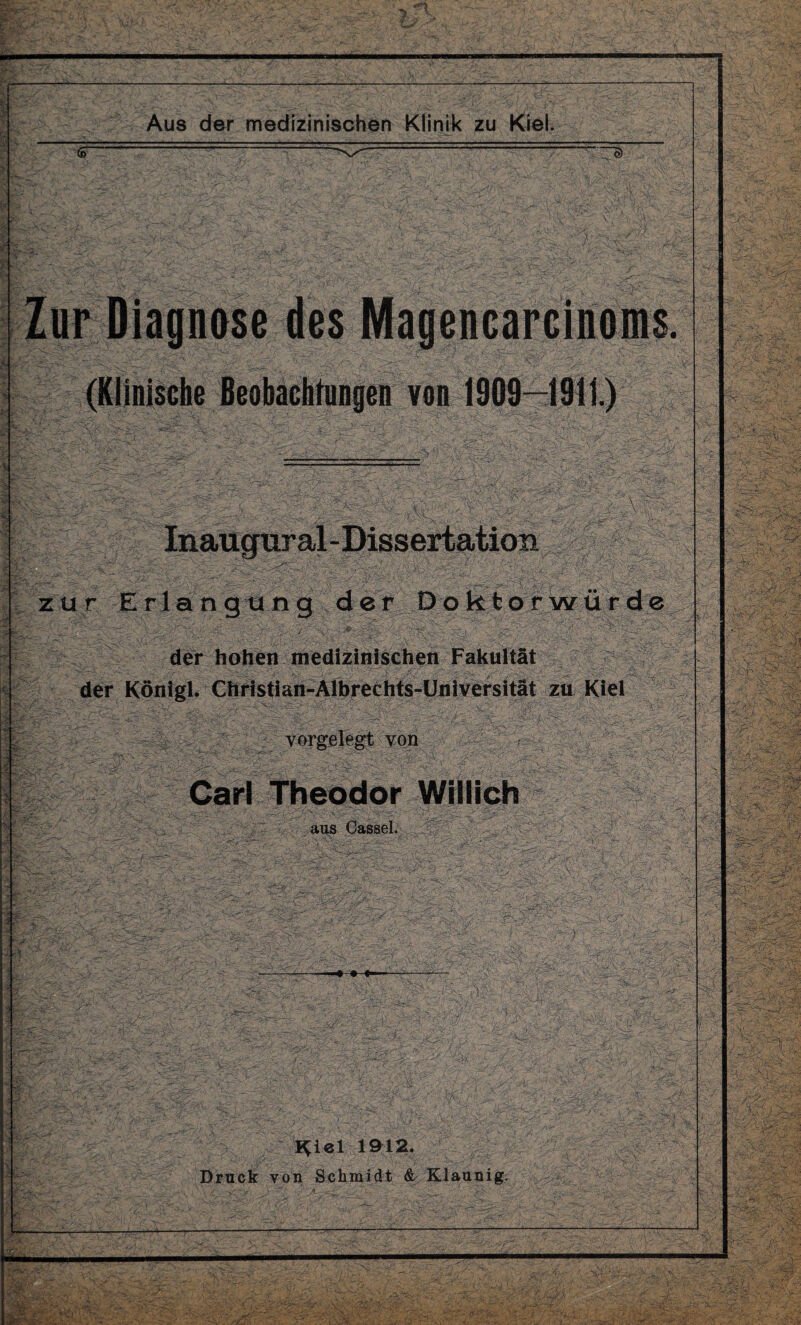 (o~ (Klinische Beobachtungen von 1909—1911.) Mfe/i zur Erlangung der Doktorwürde der hohen medizinischen Fakultät der Königl. Christian-Albrechts-Üniversität zu Kiel « V: vorgelegt von ■ Carl Theodor Willich aus Cassel. ■I'' ; ■p 'M ;■ k,i: l^iel 1912. Druck von Schmidt & Klaunig. - r ---v>> -v4 ;T35