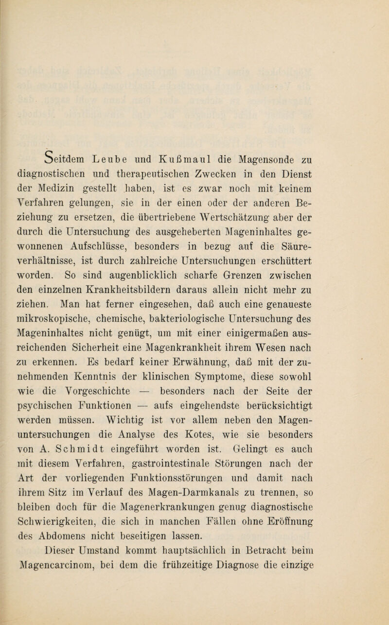 Seitdem Leube und Kuß maul die Magensonde zu diagnostischen und therapeutischen Zwecken in den Dienst der Medizin gestellt haben, ist es zwar noch mit keinem Verfahren gelungen, sie in der einen oder der anderen Be¬ ziehung zu ersetzen, die übertriebene Wertschätzung aber der durch die Untersuchung des ausgeheberten Mageninhaltes ge¬ wonnenen Aufschlüsse, besonders in bezug auf die Säure¬ verhältnisse, ist durch zahlreiche Untersuchungen erschüttert worden. So sind augenblicklich scharfe Grenzen zwischen den einzelnen Krankheitsbildern daraus allein nicht mehr zu ziehen. Man hat ferner eingesehen, daß auch eine genaueste mikroskopische, chemische, bakteriologische Untersuchung des Mageninhaltes nicht genügt, um mit einer einigermaßen aus¬ reichenden Sicherheit eine Magenkrankheit ihrem Wesen nach zu erkennen. Es bedarf keiner Erwähnung, daß mit der zu¬ nehmenden Kenntnis der klinischen Symptome, diese sowohl wie die Vorgeschichte — besonders nach der Seite der psychischen Funktionen — aufs eingehendste berücksichtigt werden müssen. Wichtig ist vor allem neben den Magen¬ untersuchungen die Analyse des Kotes, wie sie besonders von A. Schmidt eingeführt worden ist. Gelingt es auch mit diesem Verfahren, gastrointestinale Störungen nach der Art der vorliegenden Funktionsstörungen und damit nach ihrem Sitz im Verlauf des Magen-Darmkanals zu trennen, so bleiben doch für die Magenerkrankungen genug diagnostische Schwierigkeiten, die sich in manchen Fällen ohne Eröffnung des Abdomens nicht beseitigen lassen. Dieser Umstand kommt hauptsächlich in Betracht beim Magencarcinom, bei dem die frühzeitige Diagnose die einzige