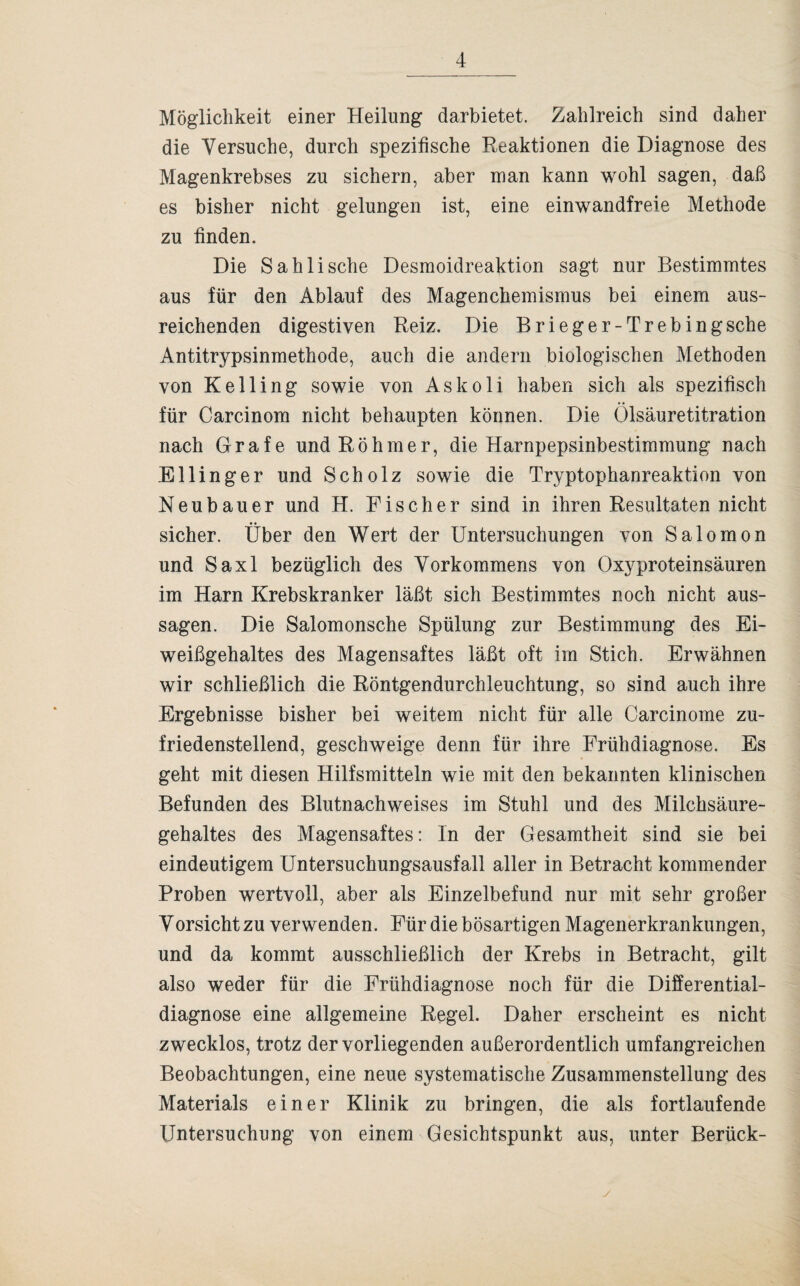 Möglichkeit einer Heilung darbietet. Zahlreich sind daher die Versuche, durch spezifische Reaktionen die Diagnose des Magenkrebses zu sichern, aber man kann wohl sagen, daß es bisher nicht gelungen ist, eine einwandfreie Methode zu finden. Die Sahli sehe Desmoidreaktion sagt nur Bestimmtes aus für den Ablauf des Magenchemismus bei einem aus¬ reichenden digestiven Reiz. Die Brieger-Trebingsche Antitrypsinmethode, auch die andern biologischen Methoden von Kelling sowie von Askoli haben sich als spezifisch für Carcinom nicht behaupten können. Die Ölsäuretitration nach Grafe undRöhmer, die Harnpepsinbestimmung nach Ellinger und Scholz sowie die Tryptophanreaktion von Neubauer und H. Fischer sind in ihren Resultaten nicht sicher. Über den Wert der Untersuchungen von Salomon und Saxl bezüglich des Vorkommens von Oxyproteinsäuren im Harn Krebskranker läßt sich Bestimmtes noch nicht aus- sagen. Die Salomonsche Spülung zur Bestimmung des Ei¬ weißgehaltes des Magensaftes läßt oft im Stich. Erwähnen wir schließlich die Röntgendurchleuchtung, so sind auch ihre Ergebnisse bisher bei weitem nicht für alle Carcinome zu¬ friedenstellend, geschweige denn für ihre Frühdiagnose. Es geht mit diesen Hilfsmitteln wie mit den bekannten klinischen Befunden des Blutnachweises im Stuhl und des Milchsäure¬ gehaltes des Magensaftes: In der Gesamtheit sind sie bei eindeutigem Untersuchungsausfall aller in Betracht kommender Proben wertvoll, aber als Einzelbefund nur mit sehr großer Vorsicht zu verwenden. Für die bösartigen Magenerkrankungen, und da kommt ausschließlich der Krebs in Betracht, gilt also weder für die Frühdiagnose noch für die Differential¬ diagnose eine allgemeine Regel. Daher erscheint es nicht zwecklos, trotz der vorliegenden außerordentlich umfangreichen Beobachtungen, eine neue systematische Zusammenstellung des Materials einer Klinik zu bringen, die als fortlaufende Untersuchung von einem Gesichtspunkt aus, unter Berück-