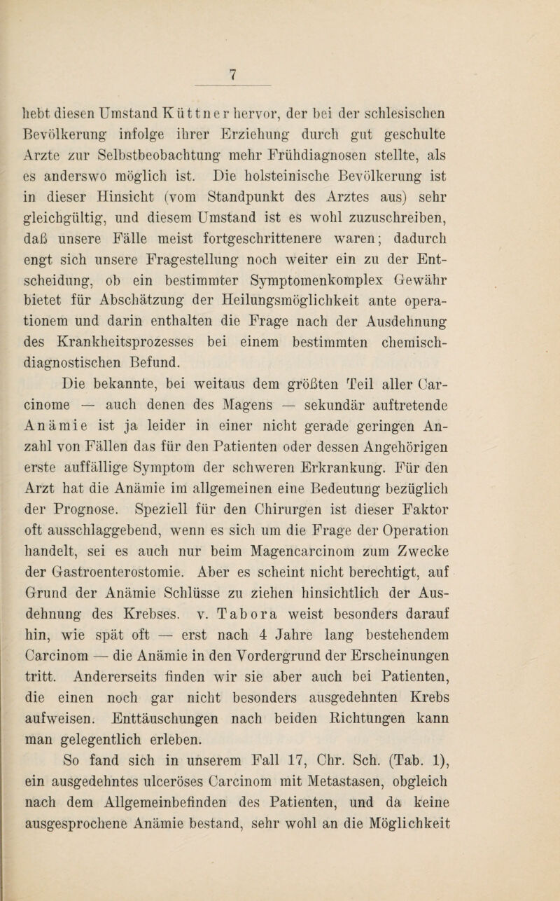 hebt diesen Umstand Küttner hervor, der bei der schlesischen Bevölkerung infolge ihrer Erziehung durch gut geschulte Arzte zur Selbstbeobachtung mehr Frühdiagnosen stellte, als es anderswo möglich ist. Die holsteinische Bevölkerung ist in dieser Hinsicht (vom Standpunkt des Arztes aus) sehr gleichgültig, und diesem Umstand ist es wohl zuzuschreiben, daß unsere Fälle meist fortgeschrittenere waren; dadurch engt sich unsere Fragestellung noch weiter ein zu der Ent¬ scheidung, ob ein bestimmter Symptomenkomplex Gewähr bietet für Abschätzung der Heilungsmöglichkeit ante Opera¬ tionen! und darin enthalten die Frage nach der Ausdehnung des Krankheitsprozesses bei einem bestimmten chemisch- diagnostischen Befund. Die bekannte, bei weitaus dem größten Teil aller Car- cinome — auch denen des Magens — sekundär auftretende Anämie ist ja leider in einer nicht gerade geringen An¬ zahl von Fällen das für den Patienten oder dessen Angehörigen erste auffällige Symptom der schweren Erkrankung. Für den Arzt hat die Anämie im allgemeinen eine Bedeutung bezüglich der Prognose. Speziell für den Chirurgen ist dieser Faktor oft ausschlaggebend, wenn es sich um die Frage der Operation handelt, sei es auch nur beim Magencarcinom zum Zwecke der Gastroenterostomie. Aber es scheint nicht berechtigt, auf Grund der Anämie Schlüsse zu ziehen hinsichtlich der Aus¬ dehnung des Krebses, v. Tabora weist besonders darauf hin, wie spät oft — erst nach 4 Jahre lang bestehendem Carcinom — die Anämie in den Vordergrund der Erscheinungen tritt. Andererseits finden wir sie aber auch bei Patienten, die einen noch gar nicht besonders ausgedehnten Krebs auf weisen. Enttäuschungen nach beiden Richtungen kann man gelegentlich erleben. So fand sich in unserem Fall 17, Chr. Sch. (Tab. 1), ein ausgedehntes ulceröses Carcinom mit Metastasen, obgleich nach dem Allgemeinbefinden des Patienten, und da keine ausgesprochene Anämie bestand, sehr wohl an die Möglichkeit