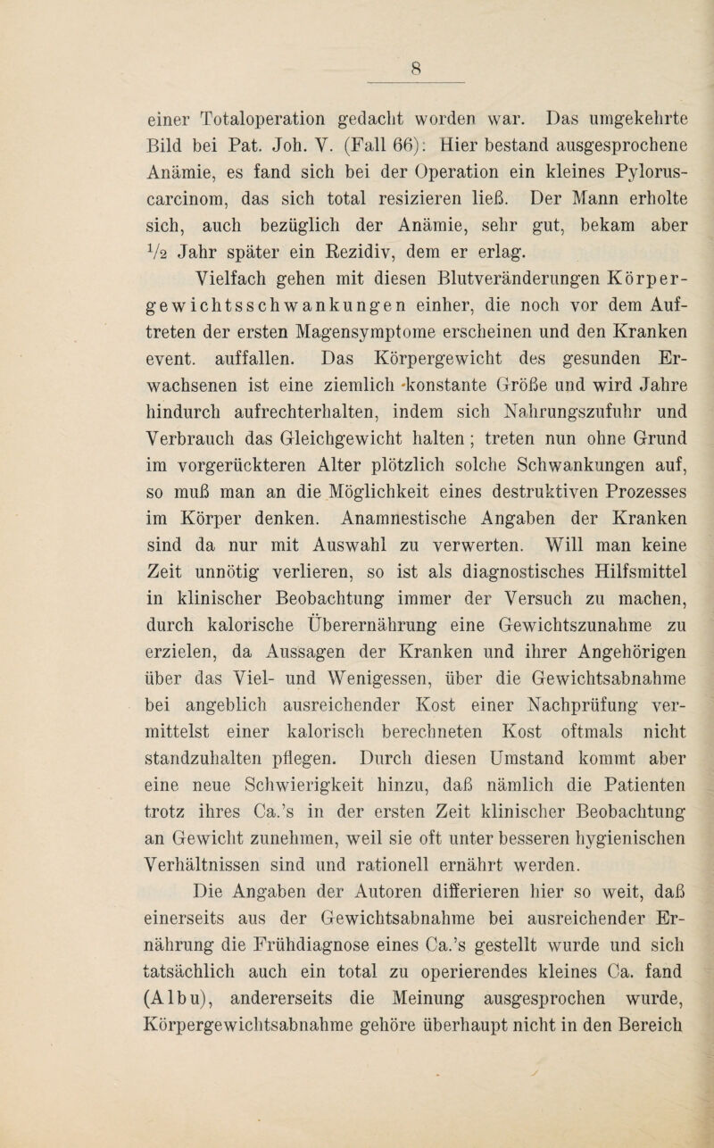 einer Totaloperation gedacht worden war. Das umgekehrte Bild bei Pat. Joh. Y. (Fall 66): Hier bestand ausgesprochene Anämie, es fand sich bei der Operation ein kleines Pylorus- carcinom, das sich total resizieren ließ. Der Mann erholte sich, auch bezüglich der Anämie, sehr gut, bekam aber V2 Jahr später ein Rezidiv, dem er erlag. Vielfach gehen mit diesen Blutveränderungen Körper¬ gewichtsschwankungen einher, die noch vor dem Auf¬ treten der ersten Magensymptome erscheinen und den Kranken event. auffallen. Das Körpergewicht des gesunden Er¬ wachsenen ist eine ziemlich -konstante Größe und wird Jahre hindurch aufrechterhalten, indem sich Nahrungszufuhr und Verbrauch das Gleichgewicht halten; treten nun ohne Grund im vorgerückteren Alter plötzlich solche Schwankungen auf, so muß man an die Möglichkeit eines destruktiven Prozesses im Körper denken. Anamnestische Angaben der Kranken sind da nur mit Auswahl zu verwerten. Will man keine Zeit unnötig verlieren, so ist als diagnostisches Hilfsmittel in klinischer Beobachtung immer der Versuch zu machen, durch kalorische Überernährung eine Gewichtszunahme zu erzielen, da Aussagen der Kranken und ihrer Angehörigen über das Viel- und Wenigessen, über die Gewichtsabnahme bei angeblich ausreichender Kost einer Nachprüfung ver¬ mittelst einer kalorisch berechneten Kost oftmals nicht standzuhalten pflegen. Durch diesen Umstand kommt aber eine neue Schwierigkeit hinzu, daß nämlich die Patienten trotz ihres Ca.’s in der ersten Zeit klinischer Beobachtung an Gewicht zunehmen, weil sie oft unter besseren hygienischen Verhältnissen sind und rationell ernährt werden. Die Angaben der Autoren differieren hier so weit, daß einerseits aus der Gewichtsabnahme bei ausreichender Er¬ nährung die Frühdiagnose eines Ca.’s gestellt wurde und sich tatsächlich auch ein total zu operierendes kleines Ca. fand (Albu), andererseits die Meinung ausgesprochen wurde, Körpergewichtsabnahme gehöre überhaupt nicht in den Bereich