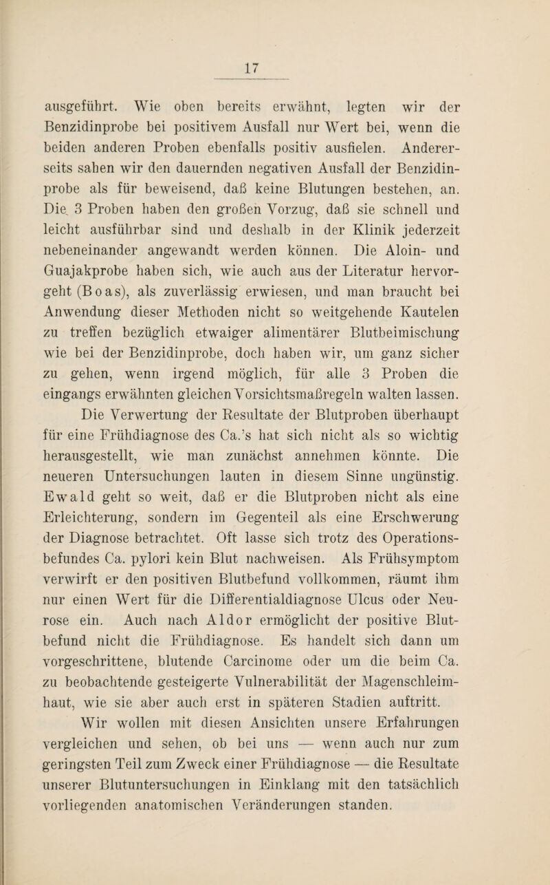 ausgeführt. Wie oben bereits erwähnt, legten wir der Benzidinprobe bei positivem Ausfall nur Wert bei, wenn die beiden anderen Proben ebenfalls positiv ausfielen. Anderer¬ seits sahen wir den dauernden negativen Ausfall der Benzidin¬ probe als für beweisend, daß keine Blutungen bestehen, an. Die. 3 Proben haben den großen Vorzug, daß sie schnell und leicht ausführbar sind und deshalb in der Klinik jederzeit nebeneinander angewandt werden können. Die Aloin- und Guajakprobe haben sich, wie auch aus der Literatur hervor¬ geht (Boas), als zuverlässig erwiesen, und man braucht bei Anwendung dieser Methoden nicht so weitgehende Kautelen zu treffen bezüglich etwaiger alimentärer Blutbeimischung wie bei der Benzidinprobe, doch haben wir, um ganz sicher zu gehen, wenn irgend möglich, für alle 3 Proben die eingangs erwähnten gleichen Vorsichtsmaßregeln walten lassen. Die Verwertung der Resultate der Blutproben überhaupt für eine Frühdiagnose des Ca.’s hat sich nicht als so wichtig herausgestellt, wie man zunächst annehmen könnte. Die neueren Untersuchungen lauten in diesem Sinne ungünstig. Ewald geht so weit, daß er die Blutproben nicht als eine Erleichterung, sondern im Gegenteil als eine Erschwerung der Diagnose betrachtet. Oft lasse sich trotz des Operations¬ befundes Ca. pylori kein Blut nachweisen. Als Frühsymptom verwirft er den positiven Blutbefund vollkommen, räumt ihm nur einen Wert für die Differentialdiagnose Ulcus oder Neu¬ rose ein. Auch nach Aldor ermöglicht der positive Blut¬ befund nicht die Frühdiagnose. Es handelt sich dann um vorgeschrittene, blutende Carcinome oder um die beim Ca. zu beobachtende gesteigerte Vulnerabilität der Magenschleim¬ haut, wie sie aber auch erst in späteren Stadien auftritt. Wir wollen mit diesen Ansichten unsere Erfahrungen vergleichen und sehen, ob bei uns — wenn auch nur zum geringsten Teil zum Zweck einer Frühdiagnose — die Resultate unserer Blutuntersuchungen in Einklang mit den tatsächlich vorliegenden anatomischen Veränderungen standen.