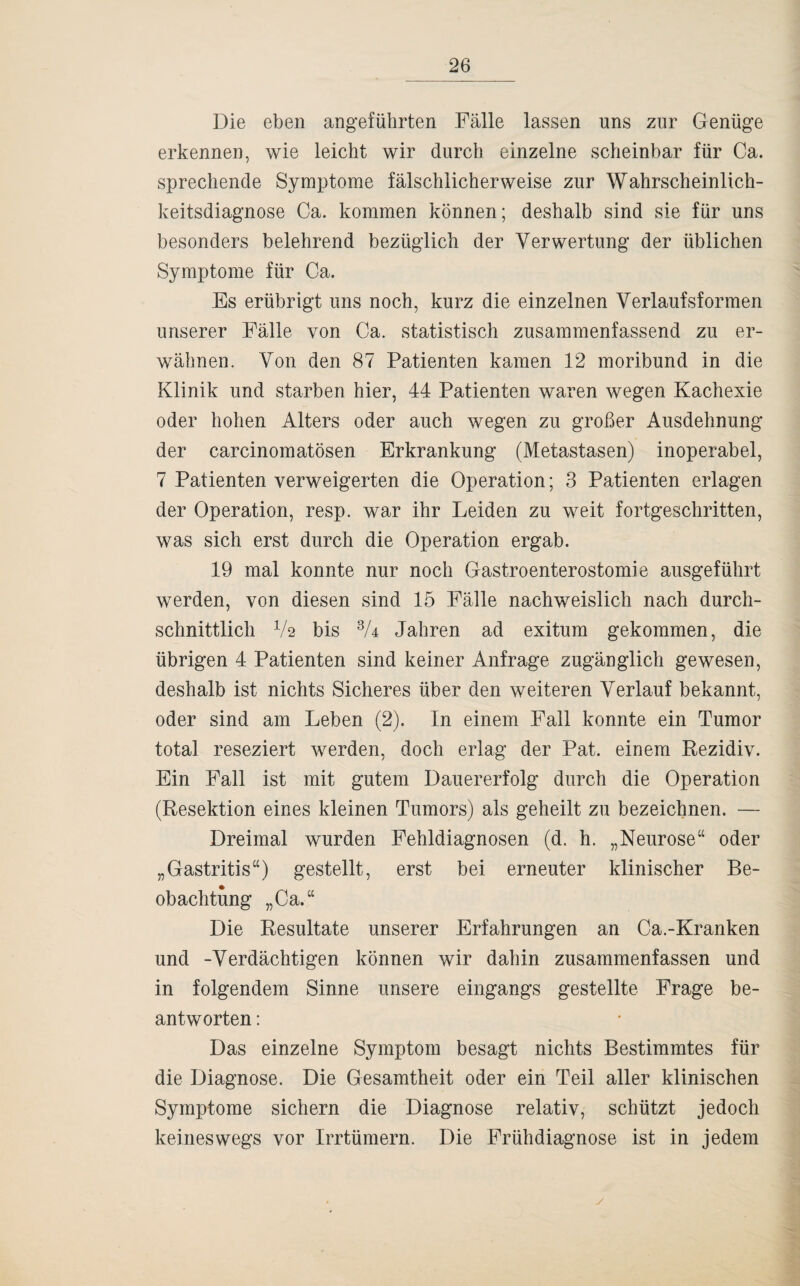 Die eben angeführten Fälle lassen uns zur Genüge erkennen, wie leicht wir durch einzelne scheinbar für Ca. sprechende Symptome fälschlicherweise zur Wahrscheinlich¬ keitsdiagnose Ca. kommen können; deshalb sind sie für uns besonders belehrend bezüglich der Verwertung der üblichen Symptome für Ca. Es erübrigt uns noch, kurz die einzelnen Verlaufsformen unserer Fälle von Ca. statistisch zusammenfassend zu er¬ wähnen. Von den 87 Patienten kamen 12 moribund in die Klinik und starben hier, 44 Patienten waren wegen Kachexie oder hohen Alters oder auch wegen zu großer Ausdehnung der carcinomatösen Erkrankung (Metastasen) inoperabel, 7 Patienten verweigerten die Operation; 3 Patienten erlagen der Operation, resp. war ihr Leiden zu weit fortgeschritten, was sich erst durch die Operation ergab. 19 mal konnte nur noch Gastroenterostomie ausgeführt werden, von diesen sind 15 Fälle nachweislich nach durch¬ schnittlich V2 bis 3U Jahren ad exitum gekommen, die übrigen 4 Patienten sind keiner Anfrage zugänglich gewesen, deshalb ist nichts Sicheres über den weiteren Verlauf bekannt, oder sind am Leben (2). In einem Fall konnte ein Tumor total reseziert werden, doch erlag der Pat. einem Rezidiv. Ein Fall ist mit gutem Dauererfolg durch die Operation (Resektion eines kleinen Tumors) als geheilt zu bezeichnen. — Dreimal wurden Fehldiagnosen (d. h. „Neurose“ oder „Gastritis“) gestellt, erst bei erneuter klinischer Be¬ obachtung „Ca.“ Die Resultate unserer Erfahrungen an Ca.-Kranken und -Verdächtigen können wir dahin zusammenfassen und in folgendem Sinne unsere eingangs gestellte Frage be¬ antworten : Das einzelne Symptom besagt nichts Bestimmtes für die Diagnose. Die Gesamtheit oder ein Teil aller klinischen Symptome sichern die Diagnose relativ, schützt jedoch keineswegs vor Irrtümern. Die Frühdiagnose ist in jedem