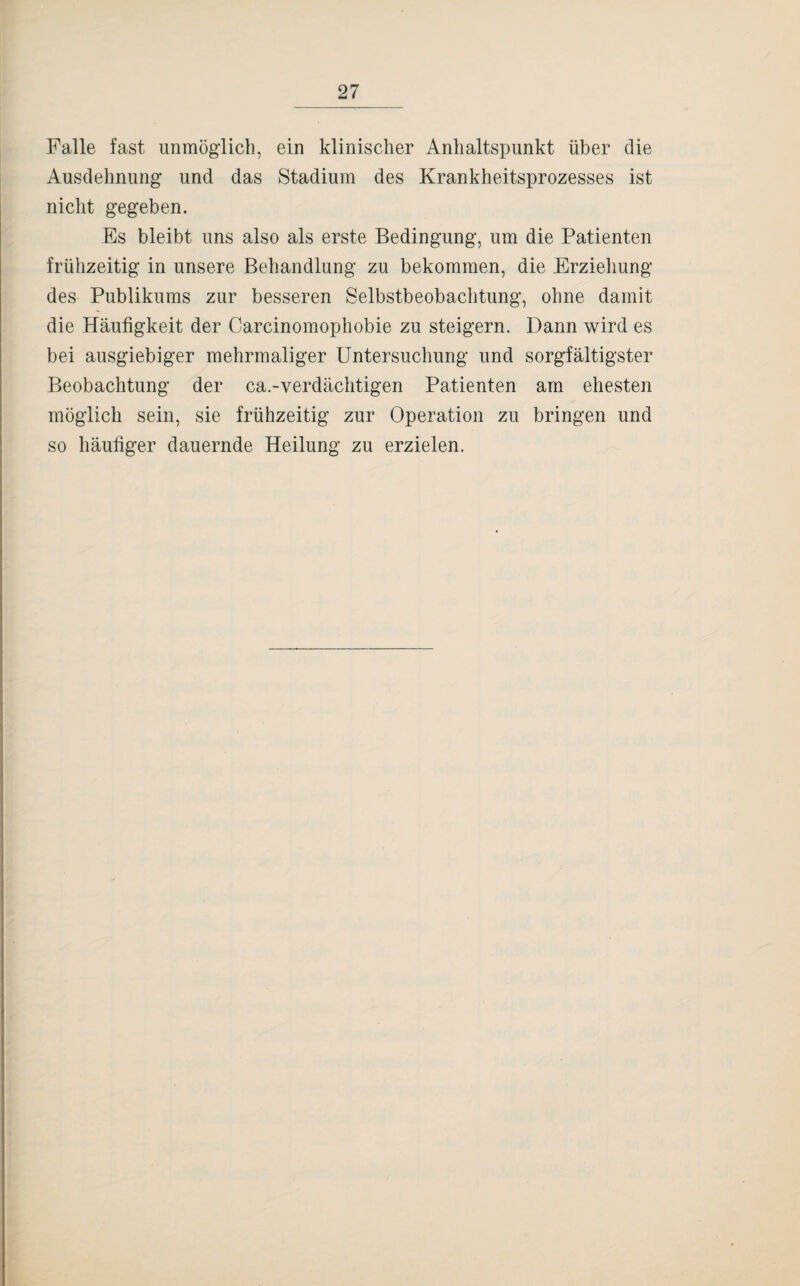 Falle fast unmöglich, ein klinischer Anhaltspunkt über die Ausdehnung und das Stadium des Krankheitsprozesses ist nicht gegeben. Es bleibt uns also als erste Bedingung, um die Patienten frühzeitig in unsere Behandlung zu bekommen, die Erziehung des Publikums zur besseren Selbstbeobachtung, ohne damit die Häufigkeit der Carcinomophobie zu steigern. Dann wird es bei ausgiebiger mehrmaliger Untersuchung und sorgfältigster Beobachtung der ca.-verdächtigen Patienten am ehesten möglich sein, sie frühzeitig zur Operation zu bringen und so häufiger dauernde Heilung zu erzielen.