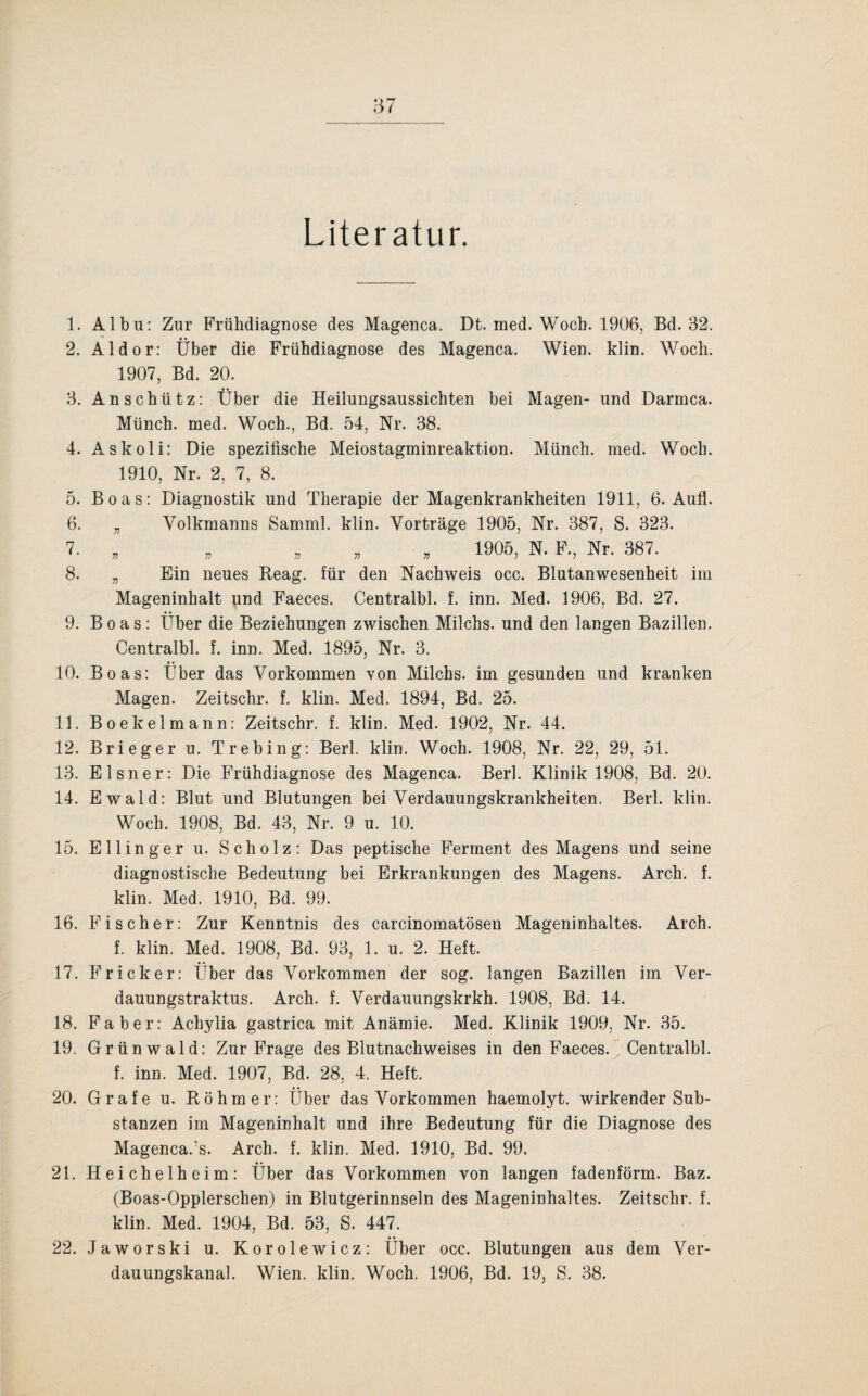 Literatur. 1. Albu: Zur Frühdiagnose des Magenca. Dt. med. Woch. 1906, Bd. 32. 2. Aldor: Über die Frühdiagnose des Magenca. Wien. klin. Woch. 1907, Bd. 20. 3. Anschütz: Über die Heilungsaussichten bei Magen- und Darmca. Münch, med. Woch., Bd. 54, Nr. 38. 4. Askoli: Die spezifische Meiostagminreaktion. Münch, med. Woch. 1910, Nr. 2, 7, 8. 5. Boas: Diagnostik und Therapie der Magenkrankheiten 1911, 6. Aufl. 6. „ Volkmanns Samml. klin. Vorträge 1905, Nr. 387, S. 323. 7. „ „ „ 1905, N. F., Nr. 387. 8. „ Ein neues Reag. für den Nachweis occ. Blutanwesenheit im Mageninhalt und Faeces. Centralbl. f. inn. Med. 1906, Bd. 27. 9. Boas: Über die Beziehungen zwischen Milchs. und den langen Bazillen. Centralbl. f. inn. Med. 1895, Nr. 3. 10. Boas: Über das Vorkommen von Milchs. im gesunden und kranken Magen. Zeitschr. f. klin. Med. 1894, Bd. 25. 11. Boekelmann: Zeitschr. f. klin. Med. 1902, Nr. 44. 12. Brieger u. Trebing: Berl. klin. Woch. 1908, Nr. 22, 29, 51. 13. Elsner: Die Frühdiagnose des Magenca. Berl. Klinik 1908, Bd. 20. 14. Ewald: Blut und Blutungen bei Verdauungskrankheiten. Berl. klin. Woch. 1908, Bd. 43, Nr. 9 u. 10. 15. Ellinger u. Scholz: Das peptische Ferment des Magens und seine diagnostische Bedeutung bei Erkrankungen des Magens. Arch. f. klin. Med. 1910, Bd. 99. 16. Fischer: Zur Kenntnis des carcinomatösen Mageninhaltes. Arch. f. klin. Med. 1908, Bd. 93, 1. u. 2. Heft. 17. Fr ick er: Über das Vorkommen der sog. langen Bazillen im Ver- dauungstraktus. Arch. f. Verdauungskrkh. 1908, Bd. 14. 18. Faber: Achylia gastrica mit Anämie. Med. Klinik 1909, Nr. 35. 19. Grünwald: Zur Frage des Blutnachweises in den Faeces. ’ Centralbl. f. inn. Med. 1907, Bd. 28, 4. Heft. 20. Grafe u. Rohm er: Über das Vorkommen haemolyt. wirkender Sub¬ stanzen im Mageninhalt und ihre Bedeutung für die Diagnose des Magenca.’s. Arch. f. klin. Med. 1910, Bd. 99. 21. Heichelheim: Über das Vorkommen von langen fadenförm. Baz. (Boas-Opplerschen) in Blutgerinnseln des Mageninhaltes. Zeitschr. f. klin. Med. 1904, Bd. 53, S. 447. 22. Jaworski u. Korolewicz: Über occ. Blutungen aus dem Ver¬ dauungskanal. Wien. klin. Woch. 1906, Bd. 19, S. 38.