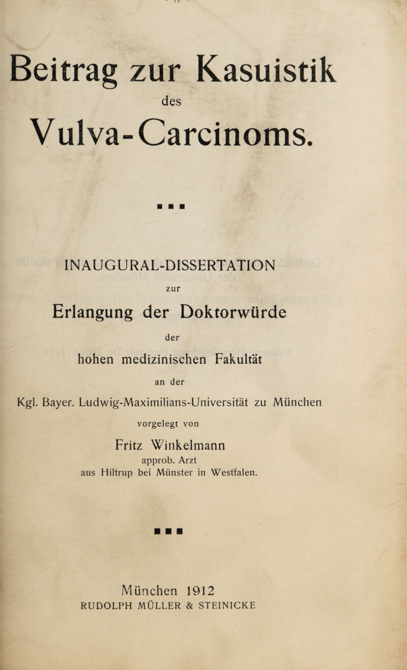 Beitrag zur Kasuistik des V ul va- Carcinoms. INAUGURAL-DISSERTATION zur Erlangung der Doktorwürde der hohen medizinischen Fakultät an der Kgl. Bayer. Ludwig-Maximilians-Universität zu München vorgelegt von Fritz Winkelmann approb. Arzt aus Hiltrup bei Münster in Westfalen. München 1912 RUDOLPH MÜLLER & STEINICKE