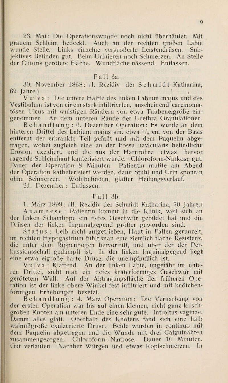 23. Mai: Die Operationswunde noch nicht überhäutet. Mit grauem Schleim bedeckt. Auch an der rechten großen Labie wunde Stelle. Links einzelne vergrößerte Leistendrüsen. Sub¬ jektives Befinden gut. Beim Urinieren noch Schmerzen. An Stelle der Clitoris gerötete Fläche. Wundfläche nässend. Entlassen. Fall 3a. 30. November 189$: fl. Rezidiv der Schmidt Katharina, 69 Jahre.) ’ ; V u l va : Die untere Hälfte des linken Labium majus und des Vestibulum ist von einem stark infiltrierten, anscheinend carcinoma- tösen LUcus mit wulstigen Rändern von etwa Taubeneigröße ein¬ genommen. An dem unteren Rande der LJrethra Granulationen. Behandlung: 6. Dezember Operation: Es wurde an dem hinteren Drittel des Labium majus sin. etwa 1/2 cm von der Basis entfernt der erkrankte Teil gefaßt und mit dem Paquelin abge¬ tragen, wobei zugleich eine an der Fossa navicularis befindliche Erosion excidiert, und die aus der Harnröhre etwas hervor ragende Schleimhaut kauterisiert wurde. ? Chloroform-Narkose gut. Dauer der Operation 8 Minuten. Patientin mußte am Abend der Operation katheterisiert werden, dann Stuhl und Urin spontan ohne Schmerzen. Wohlbefinden, glatter Heilungsverlauf. 21. Dezember: Entlassen. Fall 3b. 1. März ,1899: (II. Rezidiv der Schmidt Katharina, 70 Jahre.) Anamnese : Patientin kommt in die Klinik, weil sich an der linken Schamlippe ein tiefes Geschwür gebildet hat und die Drüsen der linken Inguinalgegend größer geworden sind. Status : Leib nicht aufgetrieben, Haut in Falten gerunzelt, im rechten Hypogastrium fühlt 'man eine ziemlich flache Resistenz', die unter dem Rippenbogen hervortritt, und über der der Per¬ kussionsschall gedämpft ist. In der linken Inguinalgegend liegt eine etwa eigroße harte Drüse, die unempfindlich ist. Vulva : Klaffend. An der linken Labie, ungefähr im unte¬ ren Drittel, sieht man ein tiefes kraterförmiges Geschwür mit gerötetem Wall. Auf der Abtragungsfläche der früheren Ope¬ ration ist der linke obere Winkel fest infiltriert und mit knötchen¬ förmigen Erhebungen besetzt. Behandlung: 4. März Operation: Die Vernarbung von der ersten Operation war bis auf einen kleinen, nicht ganz kirsch¬ großen Knoten am unteren Ende eine sehr gute. Introitus vaginae, Damm alles glatt. Oberhalb des Knotens fand sich eine halb walnußgroße exulzerierte Drüse. Beide wurden in continuo mit dem Paquelin abgetragen und die Wunde mit drei Catgutnähten zusammengezogen. Chloroform - Narkose. Dauer 10 Minuten. Gut verlaufen. Nachher Würgen und etwas Kopfschmerzen. In