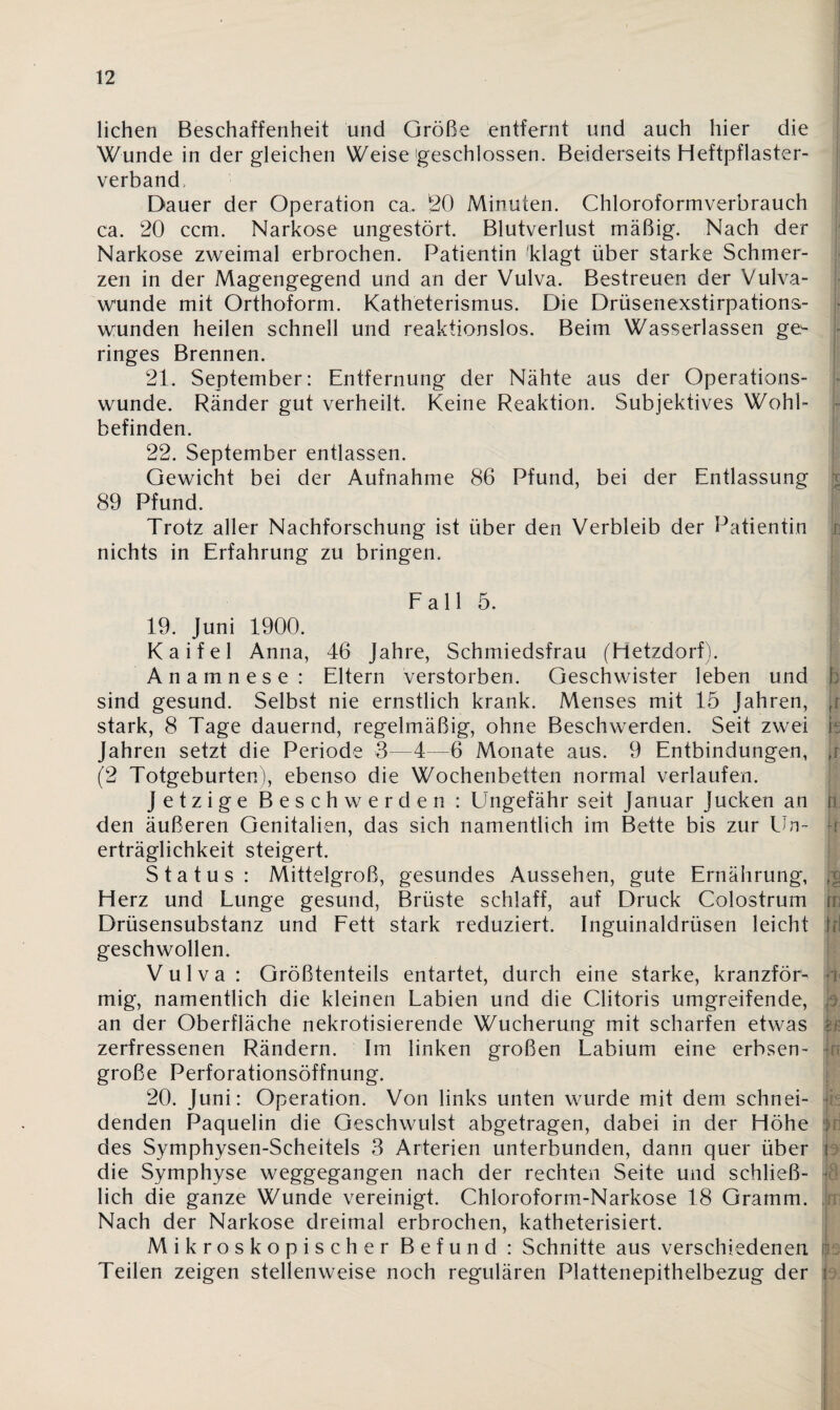 liehen Beschaffenheit und Größe entfernt und auch hier die Wunde in dergleichen Weisegeschlossen. Beiderseits Heftpflaster¬ verband, Dauer der Operation ca. SO Minuten. Chloroformverbrauch ca. 20 ccm. Narkose ungestört. Blutverlust mäßig. Nach der Narkose zweimal erbrochen. Patientin Tlagt über starke Schmer¬ zen in der Magengegend und an der Vulva. Bestreuen der Vulva¬ wunde mit Orthoform. Katheterismus. Die Drüsenexstirpations¬ wunden heilen schnell und reaktionslos. Beim Wasserlassen ge¬ ringes Brennen. 21. September: Entfernung der Nähte aus der Operations¬ wunde. Ränder gut verheilt. Keine Reaktion. Subjektives Wohl¬ befinden. 22. September entlassen. Gewicht bei der Aufnahme 86 Pfund, bei der Entlassung 89 Pfund. Trotz aller Nachforschung ist über den Verbleib der Patientin nichts in Erfahrung zu bringen. Fall 5 19. Juni 1900. Kaifel Anna, 46 Jahre, Schmiedsfrau (Hetzdorf). Anamnese: Eltern verstorben. Geschwister leben und h sind gesund. Selbst nie ernstlich krank. Menses mit 15 Jahren, jr stark, 8 Tage dauernd, regelmäßig, ohne Beschwerden. Seit zwei fs Jahren setzt die Periode 3—4—6 Monate aus. 9 Entbindungen, f; (2 Totgeburten), ebenso die Wochenbetten normal verlaufen. Jetzige Beschwerden : Ungefähr seit Januar Jucken an h den äußeren Genitalien, das sich namentlich im Bette bis zur Un¬ erträglichkeit steigert. Status: Mittelgroß, gesundes Aussehen, gute Ernährung, i Herz und Lunge gesund, Brüste schlaff, auf Druck Colostrum jn Drüsensubstanz und Fett stark reduziert. Inguinaldrüsen leicht i geschwollen. Vulva: Größtenteils entartet, durch eine starke, kranzför- t mig, namentlich die kleinen Labien und die Clitoris umgreifende, p an der Oberfläche nekrotisierende Wucherung mit scharfen etwas ; zerfressenen Rändern. Im linken großen Labium eine erbsen- : große Perforationsöffnung. 20. Juni: Operation. Von links unten wurde mit dem schnei¬ denden Paquelin die Geschwulst abgetragen, dabei in der Höhe : des Symphysen-Scheitels 3 Arterien unterbunden, dann quer über f die Symphyse weggegangen nach der rechten Seite und schließ¬ lich die ganze Wunde vereinigt. Chloroform-Narkose 18 Gramm. Nach der Narkose dreimal erbrochen, katheterisiert. Mikroskopischer Befund : Schnitte aus verschiedenen Teilen zeigen stellenweise noch regulären Plattenepithelbezug der i