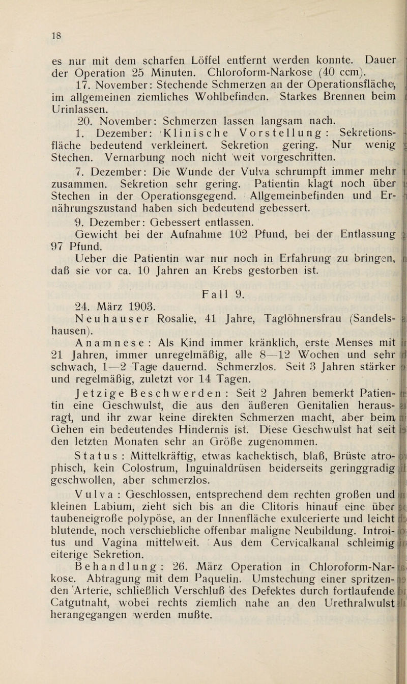 es nur mit dem scharfen Löffel entfernt werden konnte. Dauer der Operation 25 Minuten. Chloroform-Narkose (40 ccm). 17. November: Stechende Schmerzen an der Operationsflächei, J im allgemeinen ziemliches Wohlbefinden. Starkes Brennen beim i Urinlassen. 20. November: Schmerzen lassen langsam nach. 1. Dezember: Klinische Vorstellung: Sekretions¬ fläche bedeutend verkleinert. Sekretion gering. Nur wenig | Stechen. Vernarbung noch nicht weit vorgeschritten. 7. Dezember: Die Wunde der Vulva schrumpft immer mehr j zusammen. Sekretion sehr gering. Patientin klagt noch über | Stechen in der Operationsgegend. Allgemeinbefinden und Er¬ nährungszustand haben sich bedeutend gebessert. 9. Dezember: Gebessert entlassen. Gewicht bei der Aufnahme 102 Pfund, bei der Entlassung i 97 Pfund. Ueber die Patientin war nur noch in Erfahrung zu bringen, r daß sie vor ca. 10 Jahren an Krebs gestorben ist. Fall 9. 24. März 1903. Neuhauser Rosalie, 41 Jahre, Taglöhnersfrau (Sandeis- ; hausen). Anamnese : Als Kind immer kränklich, erste Menses mit h 21 Jahren, immer unregelmäßig, alle 8—12 Wochen und sehr rf schwach, 1—2 Tagle dauernd. Schmerzlos. Seit 3 Jahren stärker ' und regelmäßig, zuletzt vor 14 Tagen. Jetzige Beschwerden : Seit 2 Jahren bemerkt Patien- n tin eine Geschwulst, die aus den äußeren Genitalien heraus- kl ragt, und ihr zwar keine direkten Schmerzen macht, aber beim Gehen ein bedeutendes Hindernis ist. Diese Geschwulst hat seit h den letzten Monaten sehr an Größe zugenommen. Status : Mittelkräftig, etwas kachektisch, blaß, Brüste atro- . phisch, kein Colostrum, Inguinaldrüsen beiderseits geringgradig tl geschwollen, aber schmerzlos. Vulva : Geschlossen, entsprechend dem rechten großen und kleinen Labium, zieht sich bis an die Clitoris hinauf eine über k taubeneigroße polypöse, an der Innenfläche exulcerierte und leicht ■ blutende, noch verschiebliche offenbar maligne Neubildung. Introi- o tus und Vagina mittelweit. C Aus dem Cervicalkanal schleimig j eiterige Sekretion. Behandlung : 26. März Operation in Chloroform-Nar-: kose. Abtragung mit dem Paquelin. Umstechung einer spritzen¬ den'Arterie, schließlich Verschluß des Defektes durch fortlaufende.! Catgutnaht, wobei rechts ziemlich nahe an den Urethralwulst I herangegangen werden mußte.