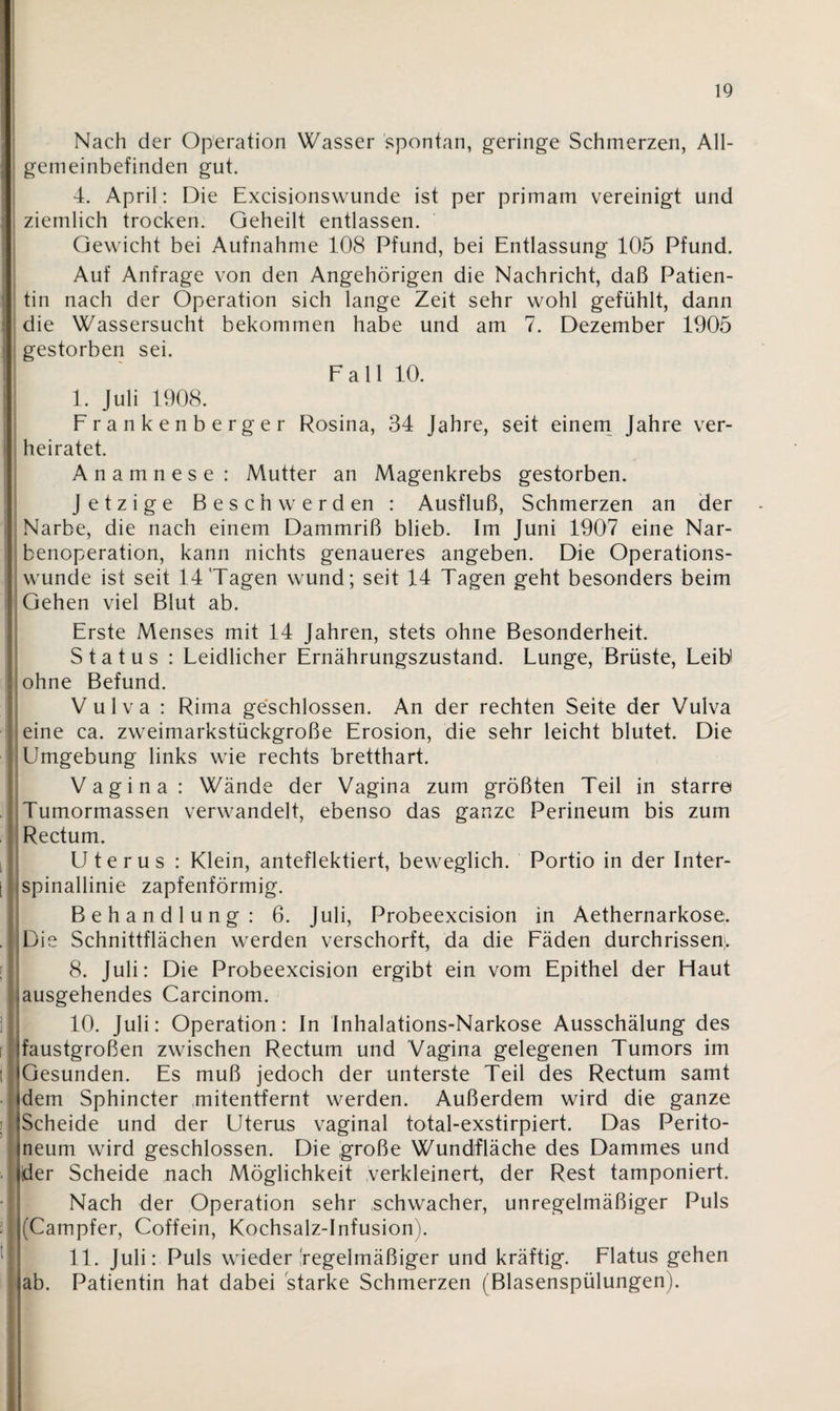 Nach der Operation Wasser spontan, geringe Schmerzen, All¬ gemeinbefinden gut. 4. April: Die Excisionswunde ist per primam vereinigt und ziemlich trocken. Geheilt entlassen. Gewicht bei Aufnahme 108 Pfund, bei Entlassung 105 Pfund. Auf Anfrage von den Angehörigen die Nachricht, daß Patien¬ tin nach der Operation sich lange Zeit sehr wohl gefühlt, dann die Wassersucht bekommen habe und am 7. Dezember 1905 gestorben sei. Fall 10. I. Juli 1908. Frankenberger Rosina, 34 Jahre, seit einem Jahre ver¬ heiratet. Anamnese : Mutter an Magenkrebs gestorben. Jetzige Besch w erd en : Ausfluß, Schmerzen an der Narbe, die nach einem Dammriß blieb. Im Juni 1907 eine Nar¬ benoperation, kann nichts genaueres angeben. Die Operations¬ wunde ist seit 14 Tagen wund; seit 14 Tagen geht besonders beim Gehen viel Blut ab. Erste Menses mit 14 Jahren, stets ohne Besonderheit. Status : Leidlicher Ernährungszustand. Lunge, Brüste, Leib ohne Befund. Vulva : Rima geschlossen. An der rechten Seite der Vulva eine ca. zweimarkstückgroße Erosion, die sehr leicht blutet. Die Umgebung links wie rechts bretthart. Vagina: Wände der Vagina zum größten Teil in starre Tumormassen verwandelt, ebenso das ganze Perineum bis zum Rectum. Uterus : Klein, anteflektiert, beweglich. Portio in der Inter- i ;spinallinie zapfenförmig. Behandlung: 6. Juli, Probeexcision in Aethernarkose. . Die Schnittflächen werden verschorft, da die Fäden durchrissen. 8. Juli: Die Probeexcision ergibt ein vom Epithel der Haut ;ausgehendes Carcinom. 10. Juli: Operation: In Inhalations-Narkose Ausschälung des faustgroßen zwischen Rectum und Vagina gelegenen Tumors im t Gesunden. Es muß jedoch der unterste Teil des Rectum samt dem Sphincter mitentfernt werden. Außerdem wird die ganze Scheide und der Uterus vaginal total-exstirpiert. Das Perito¬ neum wird geschlossen. Die große Wundfläche des Dammes und der Scheide nach Möglichkeit verkleinert, der Rest tamponiert. Nach der Operation sehr schwacher, unregelmäßiger Puls : (Campfer, Coffein, Kochsalz-Infusion). II. Juli: Puls wieder regelmäßiger und kräftig. Flatus gehen ab. Patientin hat dabei starke Schmerzen (Blasenspülungen).