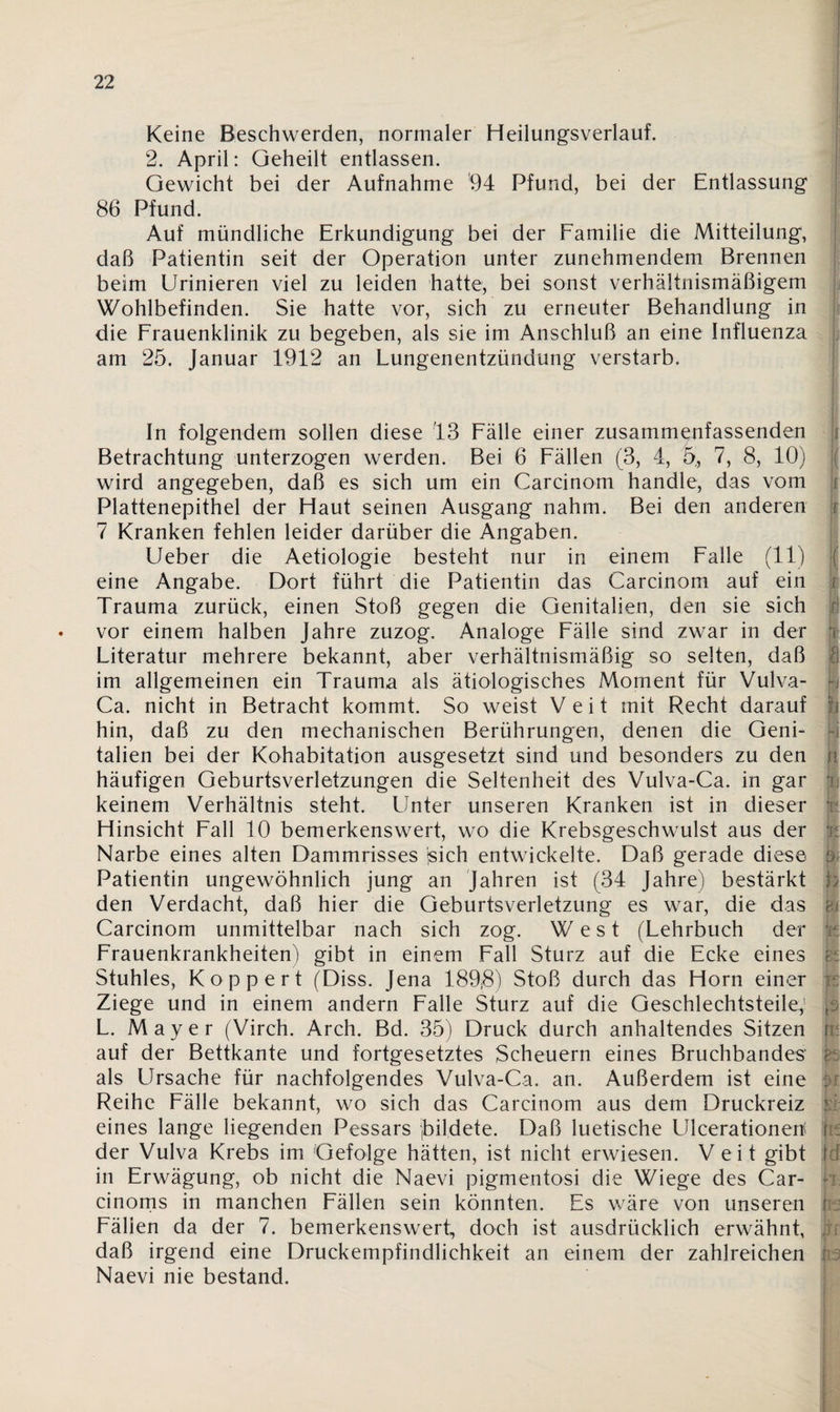 Keine Beschwerden, normaler Heilungsverlauf. 2. April: Geheilt entlassen. Gewicht bei der Aufnahme 94 Pfund, bei der Entlassung 86 Pfund. Auf mündliche Erkundigung bei der Familie die Mitteilung, daß Patientin seit der Operation unter zunehmendem Brennen beim Urinieren viel zu leiden hatte, bei sonst verhältnismäßigem Wohlbefinden. Sie hatte vor, sich zu erneuter Behandlung in die Frauenklinik zu begeben, als sie im Anschluß an eine Influenza am 25. Januar 1912 an Lungenentzündung verstarb. In folgendem sollen diese 13 Fälle einer zusamm^nfassenden Betrachtung unterzogen werden. Bei 6 Fällen (3, 4, 5, 7, 8, 10) wird angegeben, daß es sich um ein Carcinom handle, das vom Plattenepithel der Haut seinen Ausgang nahm. Bei den anderen 7 Kranken fehlen leider darüber die Angaben. Ueber die Aetiologie besteht nur in einem Falle (11) eine Angabe. Dort führt die Patientin das Carcinom auf ein Trauma zurück, einen Stoß gegen die Genitalien, den sie sich • vor einem halben Jahre zuzog. Analoge Fälle sind zwar in der Literatur mehrere bekannt, aber verhältnismäßig so selten, daß im allgemeinen ein Trauma als ätiologisches Moment für Vulva- Ca. nicht in Betracht kommt. So weist Veit mit Recht darauf hin, daß zu den mechanischen Berührungen, denen die Geni¬ talien bei der Kohabitation ausgesetzt sind und besonders zu den häufigen Geburtsverletzungen die Seltenheit des Vulva-Ca. in gar keinem Verhältnis steht. Unter unseren Kranken ist in dieser Hinsicht Fall 10 bemerkenswert, wo die Krebsgeschwulst aus der Narbe eines alten Dammrisses jsich entwickelte. Daß gerade diese Patientin ungewöhnlich jung an Jahren ist (34 Jahre) bestärkt den Verdacht, daß hier die Geburtsverletzung es war, die das Carcinom unmittelbar nach sich zog. West (Lehrbuch der Frauenkrankheiten) gibt in einem Fall Sturz auf die Ecke eines Stuhles, Koppert (Diss. Jena 189$) Stoß durch das Horn einer Ziege und in einem andern Falle Sturz auf die Geschlechtsteile, L. Mayer (Virch. Arch. Bd. 35) Druck durch anhaltendes Sitzen auf der Bettkante und fortgesetztes Scheuern eines Bruchbandes als Ursache für nachfolgendes Vulva-Ca. an. Außerdem ist eine Reihe Fälle bekannt, wo sich das Carcinom aus dem Druckreiz eines lange liegenden Pessars (bildete. Daß luetische Ulcerationen der Vulva Krebs im Gefolge hätten, ist nicht erwiesen. Veit gibt in Erwägung, ob nicht die Naevi pigmentosi die Wiege des Car- cinoms in manchen Fällen sein könnten. Es wäre von unseren Fällen da der 7. bemerkenswert, doch ist ausdrücklich erwähnt, daß irgend eine Druckempfindlichkeit an einem der zahlreichen Naevi nie bestand. { ( |f r § f Sr! T I h fi H n fi