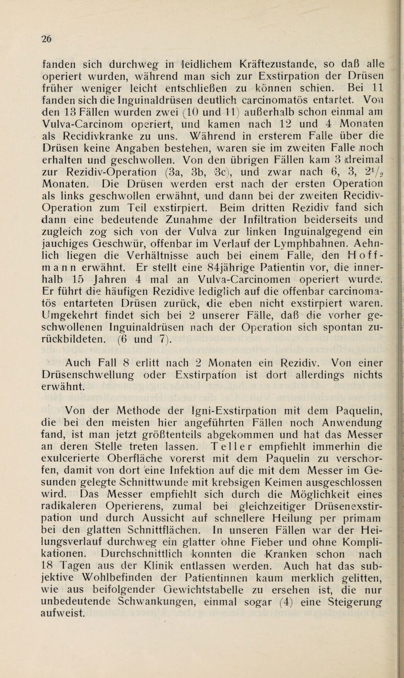 fanden sich durchweg in leidlichem Kräftezustande, so daß alle operiert wurden, während man sich zur Exstirpation der Drüsen früher weniger leicht entschließen zu können schien. Bei 11 fanden sich die Inguinaldrüsen deutlich carcinomatös entartet. Von den 13 Fällen wurden zwei (10 und 11) außerhalb schon einmal am Vulva-Carcinom operiert, und kamen nach 12 und 4 Monaten als Recidivkranke zu uns. Während in ersterem Falle über die Drüsen keine Angaben bestehen, waren sie im zweiten Falle noch erhalten und geschwollen. Von den übrigen Fällen kam 3 {dreimal zur Rezidiv-Operation (3a, 3b, 3c), und zwar nach 6, 3, 21/2 Monaten. Die Drüsen werden erst nach der ersten Operation als links geschwollen erwähnt, und dann bei der zweiten Recidiv- Operation zum Teil exstirpiert. Beim dritten Rezidiv fand sich dann eine bedeutende Zunahme der Infiltration beiderseits und zugleich zog sich von der Vulva zur linken Inguinalgegend ein jauchiges Geschwür, offenbar im Verlauf der Lymphbahnen. Aehn- lich liegen die Verhältnisse auch bei einem Falle, den Hoff¬ man n erwähnt. Er stellt eine 84jährige Patientin vor, die inner¬ halb 15 Jahren 4 mal an Vulva-Carcinomen operiert wurde1. Er führt die häufigen Rezidive lediglich auf die offenbar carcinoma¬ tös entarteten Drüsen zurück, die eben nicht exstirpiert waren. Umgekehrt findet sich bei 2 unserer Fälle, daß die vorher ge¬ schwollenen Inguinaldrüsen nach der Operation sich spontan zu¬ rückbildeten. (6 und 7). Auch Fall 8 erlitt nach 2 Monaten ein Rezidiv. Von einer Drüsenschwellung oder Exstirpation ist dort allerdings nichts erwähnt. Von der Methode der Igni-Exstirpation mit dem Paquelin, die bei den meisten hier angeführten Fällen noch Anwendung fand, ist man jetzt größtenteils abgekommen und hat das Messer an deren Stelle treten lassen. Teller empfiehlt immerhin die exulcerierte Oberfläche vorerst mit dem Paquelin zu verschär¬ fen, damit von dort eine Infektion auf die mit dem Messer im Ge¬ sunden gelegte Schnittwunde mit krebsigen Keimen ausgeschlossen wird. Das Messer empfiehlt sich durch die Möglichkeit eines radikaleren Operierens, zumal bei gleichzeitiger Drüsenexstir¬ pation und durch Aussicht auf schnellere Heilung per primam bei den glatten Schnittflächen. In unseren Fällen war der Hei¬ lungsverlauf durchweg ein glatter ohne Fieber und ohne Kompli¬ kationen. Durchschnittlich konnten die Kranken schon nach 18 Tagen aus der Klinik entlassen werden. Auch hat das sub¬ jektive Wohlbefinden der Patientinnen kaum merklich gelitten, wie aus beifolgender Gewichtstabelle zu ersehen ist, die nur unbedeutende Schwankungen, einmal sogar (4) eine Steigerung aufweist.