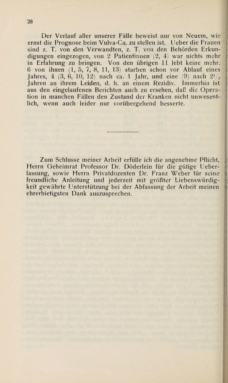 Der Verlauf aller unserer Fälle beweist nur von Neuem, wie ernst die Prognose beim 'Vulva-Caj. zu stellen ist. Ueber die Frauen sind z. T. von den Verwandten, z. T. von den Behörden Erkun¬ digungen eingezogen, von 2 Patientinnen (2, 4) war nichts mehr in Erfahrung zu bringen. Von den übrigen 11 lebt keine mehr. 6 von ihnen (1, 5, 7, 8, 11, 13) starben schon vor Ablauf eines i Jahres, 4 (3, 6, 10, 12) nach ca. 1 Jahr, und eine (9) nach 21/2 Jahren an ihrem Leiden, d. h. an einem Rezidiv. Immerhin ist aus den eingelaufenen Berichten auch zu ersehen, daß die Opera¬ tion in manchen Fällen den Zustand der Kranken nicht unwesent¬ lich, wenn auch leider nur vorübergehend besserte. Zum Schlüsse meiner Arbeit erfülle ich die angenehme Pflicht, H errn Geheimrat Professor Dr. Döderlein für die gütige Ueber- lassung, sowie Herrn Privatdozenten Dr. Franz Weber für seine : freundliche Anleitung und jederzeit mit größter Liebenswürdig¬ keit gewährte Unterstützung bei der Abfassung der Arbeit meinen r ehrerbietigsten Dank auszusprechen. '