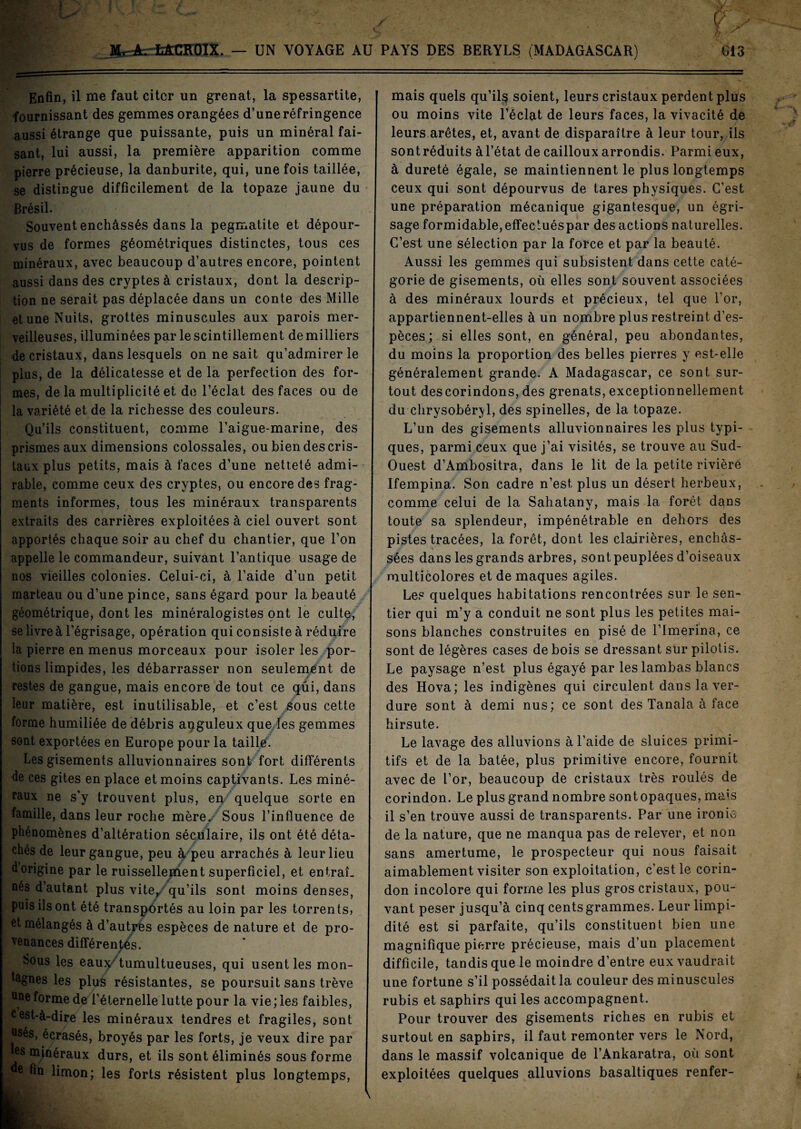 £13 ardk tÆCROlX. — UN VOYAGE AU PAYS DES BERYLS (MADAGASCAR) Enfin, il me faut citer un grenat, la spessartite, fournissant des gemmes orangées d’une réfringence aussi étrange que puissante, puis un minéral fai¬ sant, lui aussi, la première apparition comme pierre précieuse, la danburite, qui, une fois taillée, se distingue difficilement de la topaze jaune du Brésil. ; Souvent enchâssés dans la pegmatite et dépour¬ vus de formes géométriques distinctes, tous ces minéraux, avec beaucoup d’autres encore, pointent aussi dans des cryptes à cristaux, dont la descrip¬ tion ne serait pas déplacée dans un conte des Mille et une Nuits, grottes minuscules aux parois mer¬ veilleuses, illuminées par le scintillement de milliers de cristaux, dans lesquels on ne sait qu’admirer le plus, de la délicatesse et de la perfection des for¬ mes, de la multiplicité et de l’éclat des faces ou de la variété et de la richesse des couleurs. Qu’ils constituent, comme l’aigue-marine, des prismes aux dimensions colossales, ou bien des cris¬ taux plus petits, mais à faces d’une netteté admi¬ rable, comme ceux des cryptes, ou encore des frag¬ ments informes, tous les minéraux transparents extraits des carrières exploitées à ciel ouvert sont apportés chaque soir au chef du chantier, que l’on appelle le commandeur, suivant l’antique usage de nos vieilles colonies. Celui-ci, à l’aide d’un petit marteau ou d’une pince, sans égard pour la beauté géométrique, dont les minéralogistes ont le culte, se livre à l’égrisage, opération qui consiste à réduire la pierre en menus morceaux pour isoler les por¬ tions limpides, les débarrasser non seulement de restes de gangue, mais encore de tout ce qui, dans leur matière, est inutilisable, et c’est sous cette forme humiliée de débris anguleux que les gemmes sont exportées en Europe pour la taillé. Les gisements alluvionnaires sont fort différents de ces gites en place et moins captivants. Les miné¬ raux ne s’y trouvent plus, en quelque sorte en famille, dans leur roche mère. Sous l’influence de phénomènes d’altération séculaire, ils ont été déta¬ chés de leur gangue, peu à peu arrachés à leur lieu dorigine par le ruissellement superficiel, et entraî¬ nés d’autant plus vite, qu’ils sont moins denses, puis ils ont été transportés au loin par les torrents, et mélangés à d’autrès espèces de nature et de pro- lenances différentes. Sous les eau^-'tumultueuses, qui usent les mon¬ tagnes les plus résistantes, se poursuit sans trêve une forme de l’éternelle lutte pour la vie ; les faibles, cest-à-dire les minéraux tendres et fragiles, sont JSés, écrasés, broyés par les forts, je veux dire par es minéraux durs, et ils sont éliminés sous forme e fin limon; les forts résistent plus longtemps, \ mais quels qu’il$ soient, leurs cristaux perdent plus ou moins vite l’éclat de leurs faces, la vivacité de leurs arêtes, et, avant de disparaître à leur tour, ils sont réduits à l’état de cailloux arrondis. Parmi eux, à dureté égale, se maintiennent le plus longtemps ceux qui sont dépourvus de tares physiques. C’est une préparation mécanique gigantesque, un égri¬ sage formidable,effectuéspar des actions naturelles. C’est une sélection par la force et par la beauté. Aussi les gemmes qui subsistent dans cette caté¬ gorie de gisements, où elles sont souvent associées à des minéraux lourds et précieux, tel que l’or, appartiennent-elles à un nombre plus restreint d’es¬ pèces; si elles sont, en général, peu abondantes, du moins la proportion des belles pierres y est-elle généralement grande. A Madagascar, ce sont sur¬ tout des corindons, des grenats, exceptionnellement du chrysobéryl, des spinelles, de la topaze. L’un des gisements alluvionnaires les plus typi¬ ques, parmi ceux que j’ai visités, se trouve au Sud- Ouest d’Ambositra, dans le lit de la petite rivière Ifempina. Son cadre n’est plus un désert herbeux, comme celui de la Sahatany, mais la forêt dans toute sa splendeur, impénétrable en dehors des pistes tracées, la forêt, dont les clairières, enchâs¬ sées dans les grands arbres, sont peuplées d’oiseaux multicolores et de maques agiles. Le? quelques habitations rencontrées sur le sen¬ tier qui m’y a conduit ne sont plus les petites mai¬ sons blanches construites en pisé de l’imerina, ce sont de légères cases de bois se dressant sur pilotis. Le paysage n’est plus égayé par les lambas blancs des Hova; les indigènes qui circulent dans la ver¬ dure sont à demi nus; ce sont des Tanala à face hirsute. Le lavage des alluvions à l’aide de sluices primi¬ tifs et de la bâtée, plus primitive encore, fournit avec de l’or, beaucoup de cristaux très roulés de corindon. Le plus grand nombre sont opaques, mais il s’en trouve aussi de transparents. Par une ironie de la nature, que ne manqua pas de relever, et non sans amertume, le prospecteur qui nous faisait aimablement visiter son exploitation, c’est le corin¬ don incolore qui forme les plus gros cristaux, pou¬ vant peser jusqu’à cinq cents grammes. Leur limpi¬ dité est si parfaite, qu’ils constituent bien une magnifique pierre précieuse, mais d’un placement difficile, tandis que le moindre d’entre eux vaudrait une fortune s’il possédait la couleur des minuscules rubis et saphirs qui les accompagnent. Pour trouver des gisements riches en rubis et surtout en saphirs, il faut remonter vers le Nord, dans le massif volcanique de l’Ankaratra, où sont exploitées quelques alluvions basaltiques renfer-