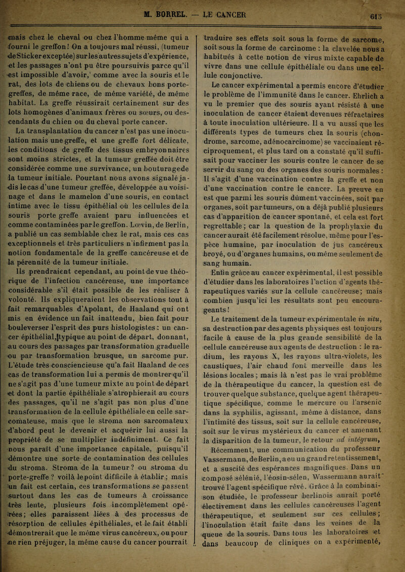 mais chez le cheval ou chez l’homme même qui a fourni le greffon! On a toujours mal réussi, (tumeur de Sticker exceptée) sur les autres suj ets d’expérience, -et les passages n’ont pu être poursuivis parce qu’il •est impossible d’avoir,' comme avec la souris et le rat, des lots de chiens ou de chevaux bons porte- greffes, de même race, de même variété, de même habitat. La greffe réussirait certainement sur des lots homogènes d’animaux frères ou sœurs, ou des¬ cendants du chien ou du cheval porte cancer. La transplantation du cancer n’est pas une inocu¬ lation mais une greffe, et une greffe fort délicate, les conditions de greffe des tissus embryonnaires sont moins strictes, et la tumeur greffée doit être considérée comme une survivance, un bouturagede la tumeur initiale. Pourtant nous avons signalé ja¬ dis le cas d’une tumeur greffée, développée au voisi¬ nage et dans le mamelon d’une souris, en contact intime avec le tissu épithélial où les cellules de la souris porte greffe avaient paru influencées et comme contaminées parle greffon. Lœvin, de Berlin, a publié un cas semblable chez le rat, mais ces cas exceptionnels et très particuliers n'infirment pas la notion fondamentale de la greffe cancéreuse et de la pérennité de la tumeur initiale. Ils prendraient cependant, au point de vue théo¬ rique de l’infection cancéreuse, une importance considérable s’il était possible de les réaliser à volonté. Ils expliqueraient les observations tout à fait remarquables d’Apolant, de Haaland qui ont mis en évidence un fait inattendu, bien fait pour bouleverser l’esprit des purs histologistes : un can¬ cer épithélial,ftypique au point de départ, donnant, | au cours des passages par transformation graduelle ou par transformation brusque, un sarcome pur. L’étude très consciencieuse qu’a fait Haaland de ces cas de transformation lui a permis de montrer qu’il ne s’agit pas d’une tumeur mixte au point de départ *et dont la partie épithéliale s’atrophierait au cours des passages, qu’il ne s’agit pas non plus d’une transformation de la cellule épithéliale en celle sar¬ comateuse, mais que le stroma non sarcomateux d’abord peut le devenir et acquérir lui aussi la propriété de se multiplier indéfiniment. Ce fait nous paraît d’une importance capitale, puisqu’il démontre une sorte de contamination des cellules du stroma. Stroma de la tumeur? ou stroma du porte-greffe ? voilà le point difficile à établir ; mais un fait est certain, ces transformations se passent surtout dans les cas de tumeurs à croissance •très lente, plusieurs fois incomplètement opé¬ rées; elles paraissent liées à des processus de résorption de cellules épithéliales, et le fait établi ■démontrerait que le même virus cancéreux, ou pour üe rien préjuger, la même cause du cancer pourrait traduire ses effets soit sous la forme de sarcome, soit sous la forme de carcinome : la clavelée nous a habitués à cette notion de virus mixte capable de vivre dans une cellule épithéliale ou dans une cel¬ lule conjonctive. Le cancer expérimental a permis encore d’étudier le problème de l’immunité dans le cancer. Ehrlich a vu le premier que des souris ayant résisté à une inoculation de cancer étaient devenues réfractaires à toute inoculation ultérieure. Il a vu aussi que les différents types de tumeurs chez la souris (chon¬ drome, sarcome, adénocarcinome) se vaccinaient ré¬ ciproquement, et plus tard on a constaté qu’il suffi¬ sait pour vacciner les souris contre le cancer de se servir du sang ou des organes des souris normales : Il s’agit d’une vaccination contre la greffe et non d’une vaccination contre le cancer. La preuve en est que parmi les souris dûment vaccinées, soit par organes, soit par tumeurs, on a déjà publié plusieurs cas d’apparition de cancer spontané, et cela est fort regrettable ; car la question de la prophylaxie du cancer aurait été facilement résolue, même pour l’es¬ pèce humaine, par inoculation de jus cancéreux broyé, ou d’organes humains, ou même seulement de sang humain. Enfin grâce au cancer expérimental, il est possible d’étudier dans les laboratoires l’action d’agents thé¬ rapeutiques variés sur la cellule cancéreuse; mais combien jusqu’ici les résultats sont peu encoura¬ geants ! Le traitement delà tumeur expérimentale in situ, sa destruction par des agents physiques est toujours facile à cause de la plus grande sensibilité de la cellule cancéreuse aux agents de destruction : le ra¬ dium, les rayons X, les rayons ultra-violets, les caustiques, l’air chaud font merveille dans les lésions locales ; mais là n’est pas le vrai problème de la thérapeutique du cancer, la question est de trouver quelque substance, quelque agent thérapeu¬ tique spécifique, comme le mercure ou l’arsenic dans la syphilis, agissant, même à distance, dans l’intimité des tissus, soit sur la cellule cancéreuse, soit sur le virus mystérieux du cancer et amenant la disparition de la tumeur, le retour ad mtégrum, Récemment, une communication du professeur Vassermann, deBerlin,aeu un grandretentissement, et a suscité des espérances magnifiques. Dans un composé sélénié, l’éosin-sélen, Wassermann aurait trouvé l’agent spécifique rêvé. Grâce à la combinai¬ son étudiée, le professeur berlinois aurait porté électivement dans les cellules cancéreuses l’agent thérapeutique, et seulement sur ces cellules; l’inoculation était faite dans les veines de la queue de la souris. Dans tous les laboratoires .et . dans beaucoup de cliniques on a expérimenté,