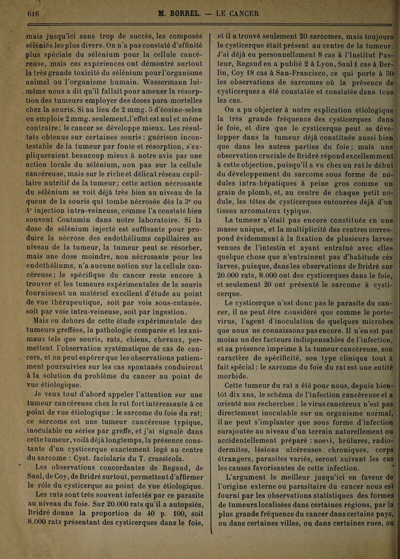 mais jusqu’ici sans trop de succès, les composés séléniés les plus divers. On n’a pas constaté d’affinité plus spéciale du sélénium pour la cellule cancé¬ reuse, mais ces expériences ont démontré surtout la très grande toxicité du sélénium pourl’organisme animal ou l’organisme humain. Wassermann lui- même nous a dit qu’il fallait pour amener la résorp¬ tion des tumeurs employer des doses para-mortelles chez la souris. Si au lieu de 2 mmg. 5 d’éosine-selen on emploie 2 mmg. seulement,l’effet est nul et même contraire; le cancer se développe mieux. Les résul¬ tats obtenus sur certaines souris : guérison incon¬ testable de la tumeur par fonte et résorption, s’ex¬ pliqueraient beaucoup mieux â notre avis par une action locale du sélénium, non pas sur la cellule cancéreuse, mais sur le riche et délicat réseau capil¬ laire nutritif de la tumeur; cette action nécrosante du sélénium se voit déjà très bien au niveau de la queue de la souris qui tombe nécrosée dès la 3e ou 4e injection intra-veineuse, comme l’a constaté bien souvent Gontamin dans notre laboratoire. Si la dose de sélénium injecté est suffisante pour pro¬ duire la nécrose des endothéliums capillaires au niveau de la tumeur, la tumeur peut se résorber, mais une dose moindre, non nécrosante pour les endothéliums, n’a aucune notion sur la cellule can¬ céreuse; le spécifique du cancer reste encore à trouver et les tumeurs expérimentales de la souris fournissent un matériel excellent d’étude au point de vue thérapeutique, soit par voie sous-cutanée, soit par voie intra-veineuse, soit par ingestion. Mais en dehors de cette étude expérimentale des tumeurs greffées, la pathologie comparée et les ani¬ maux tels que souris, rats, chiens, chevaux, per¬ mettent l’observation systématique de cas de can¬ cers, et on peut espérer que les observations patiem¬ ment poursuivies sur les cas spontanés conduiront à la solution du problème du cancer au point de vue étiologique. Je veux tout d’abord appeler l’attention sur une tumeur cancéreuse chez le rat fort intéressante à ce point de vue étiologique : le sarcome du foie du rat; ce sarcome est une tumeur cancéreuse typique, inoculable en séries par greffe, et j’ai signalé dans cette tumeur, voilàdéjàlongtemps, la présence cons¬ tante d’un cysticerque exactement logé au centre du sarcome : Cyst. faciolaris du T. crassicola. Les observations concordantes de Regaud, de Saul, de Goy, de Bridré surtout, permettent d’affirmer le rôle du cysticerque au point de vue étiologique. Les rats sont très souvent infectés par ce parasite au niveau du foie. Sur 20.000 rats qu’il a autopsiés, Bridré donne la proportion de 40 p. 100, soit 8.000 rats présentant des cysticerques dans le foie, et il a trouvé seulement 20 sarcomes, mais toujours- le cysticerque était présent au centre de la tumeur. J’ai déjà eu personnellement 8 cas à l’Institut Pas¬ teur, Regaud en a publié 2 à Lyon, Saul 1 cas à Ber¬ lin, Goy 18 cas à San-Francisco, ce qui porte à 50* les observations de sarcomes où la présence de cysticerques a été constatée et constatée dans tous les cas. On a pu objecter à notre explication étiologique la très grande fréquence des cysticerques dans le foie, et dire que le cysticerque peut se déve¬ lopper dans la tumeur déjà constituée aussi bien que dans les autres parties du foie ; mais une observation cruciale de Bridré répond excellemment à cette objection, puisqu’il a vu chez un rat le début du développement du sarcome sous forme de no¬ dules intra-hépatiques à peine gros comme un grain de plomb, et, au centre de chaque petit no¬ dule, les têtes de cysticerques entourées déjà d’un tissus arcomateux typique. La tumeur n’était pas encore constituée en une masse unique, et la multiplicité des centres corres¬ pond évidemment à la fixation de plusieurs larves venues de l’intestin et ayant entraîné avec elles quelque chose que n’entraînent pas d’habitude cés larves, puisque, dans les observations de Bridré sur 20.000 rats, 8.000 ont des cysticerques dans le foie, et seulement 20 ont présenté le sarcome à cysti¬ cerque. Le cysticerque n’est donc pas le parasite du can¬ cer, il ne peut être considéré que comme le porte- virus, l’agent d’inoculation de quelques microbes que nous ne connaissons pas encore. Il n'en est pas moins un des facteurs indispensables de l’infection, et sa présence imprime à la tumeur cancéreuse, son caractère de spécificité, son type clinique tout à fait spécial: le sarcome du foie du rat est une entité morbide. Cette tumeur du rat a été pour nous, depuis bien¬ tôt dix ans, le schéma de l’infection cancéreuse et a orienté nos recherches : le virus cancéreux n’est pas directement inoculable sur un organisme normal, il ne peut s’implanter que sous forme d’infection surajoutée au niveau d’un terrain naturellement ou accidentellement préparé : noevi, brûlures, radio- dermites, lésions ulcéreuses chroniques, corps étrangers, parasites variés, seront suivant les cas les causes favorisantes de cette infection. L’argument le meilleur jusqu’ici en faveur de l’origine externe ou parasitaire du cancer nous est fourni par les observations statistiques des formes de tumeurs localisées dans certaines régions, par la plus grande fréquence du cancer dans certains pays, ou dans certaines villes, ou dans certaines rues, ou