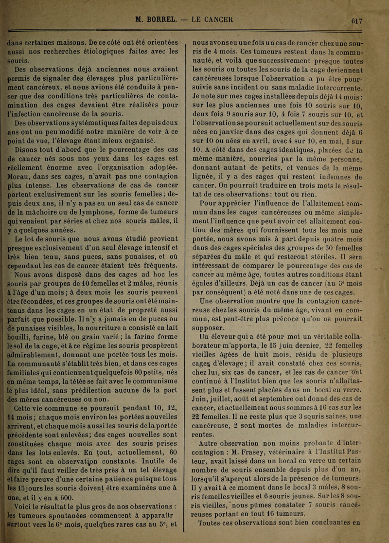 -dans certaines maisons. De ce côté ont été orientées aussi nos recherches étiologiques faites avec les •souris. Des observations déjà anciennes nous avaient permis de signaler des élevages plus particulière¬ ment cancéreux, et nous avions été conduits à pen¬ ser que des conditions très particulières de conta¬ mination des cages devaient être réalisées pour l’infection cancéreuse de la souris. Des observations systématiques faites depuis deux ans ont un peu modifié notre manière de voir à ce point de vue, l’élevage étant mieux organisé. Disons tout d’abord que le pourcentage des cas de cancer nés sous nos yeux dans les cages est réellement énorme avec l’organisation adoptée. Morau, dans ses cages, n’avait pas une contagion plus intense. Les observations de cas de cancer portent exclusivement sur les souris femelles; de¬ puis deux ans, il n’y a pas eu un seul cas de cancer de la mâchoire ou de lymphone, forme de tumeurs qui venaient par séries et chez nos souris mâles, il y a quelques années. Le lot de souris que nous avons étudié provient presque exclusivement d’un seul élevage intensif et très bien tenu, sans puces, sans punaises, et où cependant les cas de cancer étaient très fréquents. Nous avons disposé dans des cages ad hoc les souris par groupes de 10 femelles et 2 mâles, réunis à l’âge d’un mois ; à deux mois les souris peuvent être fécondées, et ces groupes de souris ont été main¬ tenus dans les cages en un état de propreté aussi parfait que possible. Il n’y a jamais eu de puces ou de punaises visibles, la nourriture a consisté en lait bouilli, farine, blé ou grain varié ; la farine forme le sol de la cage, et à ce régime les souris prospèrent admirablement, donnant une portée tous les mois. La communauté s’établit très bien, et dans ces cages familiales qui contiennent quelquefois 60 petits, nés j en même temps, la tétée se fait avec le communisme le plus idéal, sans prédilection aucune de la part des mères cancéreuses ou non. Cette vie commune se poursuit pendant 10, 12, i 14 mois; chaque mois environ les portées nouvelles arrivent, et chaque mois aussi les souris de la portée précédente sont enlevées; des cages nouvelles sont constituées chaque mois avec des souris prises i dans les lots enlevés. En tout, actuellement, 60 cages sont en observation constante. Inutile de dire qu’il faut veiller de très près à un tel élevage I et faire preuve d’une certaine patience puisque tous les 15 jours les souris doivent être examinées une à une, et il y en a 600. Voici le résultat le plus gros de nos observations : les tumeurs spontanées commencent à apparaîtr surtout vers le 6e mois, quelqùes rares cas au 5e, et nousavonseuunefoisuncasde cancer chezune sou¬ ris de 4 mois. Ces tumeurs restent dans la commu¬ nauté, et voilà que successivement presque toutes les souris ou toutes les souris de la cage deviennent cancéreuses lorsque l’observation a pu être pour¬ suivie sans incident ou sans maladie intercurrente. Je note sur mes cages installées depuis déjà 14 mois : sur les plus anciennes une fois 10 souris sur 10, deux fois 9 souris sur 10, 4 fois 7 souris sur 10, et l’observationsepoursuit actuellementsur des souris nées en janvier dans des cages qui donnent déjà 6 sur 10 ou nées en avril, avec4 sur 10, en mai, 1 sur 10. A côté dans des cages identiques, placées de la même manière, nourries par la même personne, donnant autant de petits, et venues de la même lignée, il y a des cages qui restent indemnes de cancer. On pourrait traduire en trois mots le résul¬ tat de ces observations: tout ou rien. Pour apprécier l’influence de l’allaitement com¬ mun dans les cages cancéreuses ou même simple¬ ment l’influence que peut avoir cet allaitement con¬ tinu des mères qui fournissent tous les mois une portée, nous avons mis à part depuis quatre mois dans des cages spéciales des groupes de 50 femelles séparées du mâle et qui resteront stériles. Il sera intéressant de comparer le pourcentage des cas de cancer au même âge, toutes autres conditions étant égales d’ailleurs. Déjà un cas de cancer (au 5e mois par conséquent) a été noté dans une de ces cages. Une observation montre que la contagion cancé¬ reuse chez les souris du même âge, vivant en com¬ mun, est peut-être plus précoce qu’on ne pourrait supposer. Un éleveur qui a été pour moi un véritable colla¬ borateur m’apporta, le 15 juin dernier, 22 femelles vieilles âgées de huit mois, résidu de plusieurs cage% d’élevage ; il avait constaté chez ces souris, chez lui, six cas de cancer, et les cas de cancer ont continué à l’Institut bien que les souris n’allaitas¬ sent plus et fussent placées dans un bocal en verre. Juin, juillet, août et septembre ont donné des cas de cancer, et actuellement nous sommes à 16 cas sur les 22 femelles. Il ne reste plus que 3 so,uris saines, une cancéreuse, 2 sont mortes de maladies intercur¬ rentes. Autre observation non moins probante d’inter¬ contagion : M. Frasey, vétérinaire à l’Institut Pas¬ teur, avait laissé dans un bocal en verre un certain nombre de souris ensemble depuis plus d’un an, lorsqu’il s’aperçut alors de la présence de tumeurs. Il y avait à ce moment dans le bocal 3 mâles, 8 sou¬ ris femelles vieilles et 6 souris jeunes. Sur les 8 sou¬ ris vieilles, ‘ nous pûmes constater 7 souris cancé¬ reuses portant en tout 16 tumeurs. Toutes ces observations sont bien concluantes en