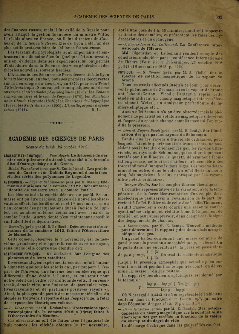 des finances russes; mais il fut exilé de la Russie pour avoir attaqué la gestion financière du ministre Witte. Il résida alors en France, où il fut directeur du Gau¬ lois et de la Nouvelle Revue. Elie de Cyon a été l’un des plus actifs protagonistes de l’alliance franco-russe. Les travaux du phyiologiste sont importants et em¬ brassent un domaine étendu. Quelques faits nouveaux, mis en évidence dans ses expériences, lui onQpermis d’introduire dans la Science des vues générales et des théories nouvelles, souvent hardies. L’Académie des Sciences de Paris décernait à de Cyon le prixMontyon, en 1867, pour ses premiers découvertes sur la neurologie du cœur, et, en 1870, pour son Traité cVElectrothérapie. Nous rappellerons quelques-uns de ses ouvrages :les Méthodes physiologiques (1876); les Canaux semi-circulaires et le sens cle l'espace (1878); les Fonctions ■cle la Glande thyroïde (1898); les Fonctions de l'hypophyse (1899); les Nerfs du cœur ( 1905); L’Oreille, organe d'orien¬ tation (1911). R. L. ACADÉMIE DES SCIENCES DE PARIS Séance du lundi 28 octobre 1912. ANALYSE [YiATHÉMATIQUE- — Paul Appelt. Le théorème du der¬ nier multiplicateur de Jacobi, rattaché à la formule dite d’Ostrogradsky ou de Green. — Michel Plancherel (prés, par M. Emile Picard). Les problè¬ mes de Cantor et de Dubois-Reymond danslathéo- rie des séries des polynômes de Legendre. ASTRONOMIE- —Fayet et Schaumaspe (prés, par M. Bassot). Elé¬ ments elliptiques de la comète (1912 b) Schaumasse ; identité de cet astre avec la comète Tuttle. Les éléments de la comète découverte par M. Schau¬ masse ont pu être précisés, grâce à cle nouvelles obser¬ vations effectuées les 28 octobre et 1er novembre ; si on tient compte des perturbations dues à l'action de Jupi¬ ter, les nombres obtenus coïncident avec ceux de la comète Tuttle. Aucun doute n’est maintenant possible sur l’identité des deux astres. — Borrelly, (prés, par M. B. Baillaud). Découverte et obser¬ vations de la comète c 1912, faites à l’Observatiore de Marseille. Cette comète, observée le 2 novembre, est de neu¬ vième grandeur ; elle apparaît ronde avec un noyau, sans queue; elle couvre une étendue de2L ASTRONOMIE PHYSIQUE- — Kr. Birlceland. Sur l'origine des planètes et de leurs satellites. Diversesanalogies expérimentales'ont conduitl’auteur à admettre que tous les soleils ont, par rapport à l’es¬ pace de l’Univers, une énorme tension électrique qui différerait d'une étoile à l’autre, et qui serait pour notre Soleil de l’ordre 600 millions de volts. Il en résul¬ terait, dans le vide, une émission de particules néga¬ tives {rayons £>) et de particules positives (rayons a). Ainsi, la plus grande partie des masses matérielles du Monde se trouverait répartie dans l’espace vide, à l’état de corpuscules électriques volants. — L. Idrac (prés, par M. Deslandres). Observations spec¬ troscopiques de la comète 1912 a (Idrac) faites à l’Observatoire de Meudon. Ces observations ont été faites avec l’équatorial de huit pouces ; les clichés obtenus le 1er novembre, après une pose de 1 h. 45 minutes, montrent le spectre ordinaire des comètes, et présentent les raies des hy¬ drocarbures et du cyanogène. — G. Bigourdan et Ch. Lallemand. La Conférence inter¬ nationale de l’Heure. MM. Bigourdan et Lallemand rendent compte des conclusions adoptées paria conférence internationale de l’heure (Voir Revue Scientifique, 26 octobre 1912 p. 513 et9novembre 1912, p. 592). PHYSIQUE- — G. Ribaud (prés, par M. J. Violle). Sur le spectre de rotation magnétique de la vapeur de brome. Tous les essais effectués jusqu’à ce jour pour obser¬ ver le phénomène de Zeeman avec la vapeur de brome ont échoué (Cotton, Wood); l’auteur a repris cette étude en utilisant un champ magnétique intense (élec¬ tro-aimant Weiss), un analyseur perfectionné de lu¬ mière elliptique etc... Aucun effet Zeeman n’a pu être observé; mais le phé¬ nomène de polarisation rotatoire magnétique intervient et l’aspect du spectre change complètement si l’on mo¬ difie la pression. — Léon et Eugène Bloch (prés. parM. E. Bouty). Sur Uioni- sation des gaz par les rayons de Schumann. Tandis que les rayons ultra-violets ordinaires, pour lesquels l’air et le quartz sont très transparents, ne pos¬ sèdent pas la faculté d’ioniser les gaz, les rayons ultra¬ violets, ou rayons de Schumann, qui sont pratiquement arrêtés par 1 millimètre de quartz, déterminent l’ioni¬ sation gazeuse ; celle-ci est d’ailleurs très sensible à des traces infimes d’impuretés dans le gaz. Ces rayons déter¬ minent en outre, dans le vide, un effet Hertz au moins cinq fois supérieur à celui provoqué par les rayons ultra-violets ordinaires. — Georges Meslin. Sur les couples thermo-électriques. La courbe représentative de la variation, avec la tem¬ pérature, de la force électromotrice d’un couple ther¬ moélectrique peut servir à l’évaluation de la part qui revient à l’effet Peltier et de celle due à l’effet Thomson ; il suffit d’associer à cette courbe une seconde courbe ayant même origine, et réduite homothétiquement de • moitié ; on peut aussi prévoir, dans chaque cas, le signe des dégagements de chaleur. — A. I^educ (prés, par M. E. Bouty). Nouvelle méthode pour déterminer le rapport 7 des deux chaleurs spé¬ cifiques des gaz. Un grand ballon contenant une masse connue y- de gaz à 0° sous la pression atmosphérique p0 est fermé. On le porte dans une enceinte à t° ; la pression passe alors 1 -[-■ 2it de p0 à p — p0 -— .Onproduitla détente adiabatique 1 -f- lit jusqu’à la pression atmosphérique actuelle p' en ou¬ vrant le robinet pendant un temps très court ; on déter¬ mine la masse [U du gaz restant. Le rapport 7 des chaleurs spécifiques est donné par la formule : y= log p — logp' -f- Nm (p — p') lnrr u. — loff uJ Où N est égal à 0,4343 et où m représente le coefficient contenu dans la fonction cp — 1—mp—np2, qui entre dans l’équation des gaz réels : N p v =. RT 9. — Henri Slassano. (prés, par M. E. Bouty). Des actions opposées du champ magnétique sur la conductibilité électrique des gaz raréfiés en fonction de la valeur du champ et du degré de vide. La décharge électrique dans les gaz raréfiés est faci-
