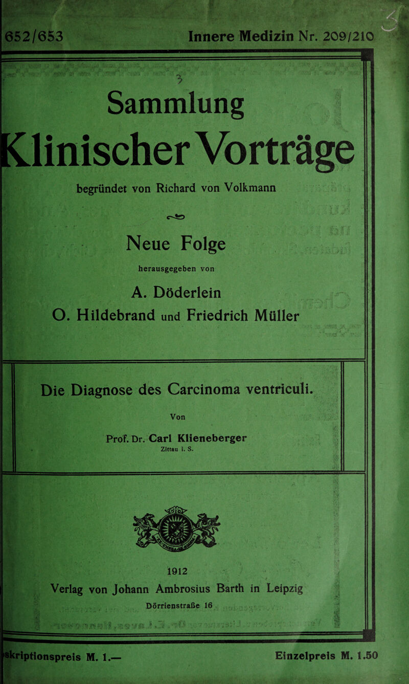 652/653 Innere Medizin Nr. 209/210 Sammlung begründet von Richard von Volkmann Neue Folge 3 I i herausgegeben von A. Döderlein O. Hildebrand und Friedrich Müller i,T .5' •rr..e\  :<varV‘'v' ■ Die Diagnose des Carcinoma ventriculi ft Von ProF. Dr. Carl Klieneberger Zittau i. S. I n % § C.^ JJ*- 1912 Verlag von Johann Ambrosius Barth in Leipzig J Dörrienstraße 16 l *•: . - .■ ■- - ■■■-• ••■■■ ■ • : I , .. ' * ' r*># 979&J -■* 7 ff skriptionspreis M. 1.« Einzelpreis M. 1.50