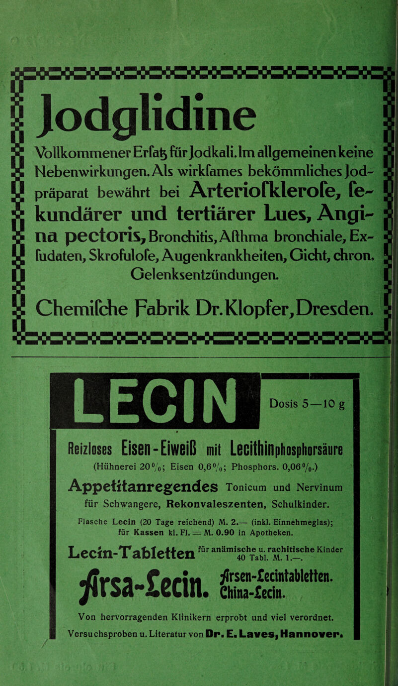 Jodglidine Vollkommener Er fab für Jodkali. Im allgemeinen keine Nebenwirkungen. Als wirkfames bekömmliches Jod¬ präparat bewährt bei Arteriofklerofe, fe~ kuudärer und tertiärer Lues, Angi¬ na pectoris, Bronchitis, Althma bronchiale, Ex~ fudaten, Skrofulofe, Augenkrankheiten, Gicht, chron. Gelenksentzündungen. Chemifche Fabrik Dr. Klopfer, Dresden. LECIN Dosis 5 —10 g Reizloses Eisen-Eiweiß mit Leßitllinphosphorsäure (Hühnerei 20%; Eisen 0,6%; Phosphors. 0,06%.) Appetitanregendes Tonicum und Nervinum für Schwangere, Rekonvaleszenten, Schulkinder. 3 Flasche Lecin (20 Tage reichend) M. 2.— (inkl. Einnehmeglas); für Kassen kl. Fl. = M. 0.90 in Apotheken. Lecin-T ablettenfür anäraiIShTeaubi.raMchl!-che Kinder rfrsa -£edn. ^rsen-£ecintabletten. China-£edn. Von hervorragenden Klinikern erprobt und viel verordnet. Versu chsproben u. Literatur von Dp. E. Laves, Hannover.