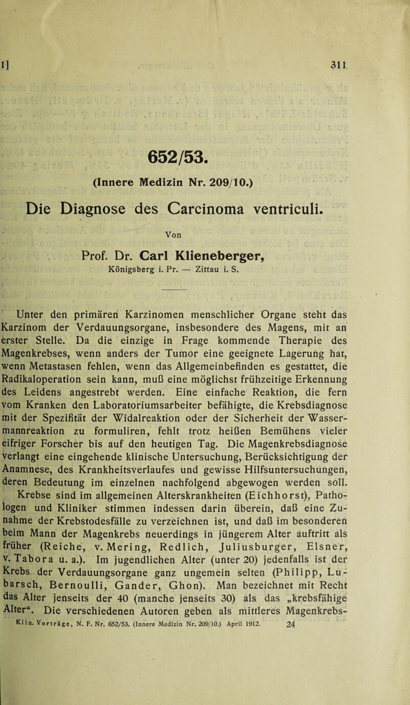 652/53. . ' •••• - i .1 ■ - * • • ■ (Innere Medizin Nr. 209/10.) Die Diagnose des Carcinoma ventriculi. Von Prof. Dr. Carl Klieneberger, Königsberg i. Pr. — Zittau i. S. Unter den primären Karzinomen menschlicher Organe steht das Karzinom der Verdauungsorgane, insbesondere des Magens, mit an erster Stelle. Da die einzige in Frage kommende Therapie des Magenkrebses, wenn anders der Tumor eine geeignete Lagerung hat, wenn Metastasen fehlen, wenn das Allgemeinbefinden es gestattet, die Radikaloperation sein kann, muß eine möglichst frühzeitige Erkennung des Leidens angestrebt werden. Eine einfache Reaktion, die fern vom Kranken den Laboratoriumsarbeiter befähigte, die Krebsdiagnose mit der Spezifität der Widalreaktion oder der Sicherheit der Wasser¬ mannreaktion zu formuliren, fehlt trotz heißen Bemühens vieler eifriger Forscher bis auf den heutigen Tag. Die Magenkrebsdiagnose verlangt eine eingehende klinische Untersuchung, Berücksichtigung der Anamnese, des Krankheitsverlaufes und gewisse Hilfsuntersuchungen, deren Bedeutung im einzelnen nachfolgend abgewogen werden soll. Krebse sind im allgemeinen Alterskrankheiten (Eichhorst), Patho¬ logen und Kliniker stimmen indessen darin überein, daß eine Zu¬ nahme der Krebstodesfälle zu verzeichnen ist, und daß im besonderen beim Mann der Magenkrebs neuerdings in jüngerem Alter auftritt als früher (Reiche, v. Mering, Redlich, Juliusburger, Elsner, v. Tabora u. a.). Im jugendlichen Alter (unter 20) jedenfalls ist der Krebs der Verdauungsorgane ganz ungemein selten (Philipp, Lu- barsch, Bernoulli, Gander, Ghon). Man bezeichnet mit Recht das Alter jenseits der 40 (manche jenseits 30) als das „krebsfähige Alter“. Die verschiedenen Autoren geben als mittleres Magenkrebs- Klin. Vorträge, N. F. Nr. 652/53. (Innere Medizin Nr. 209/10.) April 1912. 24