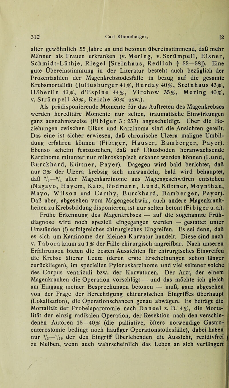 alter gewöhnlich 55 Jahre an und betonen übereinstimmend, daß mehr Männer als Frauen erkranken (v. Mering, v. Strümpell, Elsner, Schmidt-Lüthje, Riegel [Steinhaus, Redlich f 55—58]). Eine gute Übereinstimmung in der Literatur besteht auch bezüglich der Prozentzahlen der Magenkrebstodesfälle in bezug auf die gesamte Krebsmortalität (Juliusburger 41#, Burday 40#, Steinhaus 43#, Häberlin 42#, d’Espine 44#, Virchow 35#, Mering 40#, v. Strümpell 33#, Reiche 50# usw.). Als prädisponierende Momente für das Auftreten des Magenkrebses werden hereditäre Momente nur selten, traumatische Einwirkungen ganz ausnahmsweise (Fibiger 3:253) angeschuldigt. Uber die Be¬ ziehungen zwischen Ulkus und Karzinoma sind die Ansichten geteilt. Das eine ist sicher erwiesen, daß chronische Ulzera maligne Umbil¬ dung erfahren können (Fibiger, Flauser, Bamberger, Payer). Ebenso scheint festzustehen, daß auf Ulkusboden heranwachsende Karzinome mitunter nur mikroskopisch erkannt werden können (Lund, Burckhard, Küttner, Payer). Dagegen wird bald berichtet, daß nur 2# der Ulzera krebsig sich umwandeln, bald wird behauptet, daß 2/ä—*U aller Magenkarzinome aus Magengeschwüren entstehen (Nagayo, Hayem, Katz, Rodmann, Lund, Küttner, Moynihan, Mayo, Wilson und Carthy, Burckhard, Bamberger, Payer). Daß aber, abgesehen vom Magengeschwür, auch andere Magenkrank¬ heiten zu Krebsbildung disponieren, ist nur selten betont (Fibiger u. a.). Frühe Erkennung des Magenkrebses — auf die sogenannte Früh¬ diagnose wird noch speziell eingegangen werden — gestattet unter Umständen (!) erfolgreiches chirurgisches Eingreifen. Es sei denn, daß es sich um Karzinome der kleinen Kurvatur handelt. Diese sind nach v. Tabora kaum zu 1# der Fälle chirurgisch angreifbar. Nach unseren Erfahrungen bieten die besten Aussichten für chirurgisches Eingreifen die Krebse älterer Leute (deren erste Erscheinungen schon länger zurückliegen), im speziellen Pyloruskarzinome und viel seltener solche des Corpus ventriculi bzw. der Kurvaturen. Der Arzt, der einem Magenkranken die Operation vorschlägt — und das möchte ich gleich am Eingang meiner Besprechungen betonen — muß, ganz abgesehen von der Frage der Berechtigung chirurgischen Eingriffes überhaupt (Lokalisation), die Operationschancen genau abwägen. Es beträgt die Mortalität der Probelaparotomie nach Daneel z. B. 4#, die Morta¬ lität der einzig radikalen Operation, der Resektion nach den verschie¬ denen Autoren 15—40# (die palliative, öfters notwendige Gastro¬ enterostomie bedingt noch häufiger Operationstodesfälle), dabei haben nur y3—V10 der den Eingriff Überlebenden die Aussicht, rezidivfrei zu bleiben, wenn auch wahrscheinlich das Leben an sich verlängert