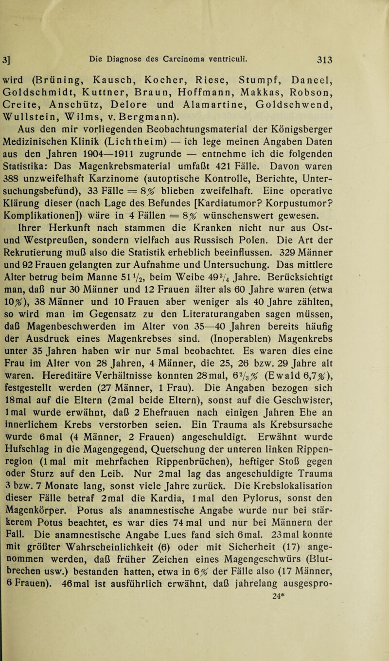 wird (Brüning, Kausch, Kocher, Riese, Stumpf, Daneel, Goldschmidt, Kuttner, Braun, Hoffmann, Makkas, Robson, Creite, Anschütz, Delore und Alamartine, Goldschwend, Wullstein, Wilms, v. Bergmann). Aus den mir vorliegenden Beobachtungsmaterial der Königsberger Medizinischen Klinik (Lichtheim) — ich lege meinen Angaben Daten aus den Jahren 1904—1911 zugrunde — entnehme ich die folgenden Statistika: Das Magenkrebsmaterial umfaßt 421 Fälle. Davon waren 388 unzweifelhaft Karzinome (autoptische Kontrolle, Berichte, Unter¬ suchungsbefund), 33 Fälle = 8% blieben zweifelhaft. Eine operative Klärung dieser (nach Lage des Befundes [Kardiatumor? Korpustumor? Komplikationen]) wäre in 4 Fällen = 8% wünschenswert gewesen. Ihrer Herkunft nach stammen die Kranken nicht nur aus Ost- und Westpreußen, sondern vielfach aus Russisch Polen. Die Art der Rekrutierung muß also die Statistik erheblich beeinflussen. 329 Männer und 92 Frauen gelangten zur Aufnahme und Untersuchung. Das mittlere Alter betrug beim Manne 51 Vs, beim Weibe 49% Jahre. Berücksichtigt man, daß nur 30 Männer und 12 Frauen älter als 60 Jahre waren (etwa 10^), 38 Männer und 10 Frauen aber weniger als 40 Jahre zählten, so wird man im Gegensatz zu den Literaturangaben sagen müssen, daß Magenbeschwerden im Alter von 35—40 Jahren bereits häufig der Ausdruck eines Magenkrebses sind. (Inoperablen) Magenkrebs unter 35 Jahren haben wir nur 5 mal beobachtet. Es waren dies eine Frau im Alter von 28 Jahren, 4 Männer, die 25, 26 bzw. 29 Jahre alt waren. Hereditäre Verhältnisse konnten 28mal, 6%^ (Ewald 6,7^), festgestellt werden (27 Männer, 1 Frau). Die Angaben bezogen sich 18mal auf die Eltern (2mal beide Eltern), sonst auf die Geschwister, lmal wurde erwähnt, daß 2 Ehefrauen nach einigen Jahren Ehe an innerlichem Krebs verstorben seien. Ein Trauma als Krebsursache wurde 6mal (4 Männer, 2 Frauen) angeschuldigt. Erwähnt wurde Hufschlag in die Magengegend, Quetschung der unteren linken Rippen¬ region (lmal mit mehrfachen Rippenbrüchen), heftiger Stoß gegen oder Sturz auf den Leib. Nur 2mal lag das angeschuldigte Trauma 3 bzw. 7 Monate lang, sonst viele Jahre zurück. Die Krebslokalisation dieser Fälle betraf 2mal die Kardia, lmal den Pylorus, sonst den Magenkörper. Potus als anamnestische Angabe wurde nur bei stär¬ kerem Potus beachtet, es war dies 74 mal und nur bei Männern der Fall. Die anamnestische Angabe Lues fand sich 6mal. 23mal konnte mit größter Wahrscheinlichkeit (6) oder mit Sicherheit (17) ange¬ nommen werden, daß früher Zeichen eines Magengeschwürs (Blut¬ brechen usw.) bestanden hatten, etwa in der Fälle also (17 Männer, 6 Frauen). 46mal ist ausführlich erwähnt, daß jahrelang ausgespro- 24*