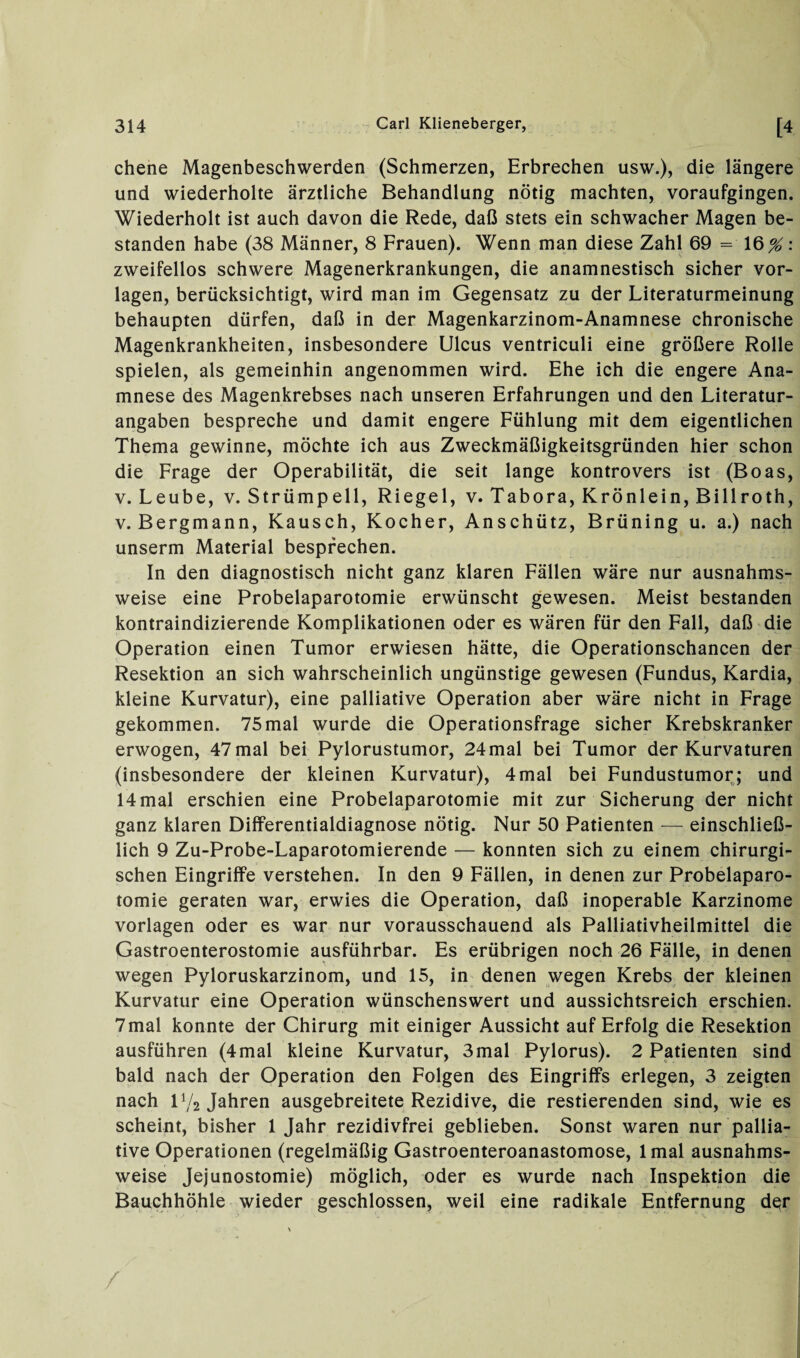 chene Magenbeschwerden (Schmerzen, Erbrechen usw.), die längere und wiederholte ärztliche Behandlung nötig machten, voraufgingen. Wiederholt ist auch davon die Rede, daß stets ein schwacher Magen be¬ standen habe (38 Männer, 8 Frauen). Wenn man diese Zahl 69 = 16^: zweifellos schwere Magenerkrankungen, die anamnestisch sicher Vor¬ lagen, berücksichtigt, wird man im Gegensatz zu der Literaturmeinung behaupten dürfen, daß in der Magenkarzinom-Anamnese chronische Magenkrankheiten, insbesondere Ulcus ventriculi eine größere Rolle spielen, als gemeinhin angenommen wird. Ehe ich die engere Ana¬ mnese des Magenkrebses nach unseren Erfahrungen und den Literatur¬ angaben bespreche und damit engere Fühlung mit dem eigentlichen Thema gewinne, möchte ich aus Zweckmäßigkeitsgründen hier schon die Frage der Operabilität, die seit lange kontrovers ist (Boas, v. Leube, v. Strümpell, Riegel, v. Tabora, Krönlein, Billroth, v. Bergmann, Kausch, Kocher, Anschütz, Brüning u. a.) nach unserm Material besprechen. In den diagnostisch nicht ganz klaren Fällen wäre nur ausnahms¬ weise eine Probelaparotomie erwünscht gewesen. Meist bestanden kontraindizierende Komplikationen oder es wären für den Fall, daß die Operation einen Tumor erwiesen hätte, die Operationschancen der Resektion an sich wahrscheinlich ungünstige gewesen (Fundus, Kardia, kleine Kurvatur), eine palliative Operation aber wäre nicht in Frage gekommen. 75 mal wurde die Operationsfrage sicher Krebskranker erwogen, 47mal bei Pylorustumor, 24mal bei Tumor der Kurvaturen (insbesondere der kleinen Kurvatur), 4mal bei Fundustumor; und 14 mal erschien eine Probelaparotomie mit zur Sicherung der nicht ganz klaren Differentialdiagnose nötig. Nur 50 Patienten — einschließ¬ lich 9 Zu-Probe-Laparotomierende — konnten sich zu einem chirurgi¬ schen Eingriffe verstehen. In den 9 Fällen, in denen zur Probelaparo¬ tomie geraten war, erwies die Operation, daß inoperable Karzinome Vorlagen oder es war nur vorausschauend als Palliativheilmittel die Gastroenterostomie ausführbar. Es erübrigen noch 26 Fälle, in denen wegen Pyloruskarzinom, und 15, in denen wegen Krebs der kleinen Kurvatur eine Operation wünschenswert und aussichtsreich erschien. 7mal konnte der Chirurg mit einiger Aussicht auf Erfolg die Resektion ausführen (4mal kleine Kurvatur, 3mal Pylorus). 2 Patienten sind bald nach der Operation den Folgen des Eingriffs erlegen, 3 zeigten nach Vj2 Jahren ausgebreitete Rezidive, die Testierenden sind, wie es scheint, bisher 1 Jahr rezidivfrei geblieben. Sonst waren nur pallia¬ tive Operationen (regelmäßig Gastroenteroanastomose, lmal ausnahms¬ weise Jejunostomie) möglich, oder es wurde nach Inspektion die Bauchhöhle wieder geschlossen, weil eine radikale Entfernung der