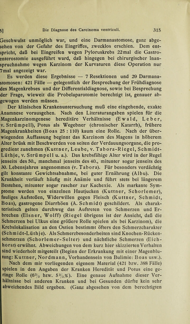 Geschwulst unmöglich war, und eine Darmanastomose, ganz abge¬ sehen von der Gefahr des Eingriffes, zwecklos erschien. Dem ent¬ spricht, daß bei Eingreifen wegen Pyloruskrebs 22 mal die Gastro¬ enterostomie ausgeführt ward, daß hingegen bei chirurgischer Inan¬ spruchnahme wegen Karzinom der Kurvaturen diese Operation nur 7mal angezeigt war. Es werden diese Ergebnisse — 7 Resektionen und 29 Darmana- stomosen: 421 Fälle — gelegentlich der Besprechung der Frühdiagnose des Magenkrebses und der Differentialdiagnose, sowie bei Besprechung der Frage, wieweit die Probelaparotomie berechtigt ist, genauer ab¬ gewogen werden müssen. Der klinischen Krankenuntersuchung muß eine eingehende, exakte Anamnese vorausgehen. Nach den Literaturangaben spielen für die Magenkarzinomgenese hereditäre Verhältnisse (Ewald, Leber, v. Strümpell), Potus als Wegebner (chronischer Katarrh), frühere Magenkrankheiten (Boas 25 : 110) kaum eine Rolle. Nach der über¬ wiegenden Auffassung beginnt das Karzinom des Magens in höherem Alter brüsk mit Beschwerden von seiten der Verdauungsorgane, die pro¬ gredient zunehmen (Kuttner, Leube, v. Tabora-Riegel, Schmidt- Lüthje, v. Strümpell u. a.). Das krebsfähige Alter wird in der Regel jenseits des 50., manchmal jenseits des 40., mitunter sogar jenseits des 30. Lebensjahres angenommen (v. Tabora). Für besonders verdächtig gilt konstante Gewichtsabnahme, bei guter Ernährung (Albu). Die Krankheit verläuft häufig mit Anämie und führt stets bei längerem Bestehen, mitunter sogar rascher zur Kachexie. Als markante Sym¬ ptome werden von einzelnen Hautjucken (Kuttner, Schorlemer), fauliges Aufstoßen, Widerwillen gegen Fleisch (Kuttner, Schmidt, Boas), gastrogene Diarrhöen (A. Schmidt) geschildert. Als charak¬ teristisch gelten durchweg das Auftreten von Schmerzen und Er¬ brechen (Elsner, Wolff) (Riegel übrigens ist der Ansicht, daß die Schmerzen bei Ulkus eine größere Rolle spielen als bei Karzinom), die Krebslokalisation an den Ostien bestimmt öfters den Schmerzcharakter (Schmidt-Lüthje). Als Schmerzbesonderheiten sind Knochen-Rücken¬ schmerzen (Schorlemer-Selter) und nächtliche Schmerzen (Eich¬ horst) erwähnt. Abweichungen von dem kurz hier skizzierten Verhalten sind wiederholt mitgeteilt (Beginn der Erkrankung mit einer Magenblu¬ tung: Kuttner, Nordmann, Vorhandensein von Bulimie: Boas usw.). Nach dem mir vorliegenden eigenem Material (421 bzw. 388 Fälle) spielen in den Angaben der Kranken Heredität und Potus eine ge¬ ringe Rolle (62/3 bzw. 52/3^). Eine genaue Aufnahme dieser Ver¬ hältnisse bei anderen Kranken und bei Gesunden dürfte kein sehr abweichendes Bild ergeben. (Ganz abgesehen von dem berechtigten