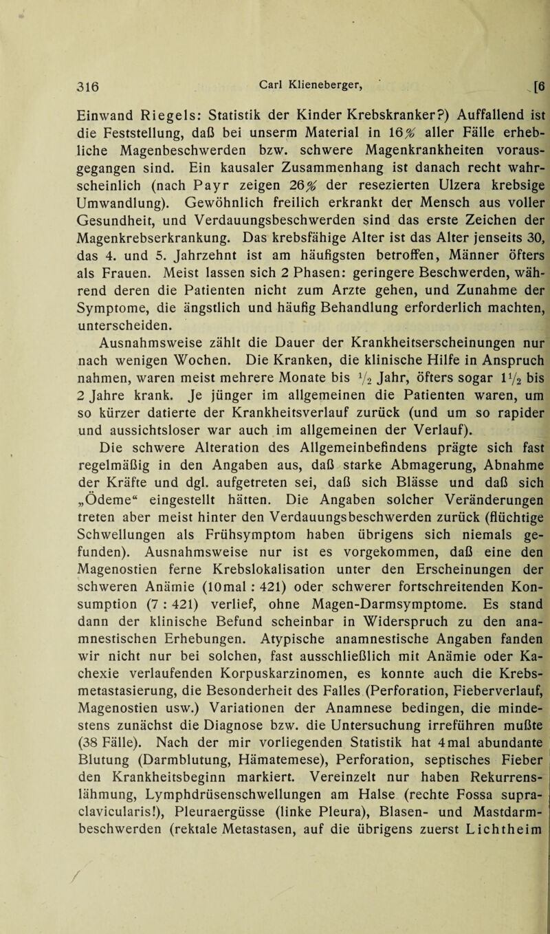 Einwand Riegels: Statistik der Kinder Krebskranker?) Auffallend ist die Feststellung, daß bei unserm Material in 16^ aller Fälle erheb¬ liche Magenbeschwerden bzw. schwere Magenkrankheiten voraus¬ gegangen sind. Ein kausaler Zusammenhang ist danach recht wahr¬ scheinlich (nach Payr zeigen 2§% der resezierten Ulzera krebsige Umwandlung). Gewöhnlich freilich erkrankt der Mensch aus voller Gesundheit, und Verdauungsbeschwerden sind das erste Zeichen der Magenkrebserkrankung. Das krebsfähige Alter ist das Alter jenseits 30, das 4. und 5. Jahrzehnt ist am häufigsten betroffen, Männer öfters als Frauen. Meist lassen sich 2 Phasen: geringere Beschwerden, wäh¬ rend deren die Patienten nicht zum Arzte gehen, und Zunahme der Symptome, die ängstlich und häufig Behandlung erforderlich machten, unterscheiden. Ausnahmsweise zählt die Dauer der Krankheitserscheinungen nur nach wenigen Wochen. Die Kranken, die klinische Hilfe in Anspruch nahmen, waren meist mehrere Monate bis V2 Jahr, öfters sogar U/2 bis 2 Jahre krank. Je jünger im allgemeinen die Patienten waren, um so kürzer datierte der Krankheitsverlauf zurück (und um so rapider und aussichtsloser war auch im allgemeinen der Verlauf). Die schwere Alteration des Allgemeinbefindens prägte sich fast regelmäßig in den Angaben aus, daß starke Abmagerung, Abnahme der Kräfte und dgl. aufgetreten sei, daß sich Blässe und daß sich „Ödeme“ eingestellt hätten. Die Angaben solcher Veränderungen treten aber meist hinter den Verdauungsbeschwerden zurück (flüchtige Schwellungen als Frühsymptom haben übrigens sich niemals ge¬ funden). Ausnahmsweise nur ist es vorgekommen, daß eine den Magenostien ferne Krebslokalisation unter den Erscheinungen der schweren Anämie (lOmal : 421) oder schwerer fortschreitenden Kon- sumption (7 : 421) verlief, ohne Magen-Darmsymptome. Es stand dann der klinische Befund scheinbar in Widerspruch zu den ana¬ mnestischen Erhebungen. Atypische anamnestische Angaben fanden wir nicht nur bei solchen, fast ausschließlich mit Anämie oder Ka¬ chexie verlaufenden Korpuskarzinomen, es konnte auch die Krebs¬ metastasierung, die Besonderheit des Falles (Perforation, Fieberverlauf, Magenostien usw.) Variationen der Anamnese bedingen, die minde¬ stens zunächst die Diagnose bzw. die Untersuchung irreführen mußte (38 Fälle). Nach der mir vorliegenden Statistik hat 4 mal abundante Blutung (Darmblutung, Hämatemese), Perforation, septisches Fieber den Krankheitsbeginn markiert. Vereinzelt nur haben Rekurrens¬ lähmung, Lymphdrüsenschwellungen am Halse (rechte Fossa supra- j clavicularis!), Pleuraergüsse (linke Pleura), Blasen- und Mastdarm¬ beschwerden (rektale Metastasen, auf die übrigens zuerst Lichtheim