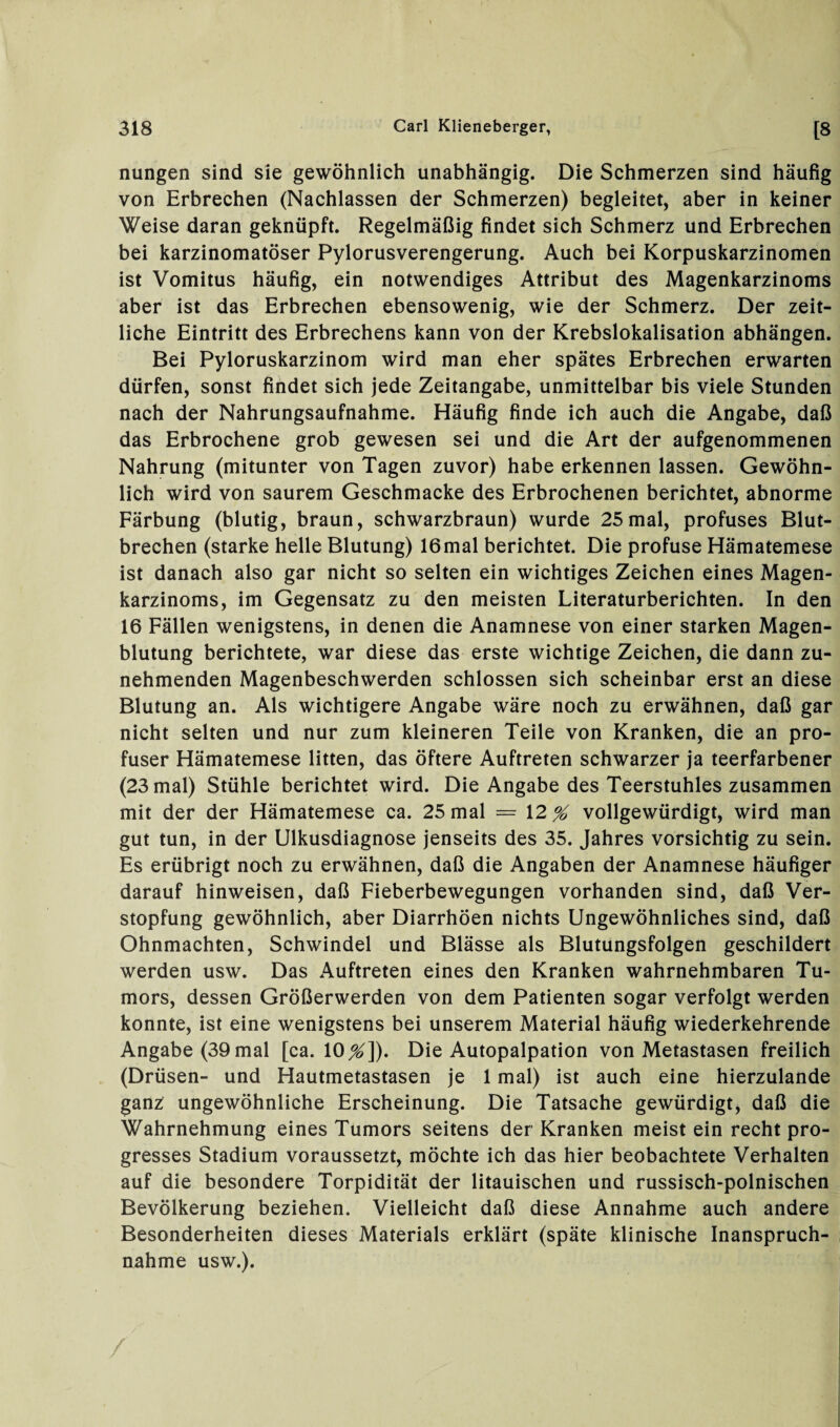 nungen sind sie gewöhnlich unabhängig. Die Schmerzen sind häufig von Erbrechen (Nachlassen der Schmerzen) begleitet, aber in keiner Weise daran geknüpft. Regelmäßig findet sich Schmerz und Erbrechen bei karzinomatöser Pylorusverengerung. Auch bei Korpuskarzinomen ist Vomitus häufig, ein notwendiges Attribut des Magenkarzinoms aber ist das Erbrechen ebensowenig, wie der Schmerz. Der zeit¬ liche Eintritt des Erbrechens kann von der Krebslokalisation abhängen. Bei Pyloruskarzinom wird man eher spätes Erbrechen erwarten dürfen, sonst findet sich jede Zeitangabe, unmittelbar bis viele Stunden nach der Nahrungsaufnahme. Häufig finde ich auch die Angabe, daß das Erbrochene grob gewesen sei und die Art der aufgenommenen Nahrung (mitunter von Tagen zuvor) habe erkennen lassen. Gewöhn¬ lich wird von saurem Geschmacke des Erbrochenen berichtet, abnorme Färbung (blutig, braun, schwarzbraun) wurde 25mal, profuses Blut¬ brechen (starke helle Blutung) 16mal berichtet. Die profuse Hämatemese ist danach also gar nicht so selten ein wichtiges Zeichen eines Magen¬ karzinoms, im Gegensatz zu den meisten Literaturberichten. In den 16 Fällen wenigstens, in denen die Anamnese von einer starken Magen¬ blutung berichtete, war diese das erste wichtige Zeichen, die dann zu¬ nehmenden Magenbeschwerden schlossen sich scheinbar erst an diese Blutung an. Als wichtigere Angabe wäre noch zu erwähnen, daß gar nicht selten und nur zum kleineren Teile von Kranken, die an pro¬ fuser Hämatemese litten, das öftere Auftreten schwarzer ja teerfarbener (23 mal) Stühle berichtet wird. Die Angabe des Teerstuhles zusammen mit der der Hämatemese ca. 25 mal = \2 % vollgewürdigt, wird man gut tun, in der Ulkusdiagnose jenseits des 35. Jahres vorsichtig zu sein. Es erübrigt noch zu erwähnen, daß die Angaben der Anamnese häufiger darauf hinweisen, daß Fieberbewegungen vorhanden sind, daß Ver¬ stopfung gewöhnlich, aber Diarrhöen nichts Ungewöhnliches sind, daß Ohnmächten, Schwindel und Blässe als Blutungsfolgen geschildert werden usw. Das Auftreten eines den Kranken wahrnehmbaren Tu¬ mors, dessen Größerwerden von dem Patienten sogar verfolgt werden konnte, ist eine wenigstens bei unserem Material häufig wiederkehrende Angabe (39 mal [ca. 10^]). Die Autopalpation von Metastasen freilich (Drüsen- und Hautmetastasen je 1 mal) ist auch eine hierzulande ganz ungewöhnliche Erscheinung. Die Tatsache gewürdigt, daß die Wahrnehmung eines Tumors seitens der Kranken meist ein recht pro- gresses Stadium voraussetzt, möchte ich das hier beobachtete Verhalten auf die besondere Torpidität der litauischen und russisch-polnischen Bevölkerung beziehen. Vielleicht daß diese Annahme auch andere Besonderheiten dieses Materials erklärt (späte klinische Inanspruch¬ nahme usw.). /