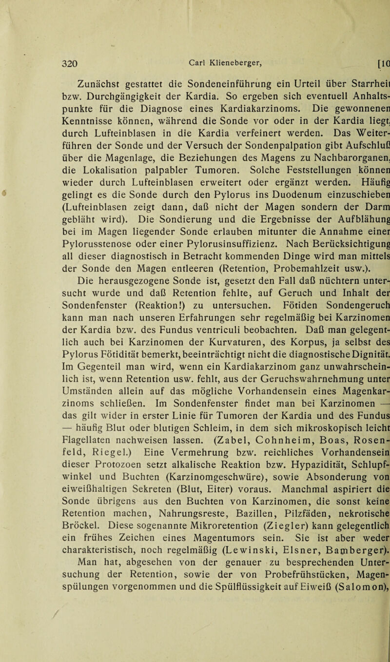 Zunächst gestattet die Sondeneinführung ein Urteil über Starrheit bzw. Durchgängigkeit der Kardia. So ergeben sich eventuell Anhalts¬ punkte für die Diagnose eines Kardiakarzinoms. Die gewonnenen Kenntnisse können, während die Sonde vor oder in der Kardia liegt, durch Lufteinblasen in die Kardia verfeinert werden. Das Weiter¬ führen der Sonde und der Versuch der Sondenpalpation gibt Aufschluß über die Magenlage, die Beziehungen des Magens zu Nachbarorganen, die Lokalisation palpabler Tumoren. Solche Feststellungen können wieder durch Lufteinblasen erweitert oder ergänzt werden. Häufig gelingt es die Sonde durch den Pylorus ins Duodenum einzuschieben (Lufteinblasen zeigt dann, daß nicht der Magen sondern der Darm gebläht wird). Die Sondierung und die Ergebnisse der Aufblähung bei im Magen liegender Sonde erlauben mitunter die Annahme einer Pylorusstenose oder einer Pylorusinsuffizienz. Nach Berücksichtigung all dieser diagnostisch in Betracht kommenden Dinge wird man mittels der Sonde den Magen entleeren (Retention, Probemahlzeit usw.). Die herausgezogene Sonde ist, gesetzt den Fall daß nüchtern unter¬ sucht wurde und daß Retention fehlte, auf Geruch und Inhalt der Sondenfenster (Reaktion!) zu untersuchen. Fötiden Sondengeruch kann man nach unseren Erfahrungen sehr regelmäßig bei Karzinomen der Kardia bzw. des Fundus ventriculi beobachten. Daß man gelegent¬ lich auch bei Karzinomen der Kurvaturen, des Korpus, ja selbst des Pylorus Fötidität bemerkt, beeinträchtigt nicht die diagnostische Dignität. Im Gegenteil man wird, wenn ein Kardiakarzinom ganz unwahrschein¬ lich ist, wenn Retention usw. fehlt, aus der Geruchswahrnehmung unter Umständen allein auf das mögliche Vorhandensein eines Magenkar¬ zinoms schließen. Im Sondenfenster findet man bei Karzinomen — das gilt wider in erster Linie für Tumoren der Kardia und des Fundus — häufig Blut oder blutigen Schleim, in dem sich mikroskopisch leicht Flagellaten nachweisen lassen. (Zabel, Cohnheim, Boas, Rosen¬ feld, Riegel.) Eine Vermehrung bzw. reichliches Vorhandensein dieser Protozoen setzt alkalische Reaktion bzw. Hypazidität, Schlupf¬ winkel und Buchten (Karzinomgeschwüre), sowie Absonderung von eiweißhaltigen Sekreten (Blut, Eiter) voraus. Manchmal aspiriert die Sonde übrigens aus den Buchten von Karzinomen, die sonst keine Retention machen, Nahrungsreste, Bazillen, Pilzfäden, nekrotische Brockel. Diese sogenannte Mikroretention (Ziegler) kann gelegentlich ein frühes Zeichen eines Magentumors sein. Sie ist aber weder charakteristisch, noch regelmäßig (Lewinski, Elsner, Bamberger). Man hat, abgesehen von der genauer zu besprechenden Unter¬ suchung der Retention, sowie der von Probefrühstücken, Magen¬ spülungen vorgenommen und die Spülflüssigkeit auf Eiweiß (Salomon),