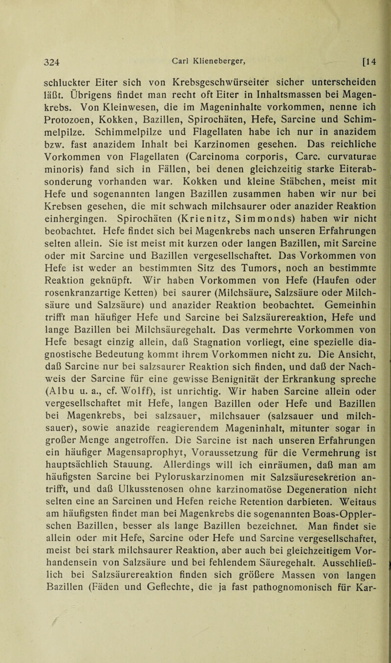 schluckter Eiter sich von Krebsgeschwürseiter sicher unterscheiden läßt. Übrigens findet man recht oft Eiter in Inhaltsmassen bei Magen¬ krebs. Von Kleinwesen, die im Mageninhalte Vorkommen, nenne ich Protozoen, Kokken, Bazillen, Spirochäten, Hefe, Sarcine und Schim¬ melpilze. Schimmelpilze und Flagellaten habe ich nur in anazidem bzw. fast anazidem Inhalt bei Karzinomen gesehen. Das reichliche Vorkommen von Flagellaten (Carcinoma corporis, Care, curvaturae minoris) fand sich in Fällen, bei denen gleichzeitig starke Eiterab¬ sonderung vorhanden war. Kokken und kleine Stäbchen, meist mit Hefe und sogenannten langen Bazillen zusammen haben wir nur bei Krebsen gesehen, die mit schwach milchsaurer oder anazider Reaktion einhergingen. Spirochäten (Krienitz, Simmonds) haben wir nicht beobachtet. Hefe findet sich bei Magenkrebs nach unseren Erfahrungen selten allein. Sie ist meist mit kurzen oder langen Bazillen, mit Sarcine oder mit Sarcine und Bazillen vergesellschaftet. Das Vorkommen von Hefe ist weder an bestimmten Sitz des Tumors, noch an bestimmte Reaktion geknüpft. Wir haben Vorkommen von Hefe (Haufen oder rosenkranzartige Ketten) bei saurer (Milchsäure, Salzsäure oder Milch¬ säure und Salzsäure) und anazider Reaktion beobachtet. Gemeinhin trifft man häufiger Hefe und Sarcine bei Salzsäurereaktion, Hefe und lange Bazillen bei Milchsäuregehalt. Das vermehrte Vorkommen von Hefe besagt einzig allein, daß Stagnation vorliegt, eine spezielle dia¬ gnostische Bedeutung kommt ihrem Vorkommen nicht zu. Die Ansicht, daß Sarcine nur bei salzsaurer Reaktion sich finden, und daß der Nach¬ weis der Sarcine für eine gewisse Benignität der Erkrankung spreche (Albu u. a., cf. Wolff), ist unrichtig. Wir haben Sarcine allein oder vergesellschaftet mit Hefe, langen Bazillen oder Hefe und Bazillen bei Magenkrebs, bei salzsauer, milchsauer (salzsauer und milch¬ sauer), sowie anazide reagierendem Mageninhalt, mitunter sogar in großer Menge angetroffen. Die Sarcine ist nach unseren Erfahrungen ein häufiger Magensaprophyt, Voraussetzung für die Vermehrung ist hauptsächlich Stauung. Allerdings will ich einräumen, daß man am häufigsten Sarcine bei Pyloruskarzinomen mit Salzsäuresekretion an¬ trifft, und daß Ulkusstenosen ohne karzinomatöse Degeneration nicht selten eine an Sarcinen und Hefen reiche Retention darbieten. Weitaus am häufigsten findet man bei Magenkrebs die sogenannten Boas-Oppler- schen Bazillen, besser als lange Bazillen bezeichnet. Man findet sie allein oder mit Hefe, Sarcine oder Hefe und Sarcine vergesellschaftet, meist bei stark milchsaurer Reaktion, aber auch bei gleichzeitigem Vor¬ handensein von Salzsäure und bei fehlendem Säuregehalt. Ausschließ¬ lich bei Salzsäurereaktion finden sich größere Massen von langen Bazillen (Fäden und Geflechte, die ja fast pathognomonisch für Kar-