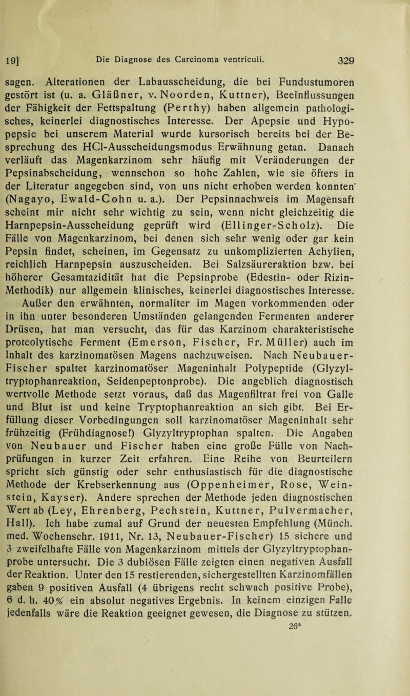 sagen. Alterationen der Labausscheidung, die bei Fundustumoren gestört ist (u. a. Gläßner, v. Noorden, Kuttner), Beeinflussungen der Fähigkeit der Fettspaltung (Perthy) haben allgemein pathologi¬ sches, keinerlei diagnostisches Interesse. Der Apepsie und Hypo- pepsie bei unserem Material wurde kursorisch bereits bei der Be¬ sprechung des HCl-Ausscheidungsmodus Erwähnung getan. Danach verläuft das Magenkarzinom sehr häufig mit Veränderungen der Pepsinabscheidung, wennschon so hohe Zahlen, wie sie öfters in der Literatur angegeben sind, von uns nicht erhoben werden konnten (Nagayo, Ewald-Cohn u. a.). Der Pepsinnachweis im Magensaft scheint mir nicht sehr wichtig zu sein, wenn nicht gleichzeitig die Harnpepsin-Ausscheidung geprüft wird (Ellinger-Scholz). Die Fälle von Magenkarzinom, bei denen sich sehr wenig oder gar kein Pepsin findet, scheinen, im Gegensatz zu unkomplizierten Achylien, reichlich Harnpepsin auszuscheiden. Bei Salzsäureraktion bzw. bei höherer Gesamtazidität hat die Pepsinprobe (Edestin- oder Rizin- Methodik) nur allgemein klinisches, keinerlei diagnostisches Interesse. Außer den erwähnten, normaliter im Magen vorkommenden oder in ihn unter besonderen Umständen gelangenden Fermenten anderer Drüsen, hat man versucht, das für das Karzinom charakteristische proteolytische Ferment (Emerson, Fischer, Fr. Müller) auch im Inhalt des karzinomatösen Magens nachzuweisen. Nach Neubauer- Fischer spaltet karzinomatöser Mageninhalt Polypeptide (Glyzyl- tryptophanreaktion, Seidenpeptonprobe). Die angeblich diagnostisch wertvolle Methode setzt voraus, daß das Magenfiltrat frei von Galle und Blut ist und keine Tryptophanreaktion an sich gibt. Bei Er¬ füllung dieser Vorbedingungen soll karzinomatöser Mageninhalt sehr frühzeitig (Frühdiagnose!) Glyzyltryptophan spalten. Die Angaben von Neubauer und Fischer haben eine große Fülle von Nach¬ prüfungen in kurzer Zeit erfahren. Eine Reihe von Beurteilern spricht sich günstig oder sehr enthusiastisch für die diagnostische Methode der Krebserkennung aus (Oppenheimer, Rose, Wein¬ stein, Kayser). Andere sprechen der Methode jeden diagnostischen Wert ab (Ley, Ehrenberg, Pechstein, Kuttner, Pulvermacher, Hall). Ich habe zumal auf Grund der neuesten Empfehlung (Münch, med. Wochenschr. 1911, Nr. 13, Neubauer-Fischer) 15 sichere und 3 zweifelhafte Fälle von Magenkarzinom mittels der Glyzyltryptophan- probe untersucht. Die 3 dubiösen Fälle zeigten einen negativen Ausfall der Reaktion. Unter den 15 Testierenden, sichergestellten Karzinomfällen gaben 9 positiven Ausfall (4 übrigens recht schwach positive Probe), 6 d. h. 40X ein absolut negatives Ergebnis. In keinem einzigen Falle jedenfalls wäre die Reaktion geeignet gewesen, die Diagnose zu stützen. 26*