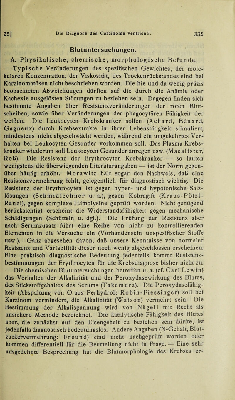 Blutuntersuchungen. A. Physikalische, chemische, morphologische Befunde. Typische Veränderungen des spezifischen Gewichtes, der mole¬ kularen Konzentration, der Viskosität, des Trockenrückstandes sind bei Karzinomatösen nicht beschrieben worden. Die hie und da wenig präzis beobachteten Abweichungen dürften auf die durch die Anämie oder Kachexie ausgelösten Störungen zu beziehen sein. Dagegen finden sich bestimmte Angaben über Resistenzveränderungen der roten Blut¬ scheiben, sowie über Veränderungen der phagocytären Fähigkeit der weißen. Die Leukocyten Krebskranker sollen (Achard, Benard, Gagneux) durch Krebsextrakte in ihrer Lebenstätigkeit stimuliert, mindestens nicht abgeschwächt werden, während ein umgekehrtes Ver¬ halten bei Leukocyten Gesunder Vorkommen soll. Das Plasma Krebs¬ kranker wiederum soll Leukocyten Gesunder anregen usw. (Macalister, Roß). Die Resistenz der Erythrocyten Krebskranker — so lauten wenigstens die überwiegenden Literaturangaben — ist der Norm gegen¬ über häufig erhöht. Morawitz hält sogar den Nachweis, daß eine Resistenzvermehrung fehlt, gelegentlich für diagnostisch wichtig. Die Resistenz der Erythrocyten ist gegen hyper- und hypotonische Salz¬ lösungen (Schmidlechner u. a.), gegen Kobragift (Kraus-Pötzl- Ranzi), gegen komplexe Hämolysine geprüft worden. Nicht genügend berücksichtigt erscheint die Widerstandsfähigkeit gegen mechanische Schädigungen (Schütteln u. dgl.). Die Prüfung der Resistenz aber nach Serumzusatz führt eine Reihe von nicht zu kontrollierenden Elementen in die Versuche ein (Vorhandensein unspezifischer Stoffe usw.). Ganz abgesehen davon, daß unsere Kenntnisse von normaler Resistenz und Variabilität dieser noch wenig abgeschlossen erscheinen. Eine praktisch diagnostische Bedeutung jedenfalls kommt Resistenz¬ bestimmungen der Erythrocyten für die Krebsdiagnose bisher nicht zu. Die chemischen Blutuntersuchungen betreffen u. a. (cf. Carl Lewin) das Verhalten der Alkalinität und der Peroxydasewirkung des Blutes, des Stickstoffgehaltes des Serums (Takemura). Die Peroxydasefähig¬ keit (Abspaltung von O aus Perhydrol: Robin-Fiessinger) soll bei Karzinom vermindert, die Alkalinität (Watson) vermehrt sein. Die Bestimmung der Alkalispannung wird von Nägeli mit Recht als unsichere Methode bezeichnet. Die katalytische Fähigkeit des Blutes aber, die zunächst auf den Eisengehalt zu beziehen sein dürfte, ist jedenfalls diagnostisch bedeutungslos. Andere Angaben (N-Gehalt, Blut¬ zuckervermehrung: Freund) sind nicht nachgeprüft worden oder kommen differentiell für die Beurteilung nicht in Frage. — Eine sehr ausgedehnte Besprechung hat die Blutmorphologie des Krebses er-