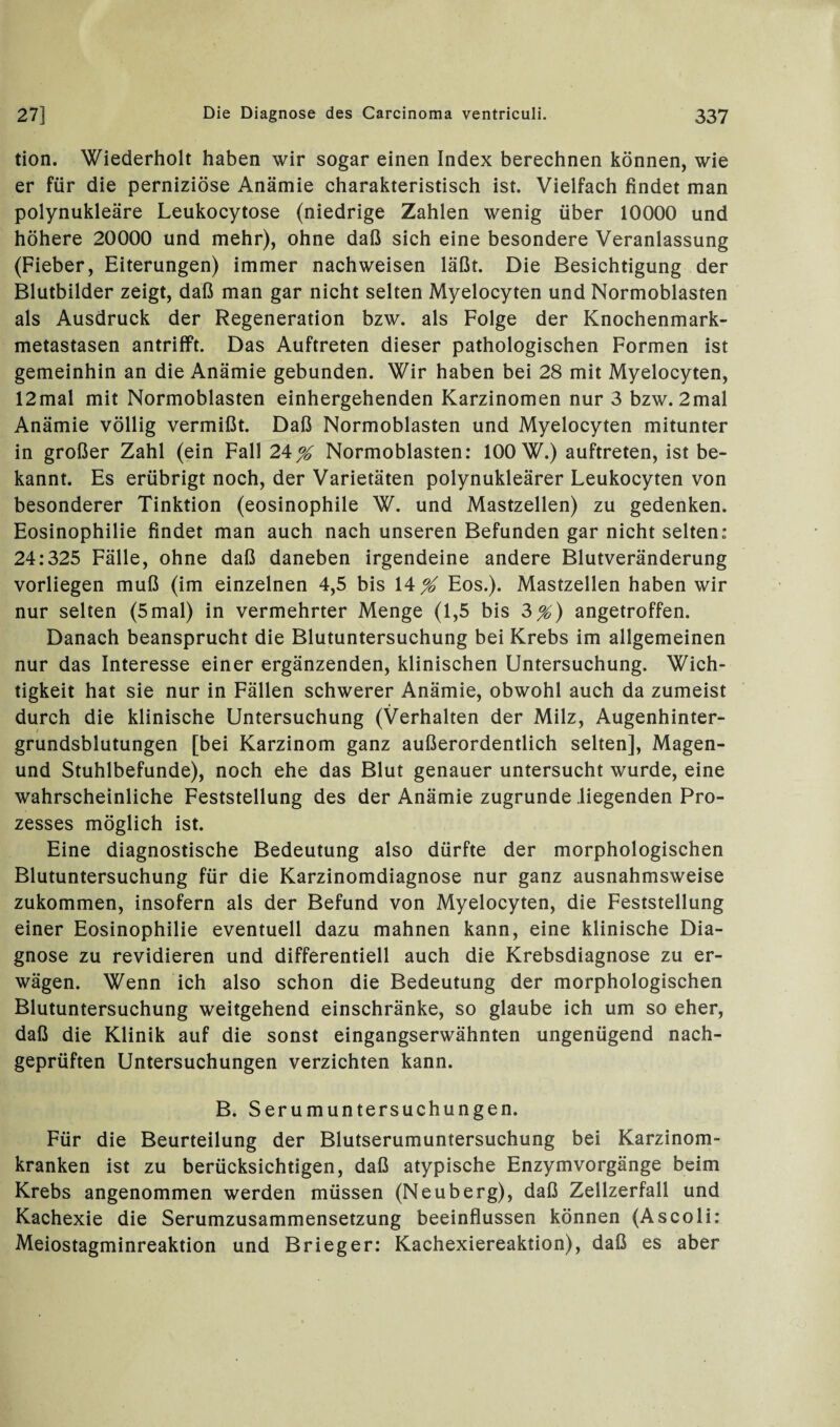 tion. Wiederholt haben wir sogar einen Index berechnen können, wie er für die perniziöse Anämie charakteristisch ist. Vielfach findet man polynukleäre Leukocytose (niedrige Zahlen wenig über 10000 und höhere 20000 und mehr), ohne daß sich eine besondere Veranlassung (Fieber, Eiterungen) immer nach weisen läßt. Die Besichtigung der Blutbilder zeigt, daß man gar nicht selten Myelocyten und Normoblasten als Ausdruck der Regeneration bzw. als Folge der Knochenmark¬ metastasen antrifft. Das Auftreten dieser pathologischen Formen ist gemeinhin an die Anämie gebunden. Wir haben bei 28 mit Myelocyten, 12mal mit Normoblasten einhergehenden Karzinomen nur 3 bzw. 2mal Anämie völlig vermißt. Daß Normoblasten und Myelocyten mitunter in großer Zahl (ein Fall 2^% Normoblasten: 100 W.) auftreten, ist be¬ kannt. Es erübrigt noch, der Varietäten polynukleärer Leukocyten von besonderer Tinktion (eosinophile W. und Mastzellen) zu gedenken. Eosinophilie findet man auch nach unseren Befunden gar nicht selten: 24:325 Fälle, ohne daß daneben irgendeine andere Blutveränderung vorliegen muß (im einzelnen 4,5 bis \\% Eos.). Mastzellen haben wir nur selten (5mal) in vermehrter Menge (1,5 bis 2>%) angetroffen. Danach beansprucht die Blutuntersuchung bei Krebs im allgemeinen nur das Interesse einer ergänzenden, klinischen Untersuchung. Wich¬ tigkeit hat sie nur in Fällen schwerer Anämie, obwohl auch da zumeist durch die klinische Untersuchung (Verhalten der Milz, Augenhinter¬ grundsblutungen [bei Karzinom ganz außerordentlich selten], Magen- und Stuhlbefunde), noch ehe das Blut genauer untersucht wurde, eine wahrscheinliche Feststellung des der Anämie zugrunde liegenden Pro¬ zesses möglich ist. Eine diagnostische Bedeutung also dürfte der morphologischen Blutuntersuchung für die Karzinomdiagnose nur ganz ausnahmsweise zukommen, insofern als der Befund von Myelocyten, die Feststellung einer Eosinophilie eventuell dazu mahnen kann, eine klinische Dia¬ gnose zu revidieren und differentiell auch die Krebsdiagnose zu er¬ wägen. Wenn ich also schon die Bedeutung der morphologischen Blutuntersuchung weitgehend einschränke, so glaube ich um so eher, daß die Klinik auf die sonst eingangserwähnten ungenügend nach¬ geprüften Untersuchungen verzichten kann. B. Serumuntersuchungen. Für die Beurteilung der Blutserumuntersuchung bei Karzinom¬ kranken ist zu berücksichtigen, daß atypische Enzymvorgänge beim Krebs angenommen werden müssen (Neuberg), daß Zellzerfall und Kachexie die Serumzusammensetzung beeinflussen können (Ascoli: Meiostagminreaktion und Brieger: Kachexiereaktion), daß es aber