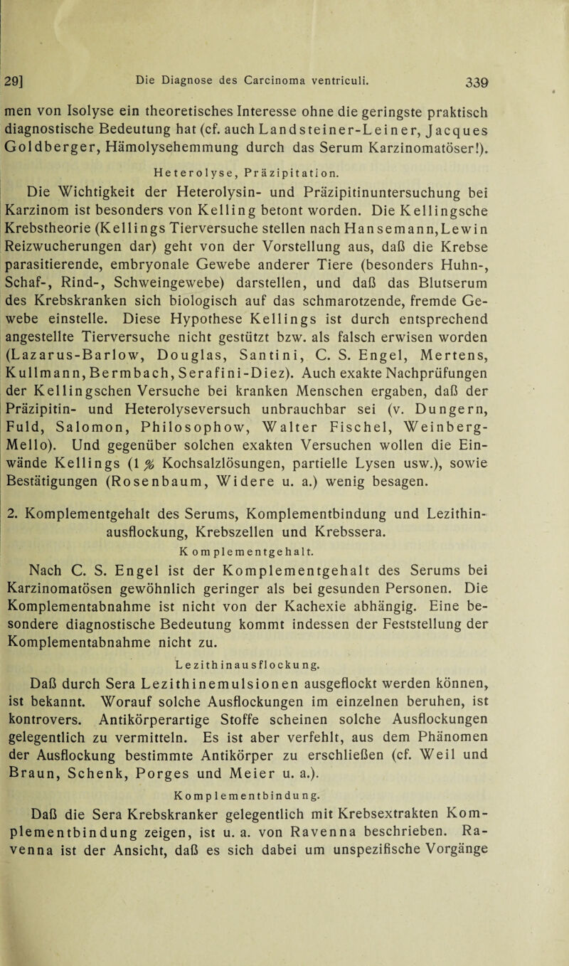 men von Isolyse ein theoretisches Interesse ohne die geringste praktisch diagnostische Bedeutung hat (cf. auch Landsteiner-Lein er, Jacques Goldberger, Hämolysehemmung durch das Serum Karzinomatöser!). Heterolyse, Präzipitation. Die Wichtigkeit der Heterolysin- und Präzipitinuntersuchung bei Karzinom ist besonders von Kelling betont worden. Die Kellingsche Krebstheorie (Kellings Tierversuche stellen nach Hansemann,Lewin Reizwucherungen dar) geht von der Vorstellung aus, daß die Krebse parasitierende, embryonale Gewebe anderer Tiere (besonders Huhn-, Schaf-, Rind-, Schweingewebe) darstellen, und daß das Blutserum des Krebskranken sich biologisch auf das schmarotzende, fremde Ge¬ webe einstelle. Diese Hypothese Kellings ist durch entsprechend angestellte Tierversuche nicht gestützt bzw. als falsch erwisen worden (Lazarus-Barlow, Douglas, Santini, C. S. Engel, Mertens, Kulimann,Bermbach,Serafini-Diez). Auch exakte Nachprüfungen der Kellingschen Versuche bei kranken Menschen ergaben, daß der Präzipitin- und Heterolyseversuch unbrauchbar sei (v. Düngern, Fuld, Salomon, Philosophow, Walter Fischei, Weinberg- Mello). Und gegenüber solchen exakten Versuchen wollen die Ein¬ wände Kellings (1 % Kochsalzlösungen, partielle Lysen usw.), sowie Bestätigungen (Rosenbaum, Widere u. a.) wenig besagen. 2. Komplementgehalt des Serums, Komplementbindung und Lezithin¬ ausflockung, Krebszellen und Krebssera. K omplementgehalt. Nach C. S. Engel ist der Komplementgehalt des Serums bei Karzinomatösen gewöhnlich geringer als bei gesunden Personen. Die Komplementabnahme ist nicht von der Kachexie abhängig. Eine be¬ sondere diagnostische Bedeutung kommt indessen der Feststellung der Komplementabnahme nicht zu. L e zith inau sflo cku ng. Daß durch Sera Lezithinemulsionen ausgeflockt werden können, ist bekannt. Worauf solche Ausflockungen im einzelnen beruhen, ist kontrovers. Antikörperartige Stoffe scheinen solche Ausflockungen gelegentlich zu vermitteln. Es ist aber verfehlt, aus dem Phänomen der Ausflockung bestimmte Antikörper zu erschließen (cf. Weil und Braun, Schenk, Porges und Meier u. a.). Komplementbindung. Daß die Sera Krebskranker gelegentlich mit Krebsextrakten Kom¬ plementbindung zeigen, ist u. a. von Ravenna beschrieben. Ra¬ venna ist der Ansicht, daß es sich dabei um unspezifische Vorgänge