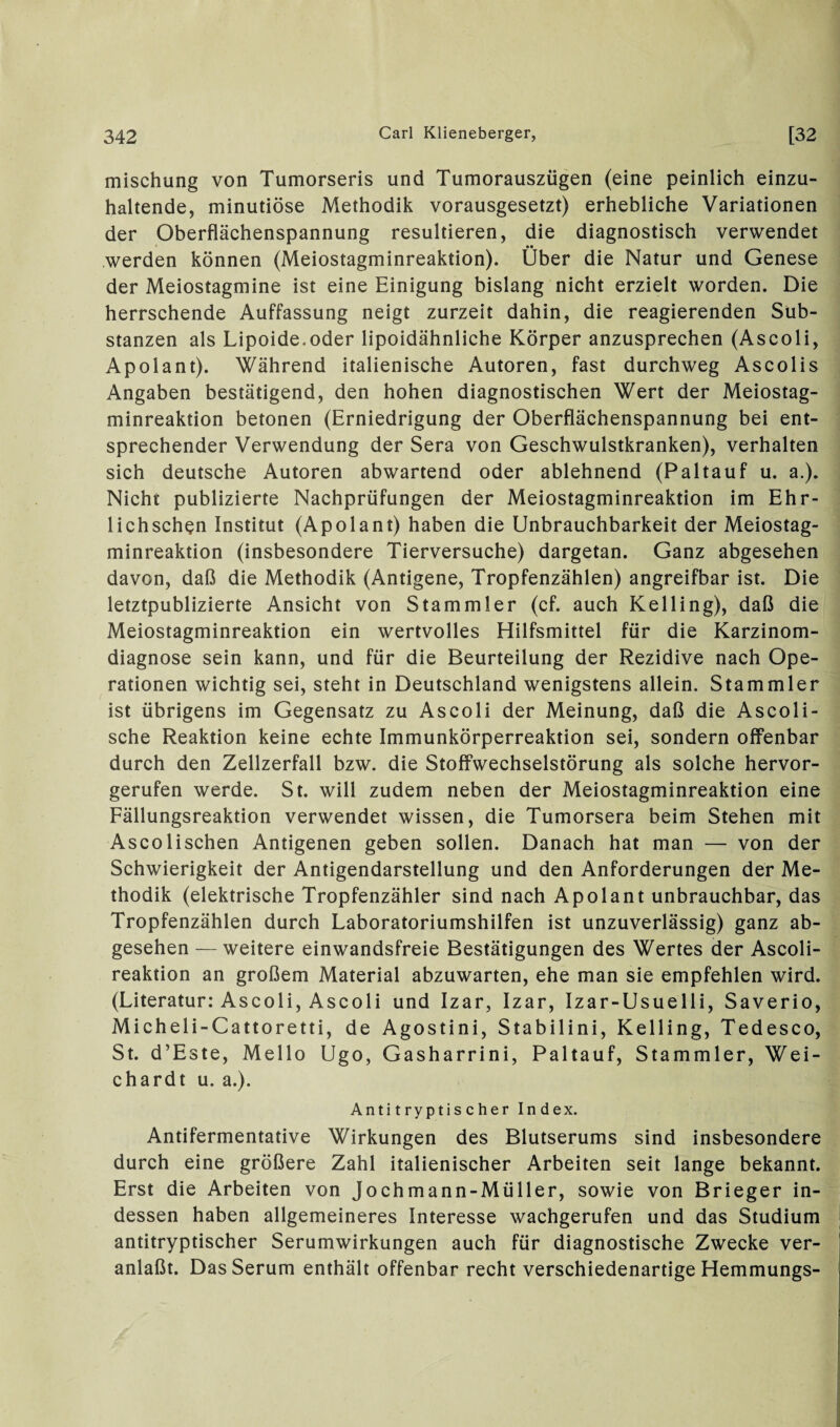 mischung von Tumorseris und Tumorauszügen (eine peinlich einzu¬ haltende, minutiöse Methodik vorausgesetzt) erhebliche Variationen der Oberflächenspannung resultieren, die diagnostisch verwendet •• werden können (Meiostagminreaktion). Uber die Natur und Genese der Meiostagmine ist eine Einigung bislang nicht erzielt worden. Die herrschende Auffassung neigt zurzeit dahin, die reagierenden Sub¬ stanzen als Lipoide.oder lipoidähnliche Körper anzusprechen (Ascoli, Apolant). Während italienische Autoren, fast durchweg Ascolis Angaben bestätigend, den hohen diagnostischen Wert der Meiostag¬ minreaktion betonen (Erniedrigung der Oberflächenspannung bei ent¬ sprechender Verwendung der Sera von Geschwulstkranken), verhalten sich deutsche Autoren abwartend oder ablehnend (Paltauf u. a.). Nicht publizierte Nachprüfungen der Meiostagminreaktion im Ehr- lichschen Institut (Apolant) haben die Unbrauchbarkeit der Meiostag¬ minreaktion (insbesondere Tierversuche) dargetan. Ganz abgesehen davon, daß die Methodik (Antigene, Tropfenzählen) angreifbar ist. Die letztpublizierte Ansicht von Stammler (cf. auch Kelling), daß die Meiostagminreaktion ein wertvolles Hilfsmittel für die Karzinom¬ diagnose sein kann, und für die Beurteilung der Rezidive nach Ope¬ rationen wichtig sei, steht in Deutschland wenigstens allein. Stammler ist übrigens im Gegensatz zu Ascoli der Meinung, daß die Ascoli- sche Reaktion keine echte Immunkörperreaktion sei, sondern offenbar durch den Zellzerfall bzw. die Stoffwechselstörung als solche hervor¬ gerufen werde. St. will zudem neben der Meiostagminreaktion eine Fällungsreaktion verwendet wissen, die Tumorsera beim Stehen mit Ascolischen Antigenen geben sollen. Danach hat man — von der Schwierigkeit der Antigendarstellung und den Anforderungen der Me¬ thodik (elektrische Tropfenzähler sind nach Apolant unbrauchbar, das Tropfenzählen durch Laboratoriumshilfen ist unzuverlässig) ganz ab¬ gesehen — weitere einwandsfreie Bestätigungen des Wertes der Ascoli- reaktion an großem Material abzuwarten, ehe man sie empfehlen wird. (Literatur: Ascoli, Ascoli und Izar, Izar, Izar-Usue 11 i, Saverio, Micheli-Cattoretti, de Agostini, Stabilini, Kelling, Tedesco, St. d’Este, Mello Ugo, Gasharrini, Paltauf, Stammler, Wei- chardt u. a.). Anti tryptis eher Index. Antifermentative Wirkungen des Blutserums sind insbesondere durch eine größere Zahl italienischer Arbeiten seit lange bekannt. Erst die Arbeiten von Jochmann-Müller, sowie von Brieger in¬ dessen haben allgemeineres Interesse wachgerufen und das Studium antitryptischer Serumwirkungen auch für diagnostische Zwecke ver¬ anlaßt. Das Serum enthält offenbar recht verschiedenartige Hemmungs-